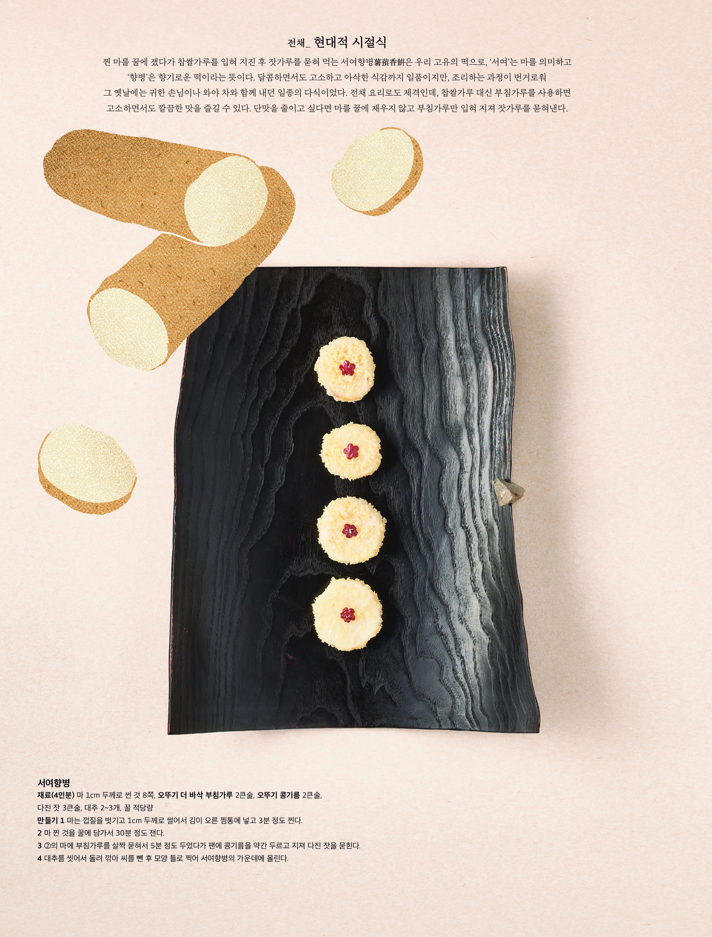전채 _ 현대적 시절식

찐 마를 꿀에 쟀다가 찹쌀가루를 입혀 지진 후 잣가루를 묻혀 먹는 서여향병薯 蕷 香餠은 우리 고유의 떡으로 , ‘ 서여 ’ 는 마를 의미하고 ‘향병’은 향기로운 떡이라는 뜻이다 . 달콤하면서도 고소하고 아삭한 식감까지 일품이지만 , 조리하는 과정이 번거로워 그 옛날에는 귀한 손님이나 와야 차와 함께 내던 일종의 다식이었다 . 전채 요리로도 제격인데 , 찹쌀가루 대신 부침가루를 사용하면 고소하면서도 깔끔한 맛을 즐길 수 있다 . 단맛을 줄이고 싶다면 마를 꿀에 재우지 않고 부침가루만 입혀 지져 잣가루를 묻혀낸다 .



서여향병

재료 (4 인분 ) 마 1cm 두께로 썬 것 8 쪽 , 오뚜기 더 바삭 부침가루 2 큰술 , 오뚜기 콩기름 2 큰술 , 다진 잣 3 큰술 , 대추 2~3 개 , 꿀 적당량

만들기 1 마는 껍질을 벗기고 1cm 두께로 썰어서 김이 오른 찜통에 넣고 3 분 정도 찐다 .

2 마 찐 것을 꿀에 담가서 30 분 정도 잰다 .

3 ② 의 마에 부침가루를 살짝 묻혀서 5 분 정도 두었다가 팬에 콩기름을 약간 두르고 지져 다진 잣을 묻힌다 .

4 대추를 씻어서 돌려 깎아 씨를 뺀 후 모양 틀로 찍어 서여향병의 가운데에 올린다 .
