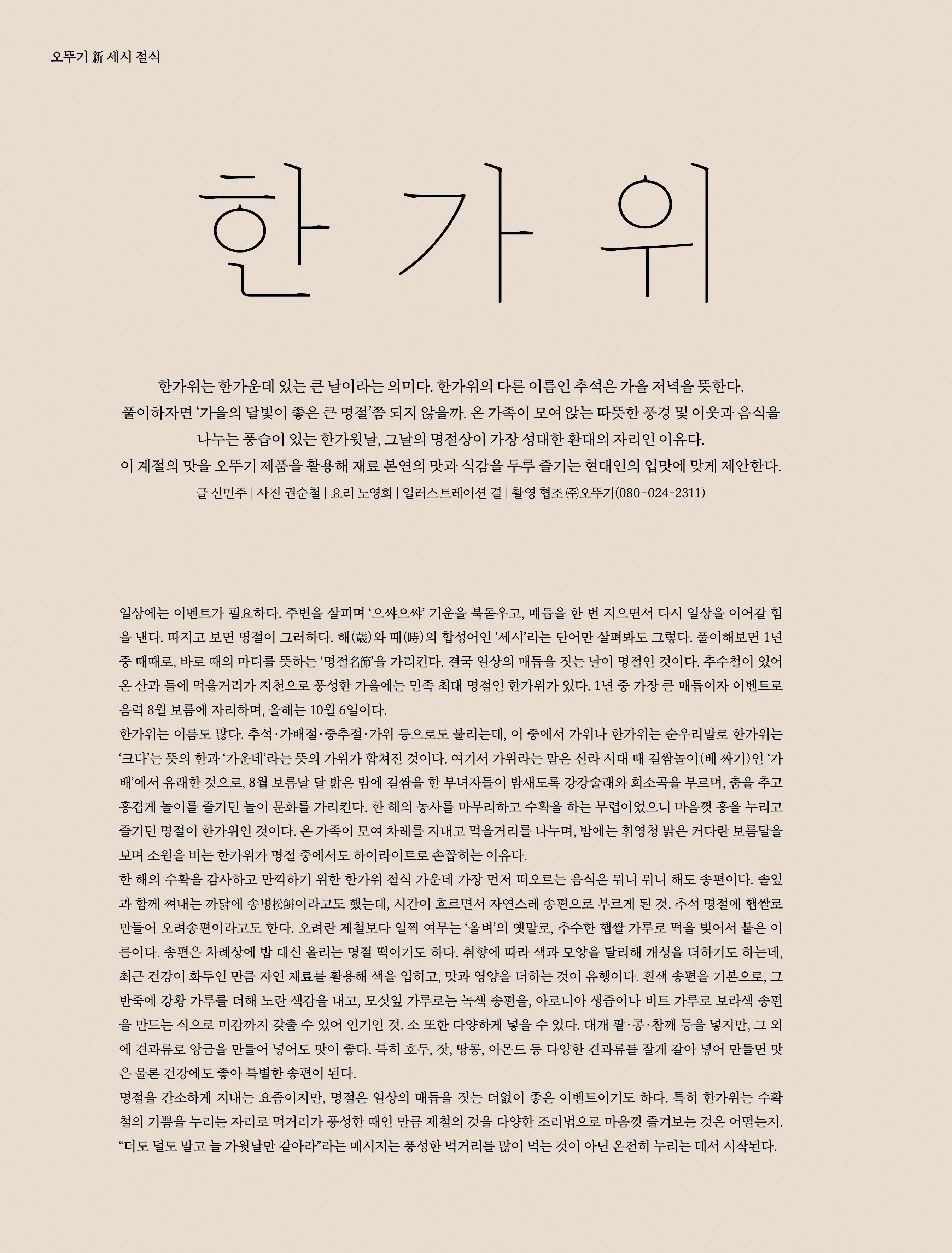 오뚜기 新 세시 절식



한가위



한가위는 한가운데 있는 큰 날이라는 의미다 . 한가위의 다른 이름인 추석은 가을 저녁을 뜻한다 . 풀이하자면 ‘ 가을의 달빛이 좋은 큰 명절 ’ 쯤 되지 않을까 . 온 가족이 모여 앉는 따뜻한 풍경 및 이웃과 음식을 나누는 풍습이 있는 한가윗날 , 그날의 명절상이 가장 성대한 환대의 자리인 이유다 . 이 계절의 맛을 오뚜기 제품을 활용해 재료 본연의 맛과 식감을 두루 즐기는 현대인의 입맛에 맞게 제안한다 .

글 신민주 | 사진 권순철 | 요리 노영희 | 일러스트레이션 결 | 촬영 협조 ㈜오뚜기 (080-024-2311)




일상에는 이벤트가 필요하다 . 주변을 살피며 ‘ 으쌰으쌰 ’ 기운을 북돋우고 , 매듭을 한 번 지으면서 다시 일상을 이어갈 힘을 낸다 . 따지고 보면 명절이 그러하다 . 해 ( 歲 ) 와 때 ( 時 ) 의 합성어인 ‘ 세시 ’ 라는 단어만 살펴봐도 그렇다 . 풀이해보면 1 년 중 때때로 , 바로 때의 마디를 뜻하는 ‘ 명절名節 ’ 을 가리킨다 . 결국 일상의 매듭을 짓는 날이 명절인 것이다 . 추수철이 있어 온 산과 들에 먹을거리가 지천으로 풍성한 가을에는 민족 최대 명절인 한가위가 있다 . 1 년 중 가장 큰 매듭이자 이벤트로 음력 8 월 보름에 자리하며 , 올해는 10 월 6 일이다 .

한가위는 이름도 많다 . 추석 · 가배절 · 중추절 · 가위 등으로도 불리는데 , 이 중에서 가위나 한가위는 순우리말로 한가위는 ‘ 크다 ’ 는 뜻의 한과 ‘ 가운데 ’ 라는 뜻의 가위가 합쳐진 것이다 . 여기서 가위라는 말은 신라 시대 때 길쌈놀이 ( 베 짜기 ) 인 ‘ 가배 ’ 에서 유래한 것으로 , 8 월 보름날 달 밝은 밤에 길쌈을 한 부녀자들이 밤새도록 강강술래와 회소곡을 부르며 , 춤을 추고 흥겹게 놀이를 즐기던 놀이 문화를 가리킨다 . 한 해의 농사를 마무리하고 수확을 하는 무렵이었으니 마음껏 흥을 누리고 즐기던 명절이 한가위인 것이다 . 온 가족이 모여 차례를 지내고 먹을거리를 나누며 , 밤에는 휘영청 밝은 커다란 보름달을 보며 소원을 비는 한가위가 명절 중에서도 하이라이트로 손꼽히는 이유다 .

한 해의 수확을 감사하고 만끽하기 위한 한가위 절식 가운데 가장 먼저 떠오르는 음식은 뭐니 뭐니 해도 송편이다 . 솔잎과 함께 쪄내는 까닭에 송병松餠이라고도 했는데 , 시간이 흐르면서 자연스레 송편으로 부르게 된 것 . 추석 명절에 햅쌀로 만들어 오려송편이라고도 한다 . 오려란 제철보다 일찍 여무는 ‘ 올벼 ’ 의 옛말로 , 추수한 햅쌀 가루로 떡을 빚어서 붙은 이름이다 . 송편은 차례상에 밥 대신 올리는 명절 떡이기도 하다 . 취향에 따라 색과 모양을 달리해 개성을 더하기도 하는데 , 최근 건강이 화두인 만큼 자연 재료를 활용해 색을 입히고 , 맛과 영양을 더하는 것이 유행이다 . 흰색 송편을 기본으로 , 그 반죽에 강황 가루를 더해 노란 색감을 내고 , 모싯잎 가루로는 녹색 송편을 , 아로니아 생즙이나 비트 가루로 보라색 송편을 만드는 식으로 미감까지 갖출 수 있어 인기인 것 . 소 또한 다양하게 넣을 수 있다 . 대개 팥 · 콩 · 참깨 등을 넣지만 , 그 외에 견과류로 앙금을 만들어 넣어도 맛이 좋다 . 특히 호두 , 잣 , 땅콩 , 아몬드 등 다양한 견과류를 잘게 갈아 넣어 만들면 맛은 물론 건강에도 좋아 특별한 송편이 된다 .

명절을 간소하게 지내는 요즘이지만 , 명절은 일상의 매듭을 짓는 더없이 좋은 이벤트이기도 하다 . 특히 한가위는 수확철의 기쁨을 누리는 자리로 먹거리가 풍성한 때인 만큼 제철의 것을 다양한 조리법으로 마음껏 즐겨보는 것은 어떨는지 . “ 더도 덜도 말고 늘 가윗날만 같아라 ” 라는 메시지는 풍성한 먹거리를 많이 먹는 것이 아닌 온전히 누리는 데서 시작된다 .