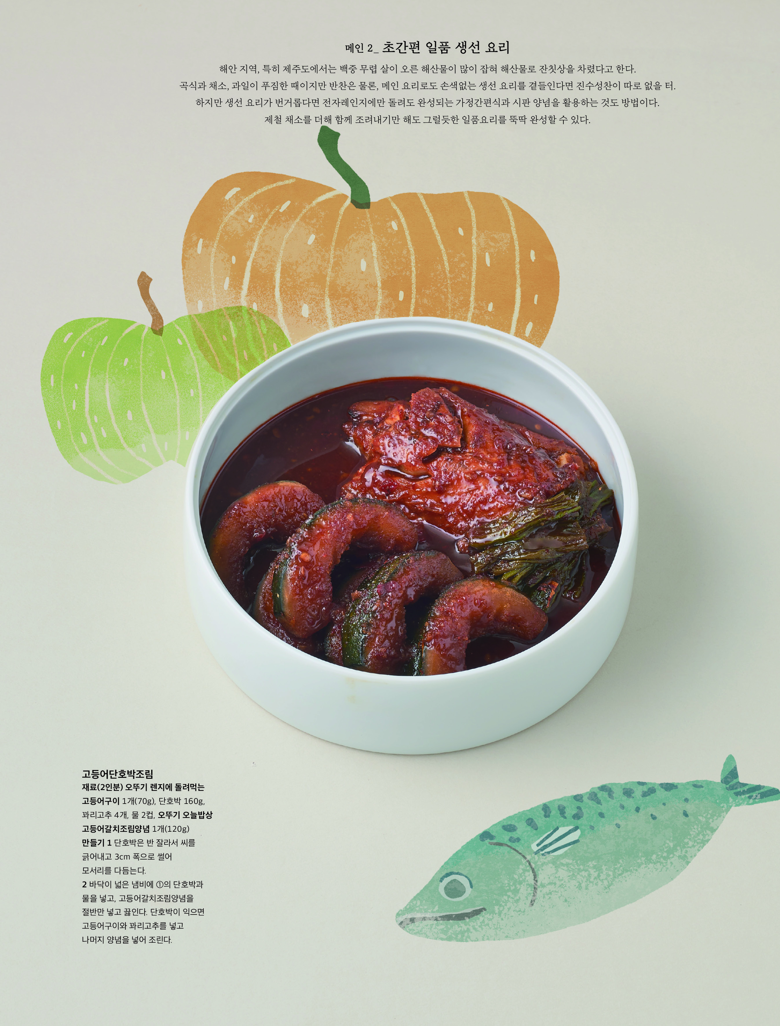 메인 2_ 초간편 일품 생선 요리



해안 지역 , 특히 제주도에서는 백중 무렵 살이 오른 해산물이 많이 잡혀 해산물로 잔칫상을 차렸다고 한다 . 곡식과 채소 , 과일이 푸짐한 때이지만 반찬은 물론 , 메인 요리로도 손색없는 생선 요리를 곁들인다면 진수성찬이 따로 없을 터 . 하지만 생선 요리가 번거롭다면 전자레인지에만 돌려도 완성되는 가정간편식과 시판 양념을 활용하는 것도 방법이다 . 제철 채소를 더해 함께 조려내기만 해도 그럴듯한 일품요리를 뚝딱 완성할 수 있다 .



고등어단호박조림

재료 (2 인분 ) 오뚜기 렌지에 돌려먹는 고등어구이 1 개 (70g), 단호박 160g, 꽈리고추 4 개 , 물 2 컵 , 오뚜기 오늘밥상 고등어갈치조림양념 1 개 (120g)

만들기 1 단호박은 반 잘라서 씨를 긁어내고 3cm 폭으로 썰어 모서리를 다듬는다 .

2 바닥이 넓은 냄비에 ① 의 단호박과 물을 넣고 , 고등어갈치조림양념을 절반만 넣고 끓인다 . 단호박이 익으면 고등어구이와 꽈리고추를 넣고 나머지 양념을 넣어 조린다 .