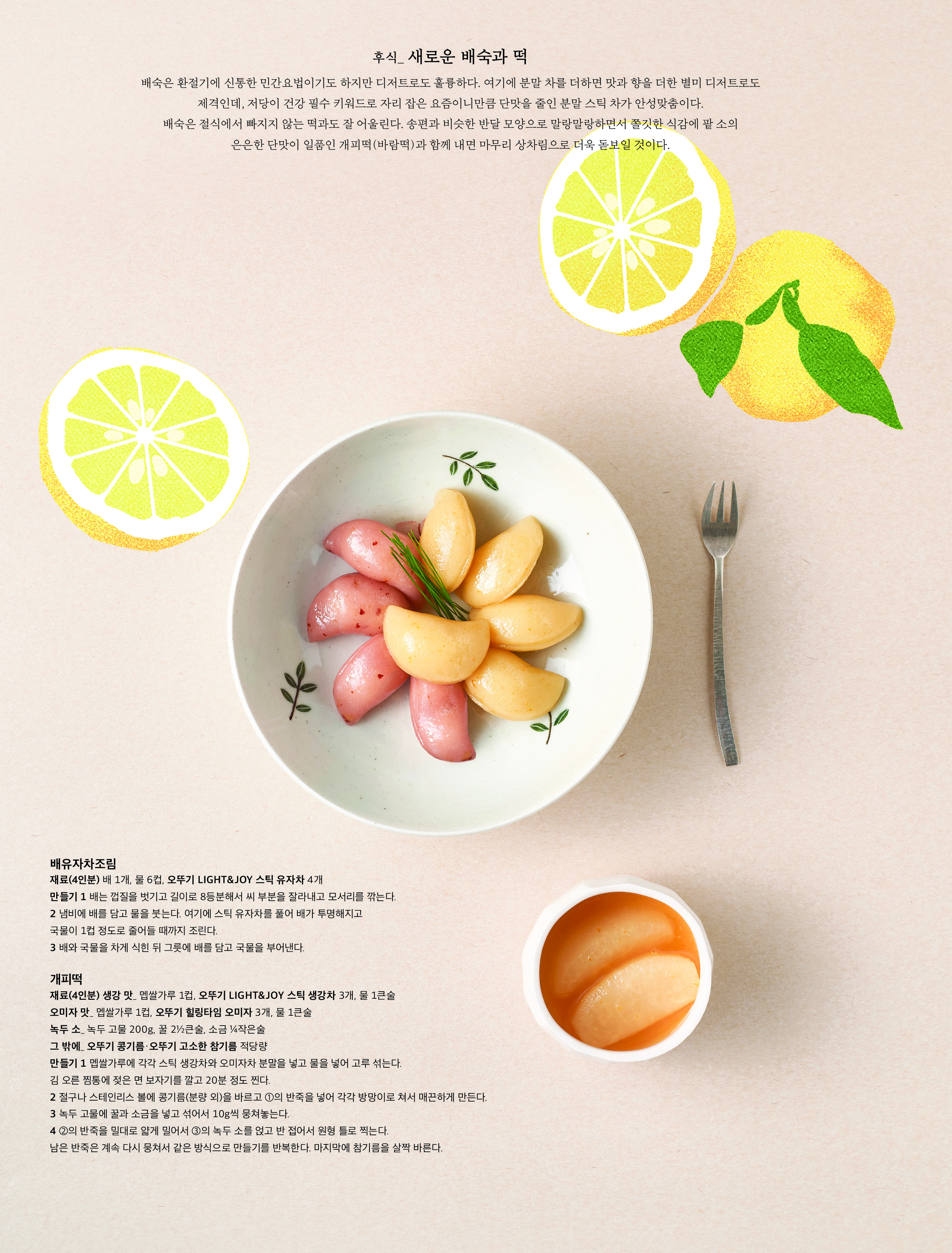 후식 _ 새로운 배숙과 떡



배숙은 환절기에 신통한 민간요법이기도 하지만 디저트로도 훌륭하다 . 여기에 분말 차를 더하면 맛과 향을 더한 별미 디저트로도 제격인데 , 저당이 건강 필수 키워드로 자리 잡은 요즘이니만큼 단맛을 줄인 분말 스틱 차가 안성맞춤이다 . 배숙은 절식에서 빠지지 않는 떡과도 잘 어울린다 . 송편과 비슷한 반달 모양으로 말랑말랑하면서 쫄깃한 식감에 팥 소의 은은한 단맛이 일품인 개피떡 ( 바람떡 ) 과 함께 내면 마무리 상차림으로 더욱 돋보일 것이다 .



배유자차조림

재료 (4 인분 ) 배 1 개 , 물 6 컵 , 오뚜기 LIGHT&JOY 스틱 유자차 4 개

만들기 1 배는 껍질을 벗기고 길이로 8 등분해서 씨 부분을 잘라내고 모서리를 깎는다 .

2 냄비에 배를 담고 물을 붓는다 . 여기에 스틱 유자차를 풀어 배가 투명해지고 국물이 1 컵 정도로 줄어들 때까지 조린다 .

3 배와 국물을 차게 식힌 뒤 그릇에 배를 담고 국물을 부어낸다 .



개피떡

재료 (4 인분 ) 생강 맛 _ 멥쌀가루 1 컵 , 오뚜기 LIGHT&JOY 스틱 생강차 3 개 , 물 1 큰술

오미자 맛 _ 멥쌀가루 1 컵 , 오뚜기 힐링타임 오미자 3 개 , 물 1 큰술

녹두 소 _ 녹두 고물 200g, 꿀 2½ 큰술 , 소금 ¼ 작은술

그 밖에 _ 오뚜기 콩기름 · 오뚜기 고소한 참기름 적당량

만들기 1 멥쌀가루에 각각 스틱 생강차와 오미자차 분말을 넣고 물을 넣어 고루 섞는다 . 김 오른 찜통에 젖은 면 보자기를 깔고 20 분 정도 찐다 .

2 절구나 스테인리스 볼에 콩기름 ( 분량 외 ) 을 바르고 ① 의 반죽을 넣어 각각 방망이로 쳐서 매끈하게 만든다 .

3 녹두 고물에 꿀과 소금을 넣고 섞어서 10g 씩 뭉쳐놓는다 .

4 ② 의 반죽을 밀대로 얇게 밀어서 ③ 의 녹두 소를 얹고 반 접어서 원형 틀로 찍는다 . 남은 반죽은 계속 다시 뭉쳐서 같은 방식으로 만들기를 반복한다 . 마지막에 참기름을 살짝 바른다 .