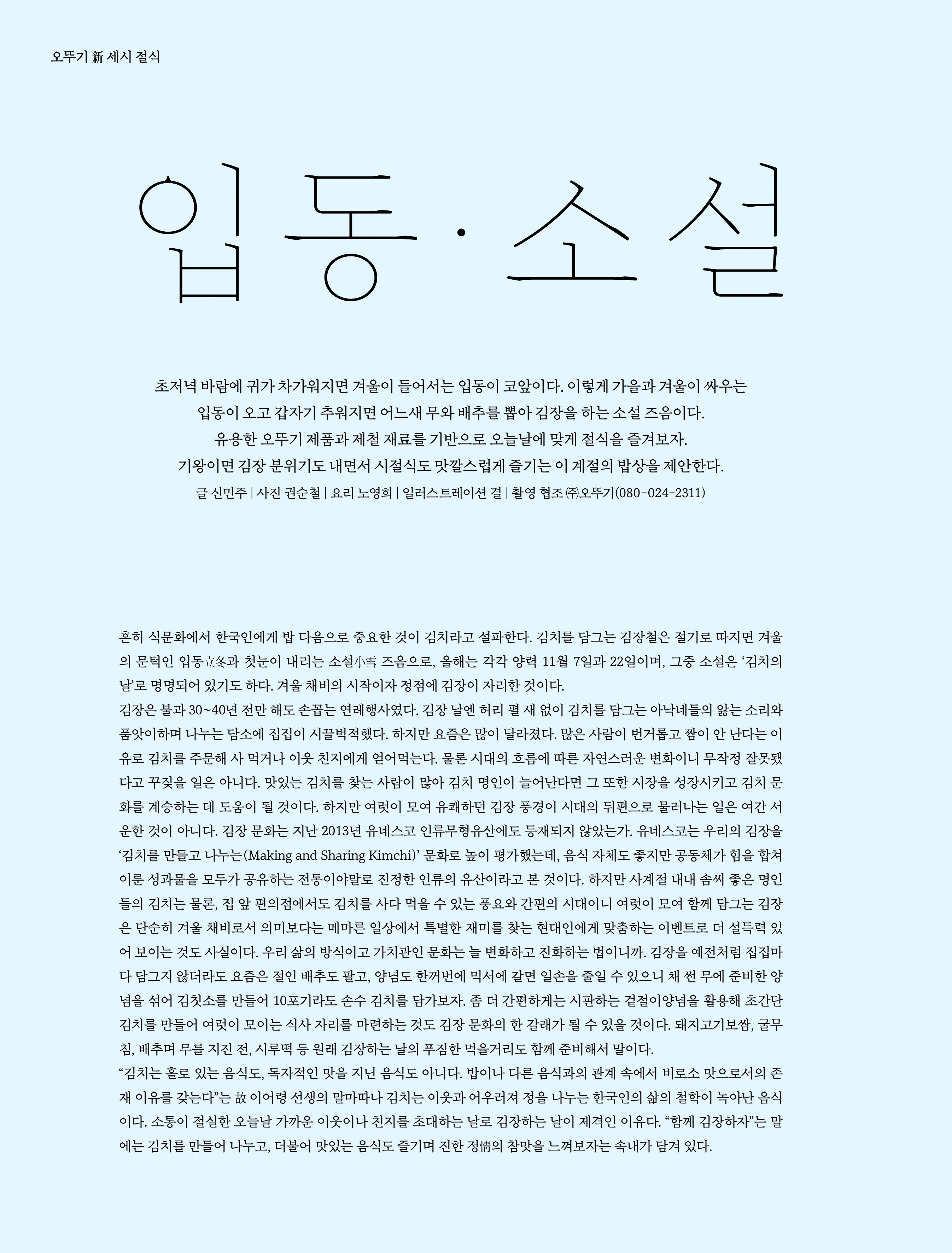 오뚜기 新 세시 절식

입동·소설

초저녁 바람에 귀가 차가워지면 겨울이 들어서는 입동이 코앞이다. 이렇게 가을과 겨울이 싸우는 
입동이 오고 갑자기 추워지면 어느새 무와 배추를 뽑아 김장을 하는 소설 즈음이다. 
유용한 오뚜기 제품과 제철 재료를 기반으로 오늘날에 맞게 절식을 즐겨보자. 
기왕이면 김장 분위기도 내면서 시절식도 맛깔스럽게 즐기는 이 계절의 밥상을 제안한다. 
글 신민주 | 사진 권순철 | 요리 노영희 | 일러스트레이션 결 | 촬영 협조 ㈜오뚜기(080-024-2311)

흔히 식문화에서 한국인에게 밥 다음으로 중요한 것이 김치라고 설파한다. 김치를 담그는 김장철은 절기로 따지면 겨울의 문턱인 입동立冬과 첫눈이 내리는 소설小雪 즈음으로, 올해는 각각 양력 11월 7일과 22일이며, 그중 소설은 ‘김치의 날’로 명명되어 있기도 하다. 겨울 채비의 시작이자 정점에 김장이 자리한 것이다. 
김장은 불과 30~40년 전만 해도 손꼽는 연례행사였다. 김장 날엔 허리 펼 새 없이 김치를 담그는 아낙네들의 앓는 소리와 품앗이하며 나누는 담소에 집집이 시끌벅적했다. 하지만 요즘은 많이 달라졌다. 많은 사람이 번거롭고 짬이 안 난다는 이유로 김치를 주문해 사 먹거나 이웃 친지에게 얻어먹는다. 물론 시대의 흐름에 따른 자연스러운 변화이니 무작정 잘못됐다고 꾸짖을 일은 아니다. 맛있는 김치를 찾는 사람이 많아 김치 명인이 늘어난다면 그 또한 시장을 성장시키고 김치 문화를 계승하는 데 도움이 될 것이다. 하지만 여럿이 모여 유쾌하던 김장 풍경이 시대의 뒤편으로 물러나는 일은 여간 서운한 것이 아니다. 김장 문화는 지난 2013년 유네스코 인류무형유산에도 등재되지 않았는가. 유네스코는 우리의 김장을 ‘김치를 만들고 나누는(Making and Sharing Kimchi)’ 문화로 높이 평가했는데, 음식 자체도 좋지만 공동체가 힘을 합쳐 이룬 성과물을 모두가 공유하는 전통이야말로 진정한 인류의 유산이라고 본 것이다. 하지만 사계절 내내 솜씨 좋은 명인들의 김치는 물론, 집 앞 편의점에서도 김치를 사다 먹을 수 있는 풍요와 간편의 시대이니 여럿이 모여 함께 담그는 김장은 단순히 겨울 채비로서 의미보다는 메마른 일상에서 특별한 재미를 찾는 현대인에게 맞춤하는 이벤트로 더 설득력 있어 보이는 것도 사실이다. 우리 삶의 방식이고 가치관인 문화는 늘 변화하고 진화하는 법이니까. 김장을 예전처럼 집집마다 담그지 않더라도 요즘은 절인 배추도 팔고, 양념도 한꺼번에 믹서에 갈면 일손을 줄일 수 있으니 채 썬 무에 준비한 양념을 섞어 김칫소를 만들어 10포기라도 손수 김치를 담가보자. 좀 더 간편하게는 시판하는 겉절이양념을 활용해 초간단 김치를 만들어 여럿이 모이는 식사 자리를 마련하는 것도 김장 문화의 한 갈래가 될 수 있을 것이다. 돼지고기보쌈, 굴무침, 배추며 무를 지진 전, 시루떡 등 원래 김장하는 날의 푸짐한 먹을거리도 함께 준비해서 말이다. 
“김치는 홀로 있는 음식도, 독자적인 맛을 지닌 음식도 아니다. 밥이나 다른 음식과의 관계 속에서 비로소 맛으로서의 존재 이유를 갖는다”는 故 이어령 선생의 말마따나 김치는 이웃과 어우러져 정을 나누는 한국인의 삶의 철학이 녹아난 음식이다. 소통이 절실한 오늘날 가까운 이웃이나 친지를 초대하는 날로 김장하는 날이 제격인 이유다. “함께 김장하자”는 말에는 김치를 만들어 나누고, 더불어 맛있는 음식도 즐기며 진한 정情의 참맛을 느껴보자는 속내가 담겨 있다.
