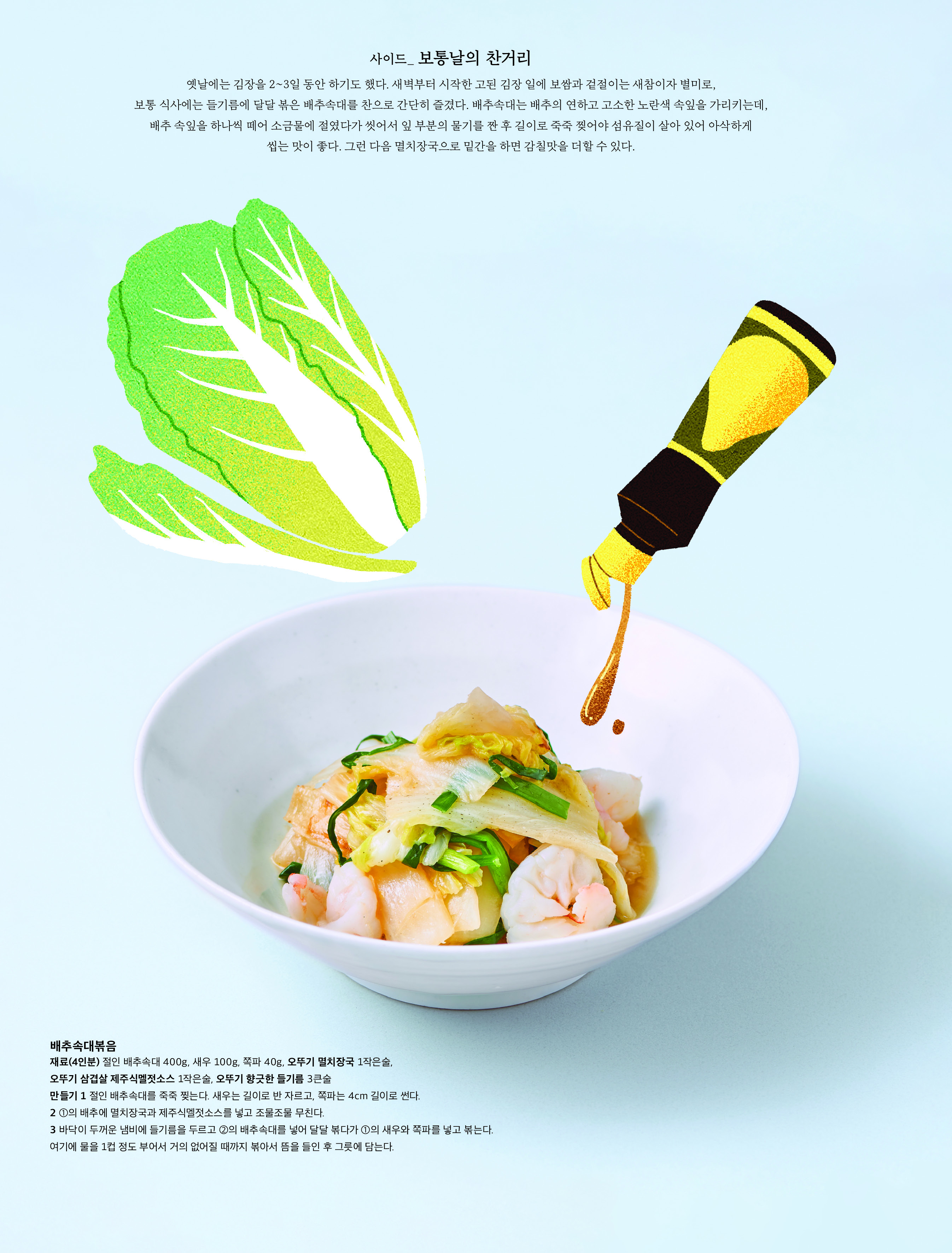 사이드 _ 보통날의 찬거리

옛날에는 김장을 2~3 일 동안 하기도 했다 . 새벽부터 시작한 고된 김장 일에 보쌈과 겉절이는 새참이자 별미로 , 보통 식사에는 들기름에 달달 볶은 배추속대를 찬으로 간단히 즐겼다 . 배추속대는 배추의 연하고 고소한 노란색 속잎을 가리키는데 , 배추 속잎을 하나씩 떼어 소금물에 절였다가 씻어서 잎 부분의 물기를 짠 후 길이로 죽죽 찢어야 섬유질이 살아 있어 아삭하게 씹는 맛이 좋다 . 그런 다음 멸치장국으로 밑간을 하면 감칠맛을 더할 수 있다 . 



배추속대볶음

재료 (4 인분 ) 절인 배추속대 400g, 새우 100g, 쪽파 40g, 오뚜기 멸치장국 1 작은술 , 오뚜기 삼겹살 제주식멜젓소스 1 작은술 , 오뚜기 향긋한 들기름 3 큰술

만들기 1 절인 배추속대를 죽죽 찢는다 . 새우는 길이로 반 자르고 , 쪽파는 4cm 길이로 썬다 .

2 ① 의 배추에 멸치장국과 제주식멜젓소스를 넣고 조물조물 무친다 .

3 바닥이 두꺼운 냄비에 들기름을 두르고 ② 의 배추속대를 넣어 달달 볶다가 ① 의 새우와 쪽파를 넣고 볶는다 . 여기에 물을 1 컵 정도 부어서 거의 없어질 때까지 볶아서 뜸을 들인 후 그릇에 담는다 .

