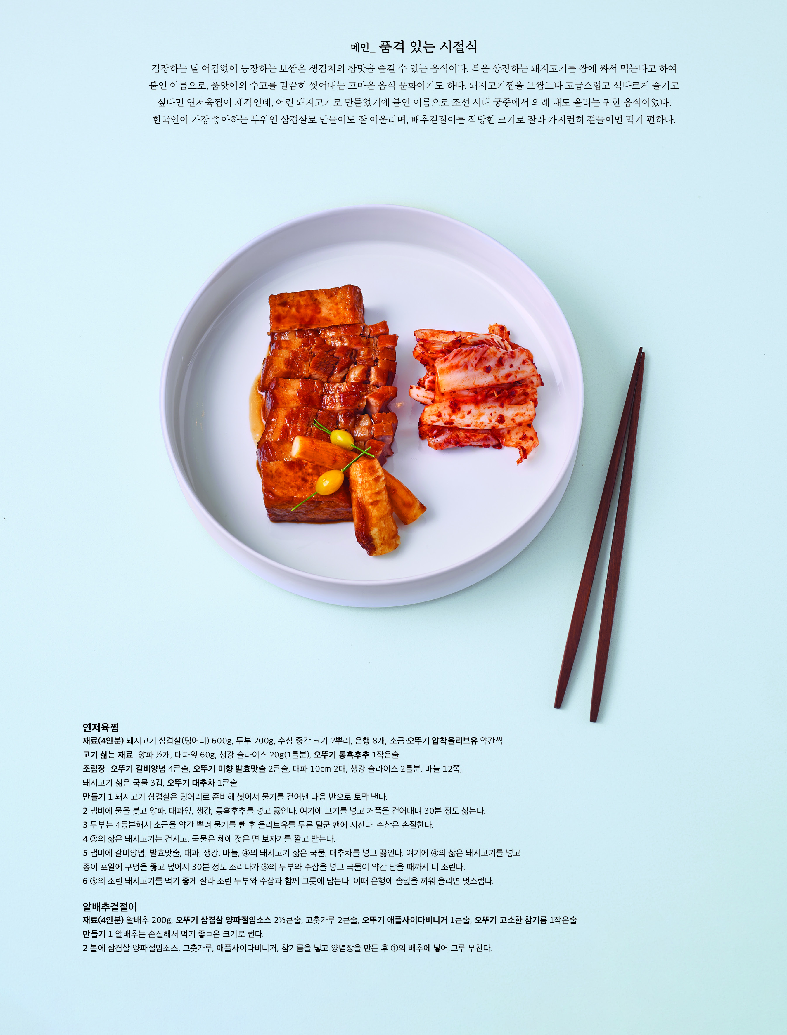 메인 _ 품격 있는 시절식



김장하는 날 어김없이 등장하는 보쌈은 생김치의 참맛을 즐길 수 있는 음식이다 . 복을 상징하는 돼지고기를 쌈에 싸서 먹는다고 하여 붙인 이름으로 , 품앗이의 수고를 말끔히 씻어내는 고마운 음식 문화이기도 하다 . 돼지고기찜을 보쌈보다 고급스럽고 색다르게 즐기고 싶다면 연저육찜이 제격인데 , 어린 돼지고기로 만들었기에 붙인 이름으로 조선 시대 궁중에서 의례 때도 올리는 귀한 음식이었다 . 한국인이 가장 좋아하는 부위인 삼겹살로 만들어도 잘 어울리며 , 배추겉절이를 적당한 크기로 잘라 가지런히 곁들이면 먹기 편하다 .



연저육찜

재료 (4 인분 ) 돼지고기 삼겹살 ( 덩어리 ) 600g, 두부 200g, 수삼 중간 크기 2 뿌리 , 은행 8 개 , 소금 · 오뚜기 압착올리브유 약간씩

고기 삶는 재료 _ 양파 ½ 개 , 대파잎 60g, 생강 슬라이스 20g(1 톨분 ), 오뚜기 통흑후추 1 작은술

조림장 _ 오뚜기 갈비양념 4 큰술 , 오뚜기 미향 발효맛술 2 큰술 , 대파 10cm 2 대 , 생강 슬라이스 2 톨분 , 마늘 12 쪽 , 돼지고기 삶은 국물 3 컵 , 오뚜기 대추차 1 큰술

만들기 1 돼지고기 삼겹살은 덩어리로 준비해 씻어서 물기를 걷어낸 다음 반으로 토막 낸다 .

2 냄비에 물을 붓고 양파 , 대파잎 , 생강 , 통흑후추를 넣고 끓인다 . 여기에 고기를 넣고 거품을 걷어내며 30 분 정도 삶는다 .

3 두부는 4 등분해서 소금을 약간 뿌려 물기를 뺀 후 올리브유를 두른 달군 팬에 지진다 . 수삼은 손질한다 .

4 ② 의 삶은 돼지고기는 건지고 , 국물은 체에 젖은 면 보자기를 깔고 밭는다 .

5 냄비에 갈비양념 , 발효맛술 , 대파 , 생강 , 마늘 , ④ 의 돼지고기 삶은 국물 , 대추차를 넣고 끓인다 . 여기에 ④ 의 삶은 돼지고기를 넣고 종이 포일에 구멍을 뚫고 덮어서 30 분 정도 조리다가 ③ 의 두부와 수삼을 넣고 국물이 약간 남을 때까지 더 조린다 .

6 ⑤ 의 조린 돼지고기를 먹기 좋게 잘라 조린 두부와 수삼과 함께 그릇에 담는다 . 이때 은행에 솔잎을 끼워 올리면 멋스럽다 .



알배추겉절이

재료 (4 인분 ) 알배추 200g, 오뚜기 삼겹살 양파절임소스 2½ 큰술 , 고춧가루 2 큰술 , 오뚜기 애플사이다비니거 1 큰술 , 오뚜기 고소한 참기름 1 작은술

만들기 1 알배추는 손질해서 먹기 좋은 크기로 썬다 .

2 볼에 삼겹살 양파절임소스 , 고춧가루 , 애플사이다비니거 , 참기름을 넣고 양념장을 만든 후 ① 의 배추에 넣어 고루 무친다 .

