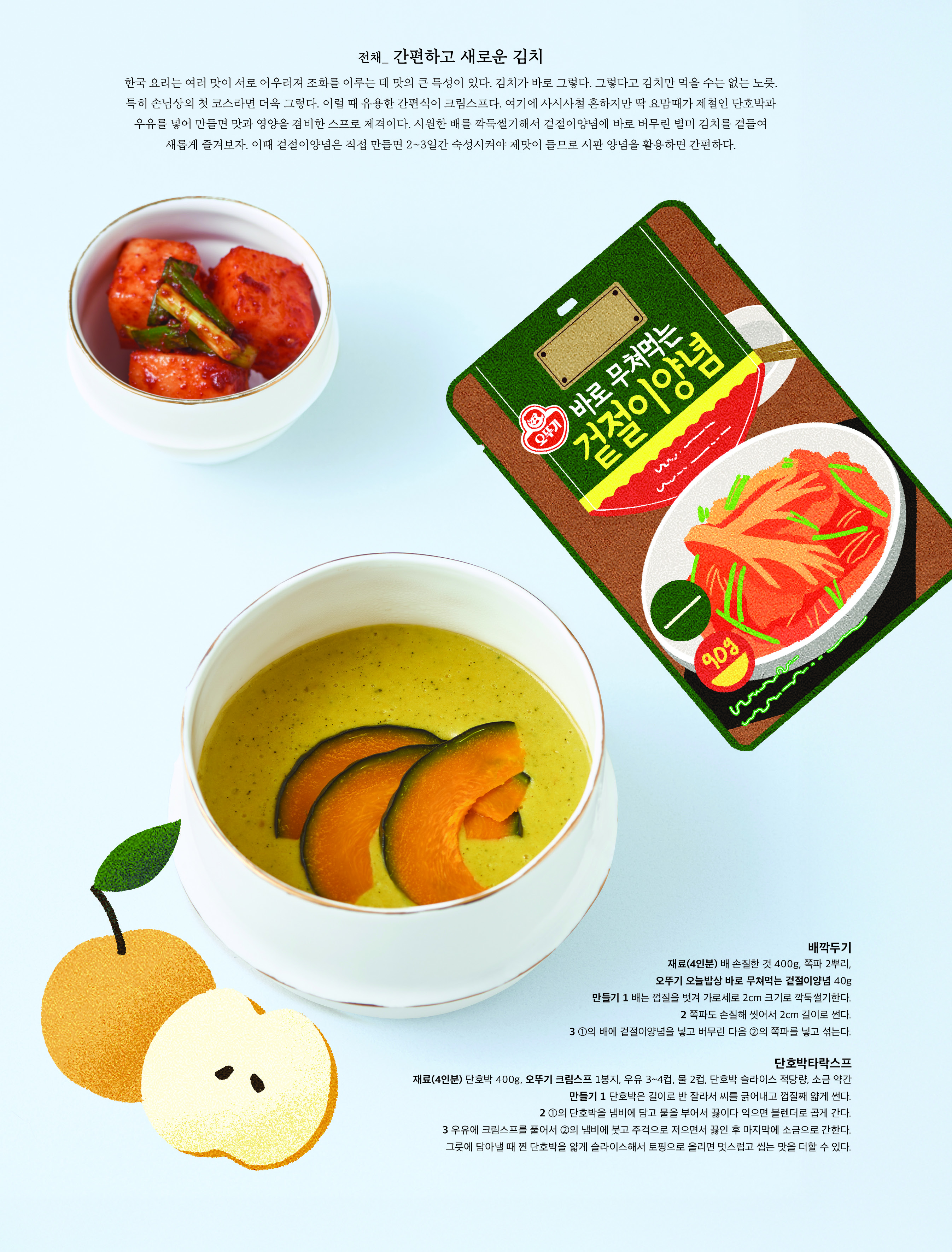 전채 _ 간편하고 새로운 김치



한국 요리는 여러 맛이 서로 어우러져 조화를 이루는 데 맛의 큰 특성이 있다 . 김치가 바로 그렇다 . 그렇다고 김치만 먹을 수는 없는 노릇 . 특히 손님상의 첫 코스라면 더욱 그렇다 . 이럴 때 유용한 간편식이 크림스프다 . 여기에 사시사철 흔하지만 딱 요맘때가 제철인 단호박과 우유를 넣어 만들면 맛과 영양을 겸비한 스프로 제격이다 . 시원한 배를 깍둑썰기해서 겉절이양념에 바로 버무린 별미 김치를 곁들여 새롭게 즐겨보자 . 이때 겉절이양념은 직접 만들면 2~3 일간 숙성시켜야 제맛이 들므로 시판 양념을 활용하면 간편하다 .



배깍두기

재료 (4 인분 ) 배 손질한 것 400g, 쪽파 2 뿌리 , 오뚜기 오늘밥상 바로 무쳐먹는 겉절이양념 40g

만들기 1 배는 껍질을 벗겨 가로세로 2cm 크기로 깍둑썰기한다 .

2 쪽파도 손질해 씻어서 2cm 길이로 썬다 .

3 ① 의 배에 겉절이양념을 넣고 버무린 다음 ② 의 쪽파를 넣고 섞는다 .

단호박타락스프

재료 (4 인분 ) 단호박 400g, 오뚜기 크림스프 1 봉지 , 우유 3~4 컵 , 물 2 컵 , 단호박 슬라이스 적당량 , 소금 약간

만들기 1 단호박은 길이로 반 잘라서 씨를 긁어내고 껍질째 얇게 썬다 .

2 ① 의 단호박을 냄비에 담고 물을 부어서 끓이다 익으면 블렌더로 곱게 간다 .

3 우유에 크림스프를 풀어서 ② 의 냄비에 붓고 주걱으로 저으면서 끓인 후 마지막에 소금으로 간한다 . 그릇에 담아낼 때 찐 단호박을 얇게 슬라이스해서 토핑으로 올리면 멋스럽고 씹는 맛을 더할 수 있다 .

