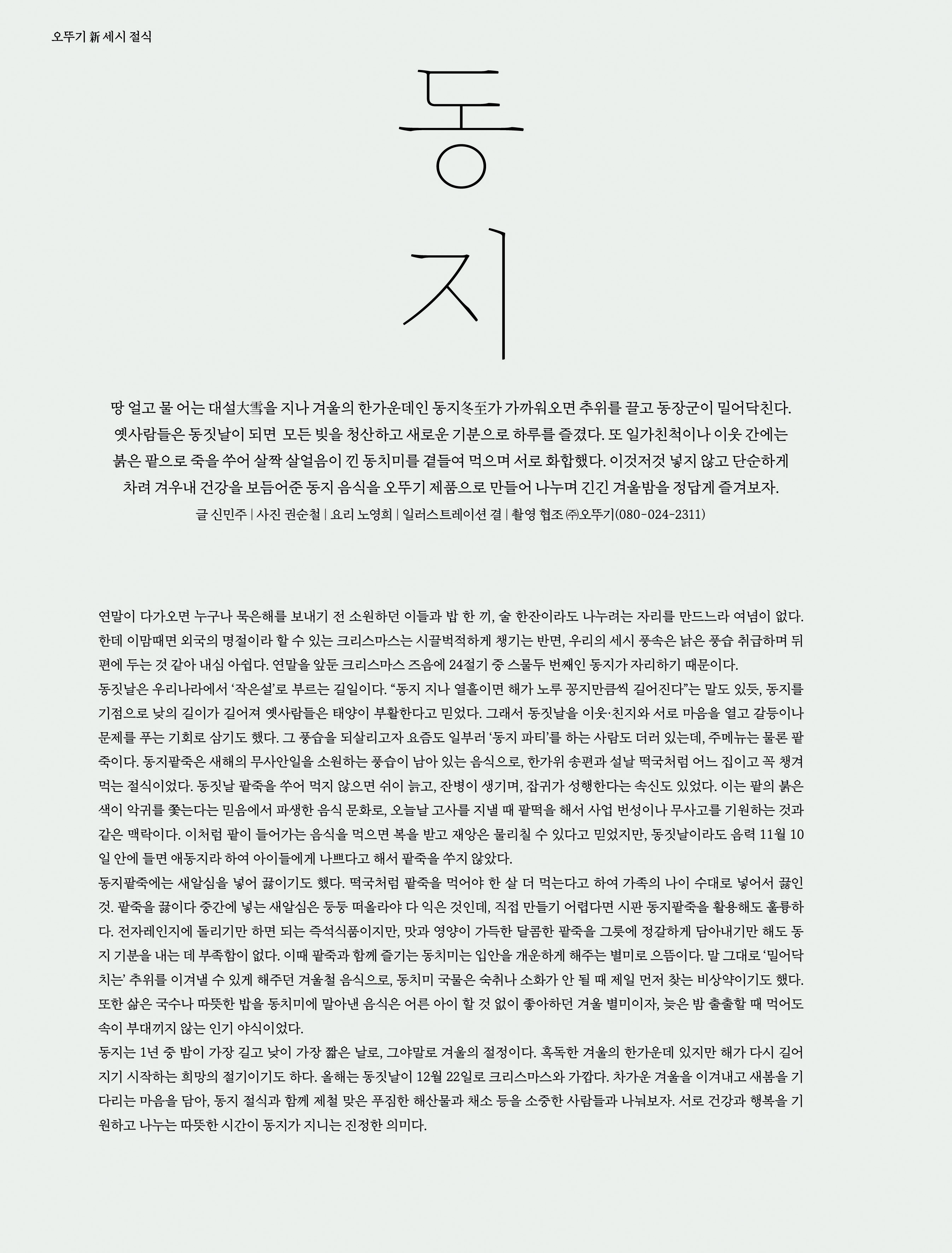 오뚜기 新 세시 절식



동지



땅 얼고 물 어는 대설大雪을 지나 겨울의 한가운데인 동지冬至가 가까워오면 추위를 끌고 동장군이 밀어닥친다 . 옛사람들은 동짓날이 되면 모든 빚을 청산하고 새로운 기분으로 하루를 즐겼다 . 또 일가친척이나 이웃 간에는 붉은 팥으로 죽을 쑤어 살짝 살얼음이 낀 동치미를 곁들여 먹으며 서로 화합했다 . 이것저것 넣지 않고 단순하게 차려 겨우내 건강을 보듬어준 동지 음식을 오뚜기 제품으로 만들어 나누며 긴긴 겨울밤을 정답게 즐겨보자 .

글 신민주 | 사진 권순철 | 요리 노영희 | 일러스트레이션 결 | 촬영 협조 ㈜오뚜기 (080-024-2311)







연말이 다가오면 누구나 묵은해를 보내기 전 소원하던 이들과 밥 한 끼 , 술 한잔이라도 나누려는 자리를 만드느라 여념이 없다 . 한데 이맘때면 외국의 명절이라 할 수 있는 크리스마스는 시끌벅적하게 챙기는 반면 , 우리의 세시 풍속은 낡은 풍습 취급하며 뒤편에 두는 것 같아 내심 아쉽다 . 연말을 앞둔 크리스마스 즈음에 24 절기 중 스물두 번째인 동지가 자리하기 때문이다 .

동짓날은 우리나라에서 ‘ 작은설 ’ 로 부르는 길일이다 . “ 동지 지나 열흘이면 해가 노루 꽁지만큼씩 길어진다 ” 는 말도 있듯 , 동지를 기점으로 낮의 길이가 길어져 옛사람들은 태양이 부활한다고 믿었다 . 그래서 동짓날을 이웃 · 친지와 서로 마음을 열고 갈등이나 문제를 푸는 기회로 삼기도 했다 . 그 풍습을 되살리고자 요즘도 일부러 ‘ 동지 파티 ’ 를 하는 사람도 더러 있는데 , 주메뉴는 물론 팥죽이다 . 동지팥죽은 새해의 무사안일을 소원하는 풍습이 남아 있는 음식으로 , 한가위 송편과 설날 떡국처럼 어느 집이고 꼭 챙겨 먹는 절식이었다 . 동짓날 팥죽을 쑤어 먹지 않으면 쉬이 늙고 , 잔병이 생기며 , 잡귀가 성행한다는 속신도 있었다 . 이는 팥의 붉은색이 악귀를 쫓는다는 믿음에서 파생한 음식 문화로 , 오늘날 고사를 지낼 때 팥떡을 해서 사업 번성이나 무사고를 기원하는 것과 같은 맥락이다 . 이처럼 팥이 들어가는 음식을 먹으면 복을 받고 재앙은 물리칠 수 있다고 믿었지만 , 동짓날이라도 음력 11 월 10 일 안에 들면 애동지라 하여 아이들에게 나쁘다고 해서 팥죽을 쑤지 않았다 .

동지팥죽에는 새알심을 넣어 끓이기도 했다 . 떡국처럼 팥죽을 먹어야 한 살 더 먹는다고 하여 가족의 나이 수대로 넣어서 끓인 것 . 팥죽을 끓이다 중간에 넣는 새알심은 둥둥 떠올라야 다 익은 것인데 , 직접 만들기 어렵다면 시판 동지팥죽을 활용해도 훌륭하다 . 전자레인지에 돌리기만 하면 되는 즉석식품이지만 , 맛과 영양이 가득한 달콤한 팥죽을 그릇에 정갈하게 담아내기만 해도 동지 기분을 내는 데 부족함이 없다 . 이때 팥죽과 함께 즐기는 동치미는 입안을 개운하게 해주는 별미로 으뜸이다 . 말 그대로 ‘ 밀어닥치는 ’ 추위를 이겨낼 수 있게 해주던 겨울철 음식으로 , 동치미 국물은 숙취나 소화가 안 될 때 제일 먼저 찾는 비상약이기도 했다 . 또한 삶은 국수나 따뜻한 밥을 동치미에 말아낸 음식은 어른 아이 할 것 없이 좋아하던 겨울 별미이자 , 늦은 밤 출출할 때 먹어도 속이 부대끼지 않는 인기 야식이었다 .

동지는 1 년 중 밤이 가장 길고 낮이 가장 짧은 날로 , 그야말로 겨울의 절정이다 . 혹독한 겨울의 한가운데 있지만 해가 다시 길어지기 시작하는 희망의 절기이기도 하다 . 올해는 동짓날이 12 월 22 일로 크리스마스와 가깝다 . 차가운 겨울을 이겨내고 새봄을 기다리는 마음을 담아 , 동지 절식과 함께 제철 맞은 푸짐한 해산물과 채소 등을 소중한 사람들과 나눠보자 . 서로 건강과 행복을 기원하고 나누는 따뜻한 시간이 동지가 지니는 진정한 의미다 .