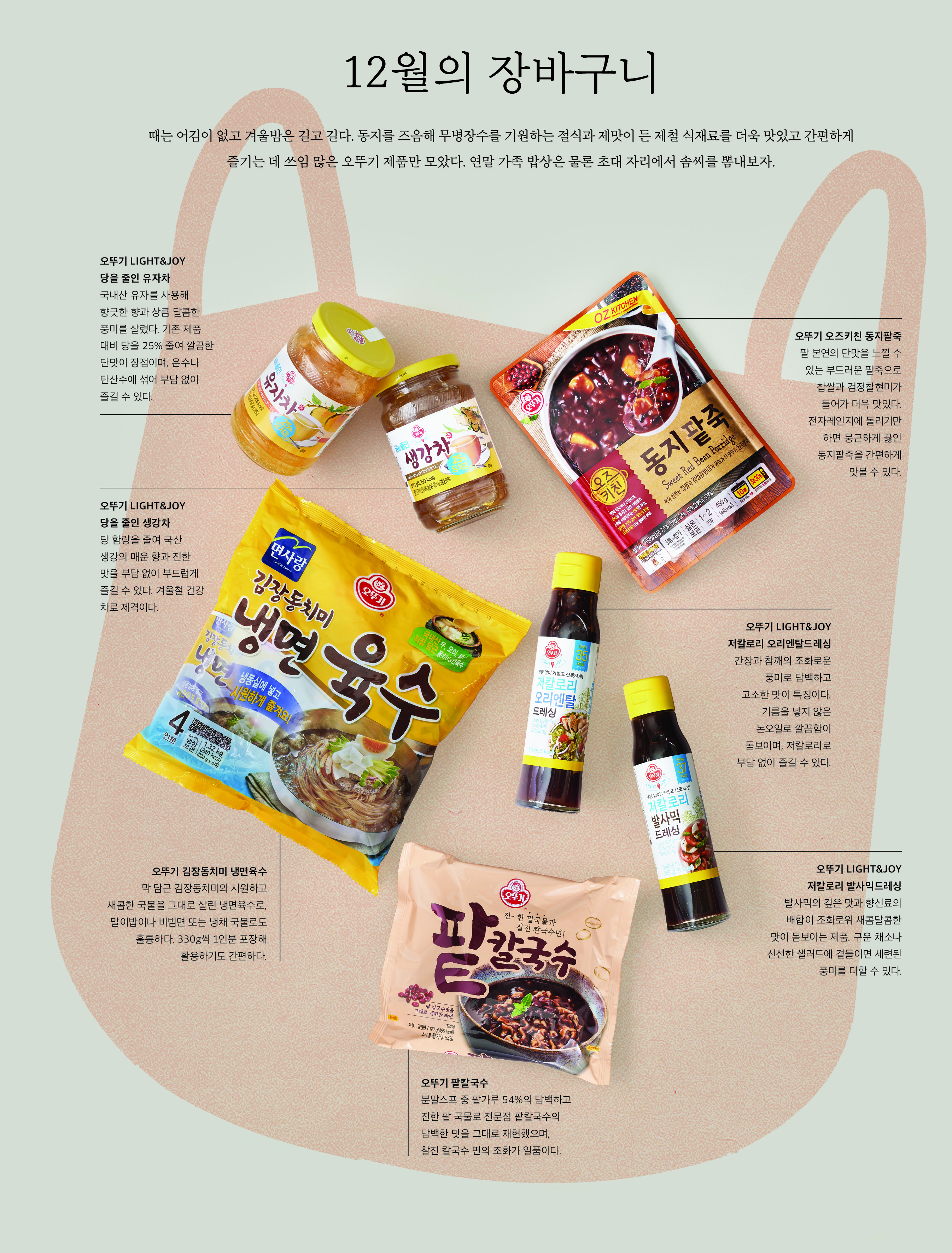 12 월의 장바구니



때는 어김이 없고 겨울밤은 길고 길다 . 동지를 즈음해 무병장수를 기원하는 절식과 제맛이 든 제철 식재료를 더욱 맛있고 간편하게 즐기는 데 쓰임 많은 오뚜기 제품만 모았다 . 연말 가족 밥상은 물론 초대 자리에서 솜씨를 뽐내보자 .



오뚜기 LIGHT&JOY 당을 줄인 유자차

국내산 유자를 사용해 향긋한 향과 상큼 달콤한 풍미를 살렸다 . 기존 제품 대비 당을 25% 줄여 깔끔한 단맛이 장점이며 , 온수나 탄산수에 섞어 부담 없이 즐길 수 있다 .



오뚜기 LIGHT&JOY 당을 줄인 생강차

당 함량을 줄여 국산 생강의 매운 향과 진한 맛을 부담 없이 부드럽게 즐길 수 있다 . 겨울철 건강 차로 제격이다 .



오뚜기 김장동치미 냉면육수

막 담근 김장동치미의 시원하고 새콤한 국물을 그대로 살린 냉면육수로 , 말이밥이나 비빔면 또는 냉채 국물로도 훌륭하다 . 330g 씩 1 인분 포장해 활용하기도 간편하다 .



오뚜기 오즈키친 동지팥죽

팥 본연의 단맛을 느낄 수 있는 부드러운 팥죽으로 찹쌀과 검정찰현미가 들어가 더욱 맛있다 . 전자레인지에 돌리기만 하면 뭉근하게 끓인 동지팥죽을 간편하게 맛볼 수 있다 .



오뚜기 LIGHT&JOY 저칼로리 오리엔탈드레싱

간장과 참깨의 조화로운 풍미로 담백하고 고소한 맛이 특징이다 . 기름을 넣지 않은 논오일로 깔끔함이 돋보이며 , 저칼로리로 부담 없이 즐길 수 있다 .



오뚜기 LIGHT&JOY 저칼로리 발사믹드레싱

발사믹의 깊은 맛과 향신료의 배합이 조화로워 새콤달콤한 맛이 돋보이는 제품 . 구운 채소나 신선한 샐러드에 곁들이면 세련된 풍미를 더할 수 있다 .



오뚜기 팥칼국수

분말스프 중 팥가루 54% 의 담백하고 진한 팥 국물로 전문점 팥칼국수의 담백한 맛을 그대로 재현했으며 , 찰진 칼국수 면의 조화가 일품이다 .

