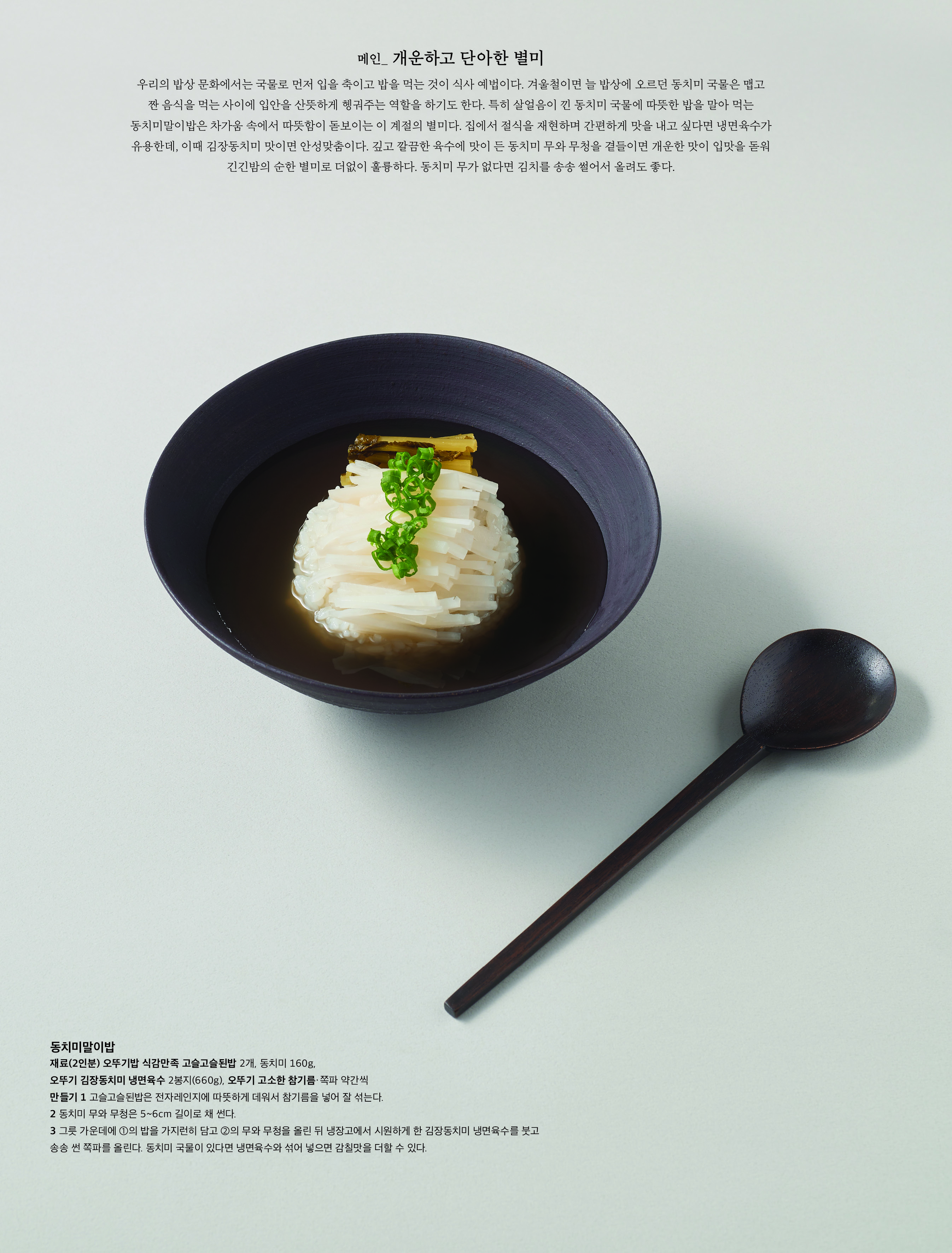 메인 _ 개운하고 단아한 별미


우리의 밥상 문화에서는 국물로 먼저 입을 축이고 밥을 먹는 것이 식사 예법이다 . 겨울철이면 늘 밥상에 오르던 동치미 국물은 맵고 짠 음식을 먹는 사이에 입안을 산뜻하게 헹궈주는 역할을 하기도 한다 . 특히 살얼음이 낀 동치미 국물에 따뜻한 밥을 말아 먹는 동치미말이밥은 차가움 속에서 따뜻함이 돋보이는 이 계절의 별미다 . 집에서 절식을 재현하며 간편하게 맛을 내고 싶다면 냉면육수가 유용한데 , 이때 김장동치미 맛이면 안성맞춤이다 . 깊고 깔끔한 육수에 맛이 든 동치미 무와 무청을 곁들이면 개운한 맛이 입맛을 돋워 긴긴밤의 순한 별미로 더없이 훌륭하다 . 동치미 무가 없다면 김치를 송송 썰어서 올려도 좋다 .


 


동치미말이밥


재료 (2 인분 ) 오뚜기밥 식감만족 고슬고슬된밥 2 개 , 동치미 160g, 오뚜기 김장동치미 냉면육수 2 봉지 (660g), 오뚜기 고소한 참기름 · 쪽파 약간씩

만들기 1 고슬고슬된밥은 전자레인지에 따뜻하게 데워서 참기름을 넣어 잘 섞는다 .


2 동치미 무와 무청은 5~6cm 길이로 채 썬다 .


3 그릇 가운데에 ① 의 밥을 가지런히 담고 ② 의 무와 무청을 올린 뒤 냉장고에서 시원하게 한 김장동치미 냉면육수를 붓고 송송 썬 쪽파를 올린다 . 동치미 국물이 있다면 냉면육수와 섞어 넣으면 감칠맛을 더할 수 있다 .