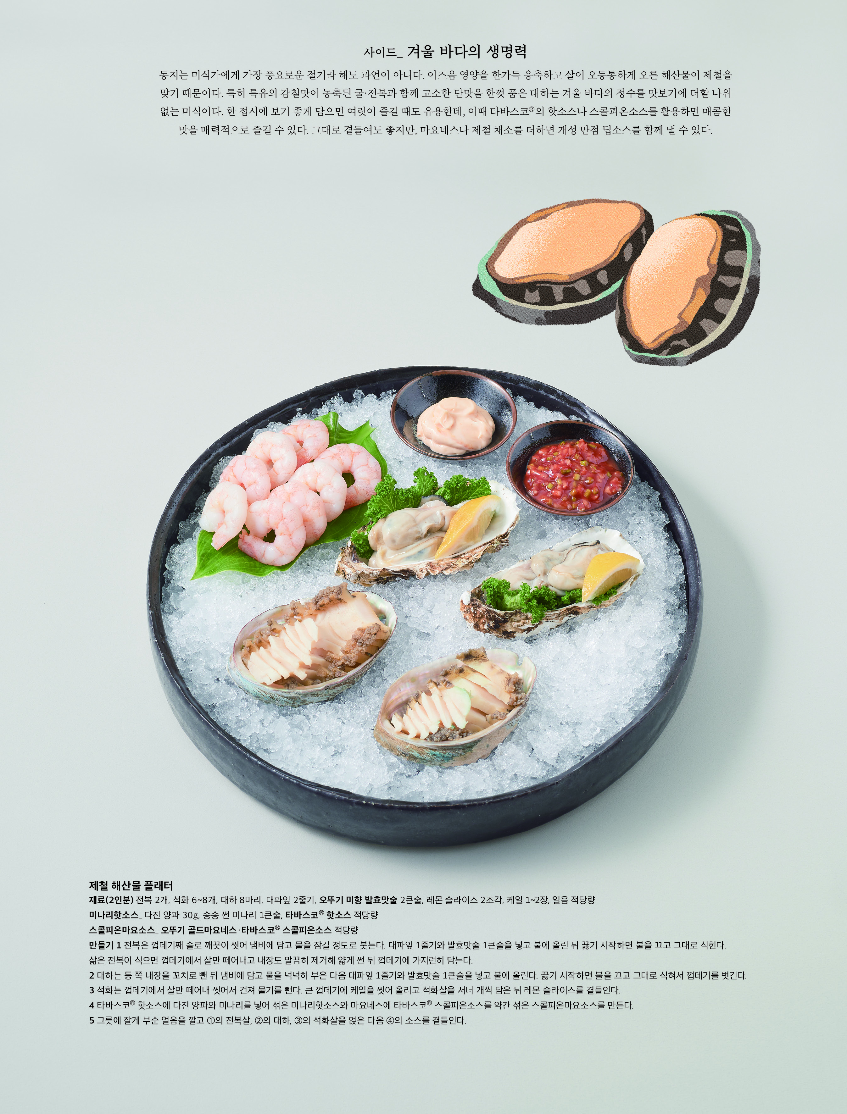 사이드 _ 겨울 바다의 생명력



동지는 미식가에게 가장 풍요로운 절기라 해도 과언이 아니다 . 이즈음 영양을 한가득 응축하고 살이 오동통하게 오른 해산물이 제철을 맞기 때문이다 . 특히 특유의 감칠맛이 농축된 굴 · 전복과 함께 고소한 단맛을 한껏 품은 대하는 겨울 바다의 정수를 맛보기에 더할 나위 없는 미식이다 . 한 접시에 보기 좋게 담으면 여럿이 즐길 때도 유용한데 , 이때 타바스코 Ⓡ 의 핫소스나 스콜피온소스를 활용하면 매콤한 맛을 매력적으로 즐길 수 있다 . 그대로 곁들여도 좋지만 , 마요네스나 제철 채소를 더하면 개성 만점 딥소스를 함께 낼 수 있다 .



제철 해산물 플래터

재료 (2 인분 ) 전복 2 개 , 석화 6~8 개 , 대하 8 마리 , 대파잎 2 줄기 , 오뚜기 미향 발효맛술 2 큰술 , 레몬 슬라이스 2 조각 , 케일 1~2 장 , 얼음 적당량

미나리핫소스 _ 다진 양파 30g, 송송 썬 미나리 1 큰술 , 타바스코 Ⓡ 핫소스 적당량

스콜피온마요소스 _ 오뚜기 골드마요네스 · 타바스코 Ⓡ 스콜피온소스 적당량

만들기 1 전복은 껍데기째 솔로 깨끗이 씻어 냄비에 담고 물을 잠길 정도로 붓는다 . 대파잎 1 줄기와 발효맛술 1 큰술을 넣고 불에 올린 뒤 끓기 시작하면 불을 끄고 그대로 식힌다 . 삶은 전복이 식으면 껍데기에서 살만 떼어내고 내장도 말끔히 제거해 얇게 썬 뒤 껍데기에 가지런히 담는다 .

2 대하는 등 쪽 내장을 꼬치로 뺀 뒤 냄비에 담고 물을 넉넉히 부은 다음 대파잎 1 줄기와 발효맛술 1 큰술을 넣고 불에 올린다 . 끓기 시작하면 불을 끄고 그대로 식혀서 껍데기를 벗긴다 .

3 석화는 껍데기에서 살만 떼어내 씻어서 건져 물기를 뺀다 . 큰 껍데기에 케일을 씻어 올리고 석화살을 서너 개씩 담은 뒤 레몬 슬라이스를 곁들인다 .

4 타바스코 Ⓡ 핫소스에 다진 양파와 미나리를 넣어 섞은 미나리핫소스와 마요네스에 타바스코 Ⓡ 스콜피온소스를 약간 섞은 스콜피온마요소스를 만든다 .

5 그릇에 잘게 부순 얼음을 깔고 ① 의 전복살 , ② 의 대하 , ③ 의 석화살을 얹은 다음 ④ 의 소스를 곁들인다 .

