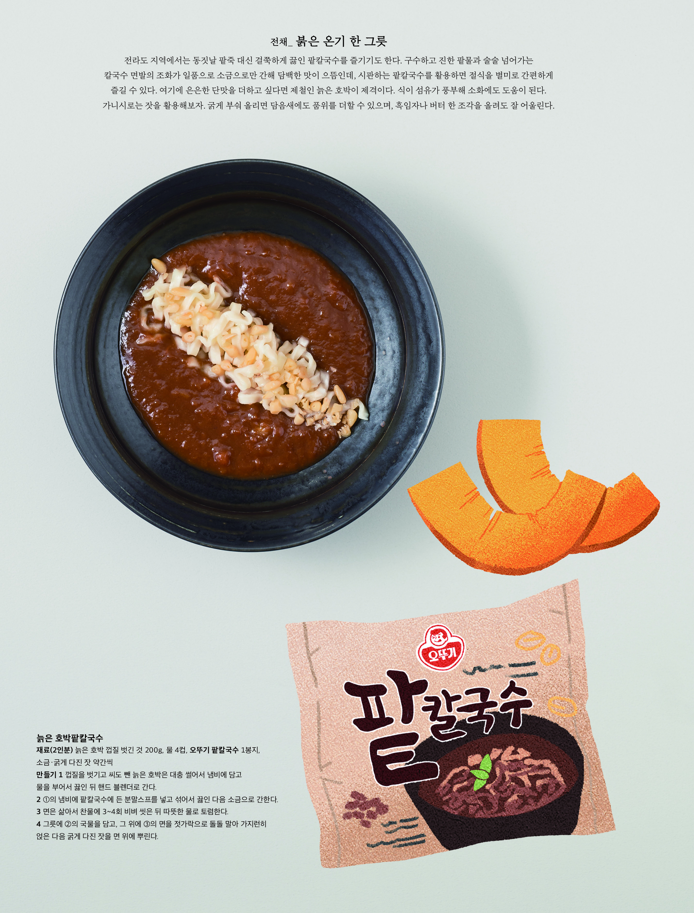 전채 _ 붉은 온기 한 그릇



전라도 지역에서는 동짓날 팥죽 대신 걸쭉하게 끓인 팥칼국수를 즐기기도 한다 . 구수하고 진한 팥물과 술술 넘어가는 칼국수 면발의 조화가 일품으로 소금으로만 간해 담백한 맛이 으뜸인데 , 시판하는 팥칼국수를 활용하면 절식을 별미로 간편하게 즐길 수 있다 . 여기에 은은한 단맛을 더하고 싶다면 제철인 늙은 호박이 제격이다 . 식이 섬유가 풍부해 소화에도 도움이 된다 . 가니시로는 잣을 활용해보자 . 굵게 부숴 올리면 담음새에도 품위를 더할 수 있으며 , 흑임자나 버터 한 조각을 올려도 잘 어울린다 .



늙은 호박팥칼국수

재료 (2 인분 ) 늙은 호박 껍질 벗긴 것 200g, 물 4 컵 , 오뚜기 팥칼국수 1 봉지 , 소금 · 굵게 다진 잣 약간씩

만들기 1 껍질을 벗기고 씨도 뺀 늙은 호박은 대충 썰어서 냄비에 담고 물을 부어서 끓인 뒤 핸드 블렌더로 간다 .

2 ① 의 냄비에 팥칼국수에 든 분말스프를 넣고 섞어서 끓인 다음 소금으로 간한다 .

3 면은 삶아서 찬물에 3~4 회 비벼 씻은 뒤 따뜻한 물로 토렴한다 .

4 그릇에 ② 의 국물을 담고 , 그 위에 ③ 의 면을 젓가락으로 돌돌 말아 가지런히 얹은 다음 굵게 다진 잣을 면 위에 뿌린다 .