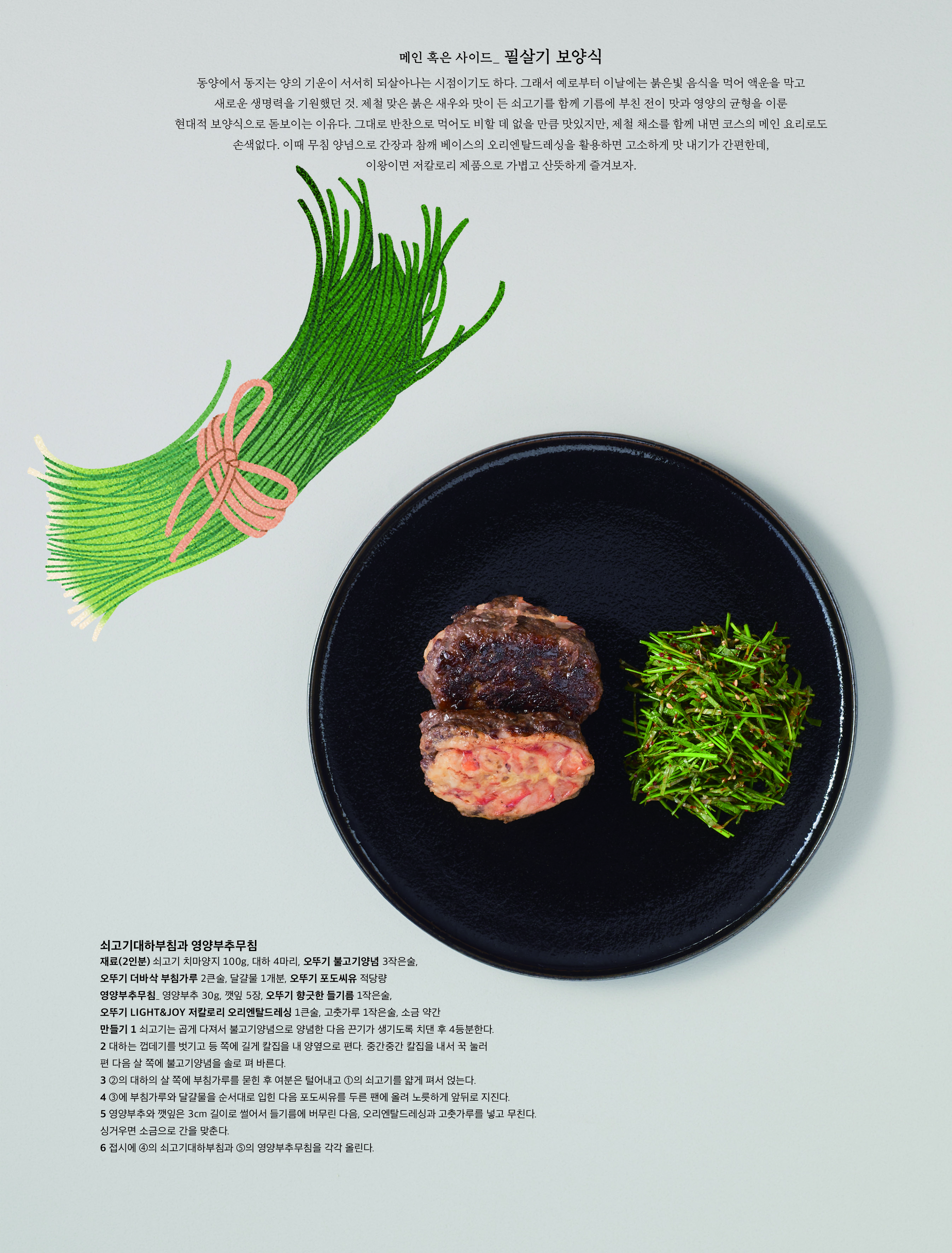 메인 혹은 사이드 _ 필살기 보양식




동양에서 동지는 양의 기운이 서서히 되살아나는 시점이기도 하다 . 그래서 예로부터 이날에는 붉은빛 음식을 먹어 액운을 막고 새로운 생명력을 기원했던 것 . 제철 맞은 붉은 새우와 맛이 든 쇠고기를 함께 기름에 부친 전이 맛과 영양의 균형을 이룬 현대적 보양식으로 돋보이는 이유다 . 그대로 반찬으로 먹어도 비할 데 없을 만큼 맛있지만 , 제철 채소를 함께 내면 코스의 메인 요리로도 손색없다 . 이때 무침 양념으로 간장과 참깨 베이스의 오리엔탈드레싱을 활용하면 고소하게 맛 내기가 간편한데 , 이왕이면 저칼로리 제품으로 가볍고 산뜻하게 즐겨보자 .


 


쇠고기대하부침과 영양부추무침


재료 (2 인분 ) 쇠고기 치마양지 100g, 대하 4 마리 , 오뚜기 불고기양념 3 작은술 , 오뚜기 더바삭 부침가루 2 큰술 , 달걀물 1 개분 , 오뚜기 포도씨유 적당량


영양부추무침 _ 영양부추 30g, 깻잎 5 장 , 오뚜기 향긋한 들기름 1 작은술 , 오뚜기 LIGHT&JOY 저칼로리 오리엔탈드레싱 1 큰술 , 고춧가루 1 작은술 , 소금 약간


만들기 1 쇠고기는 곱게 다져서 불고기양념으로 양념한 다음 끈기가 생기도록 치댄 후 4 등분한다 .


2 대하는 껍데기를 벗기고 등 쪽에 길게 칼집을 내 양옆으로 편다 . 중간중간 칼집을 내서 꾹 눌러 편 다음 살 쪽에 불고기양념을 솔로 펴 바른다 .


3 ② 의 대하의 살 쪽에 부침가루를 묻힌 후 여분은 털어내고 ① 의 쇠고기를 얇게 펴서 얹는다 .


4 ③ 에 부침가루와 달걀물을 순서대로 입힌 다음 포도씨유를 두른 팬에 올려 노릇하게 앞뒤로 지진다 .


5 영양부추와 깻잎은 3cm 길이로 썰어서 들기름에 버무린 다음 , 오리엔탈드레싱과 고춧가루를 넣고 무친다 . 싱거우면 소금으로 간을 맞춘다 .


6 접시에 ④ 의 쇠고기대하부침과 ⑤ 의 영양부추무침을 각각 올린다 .