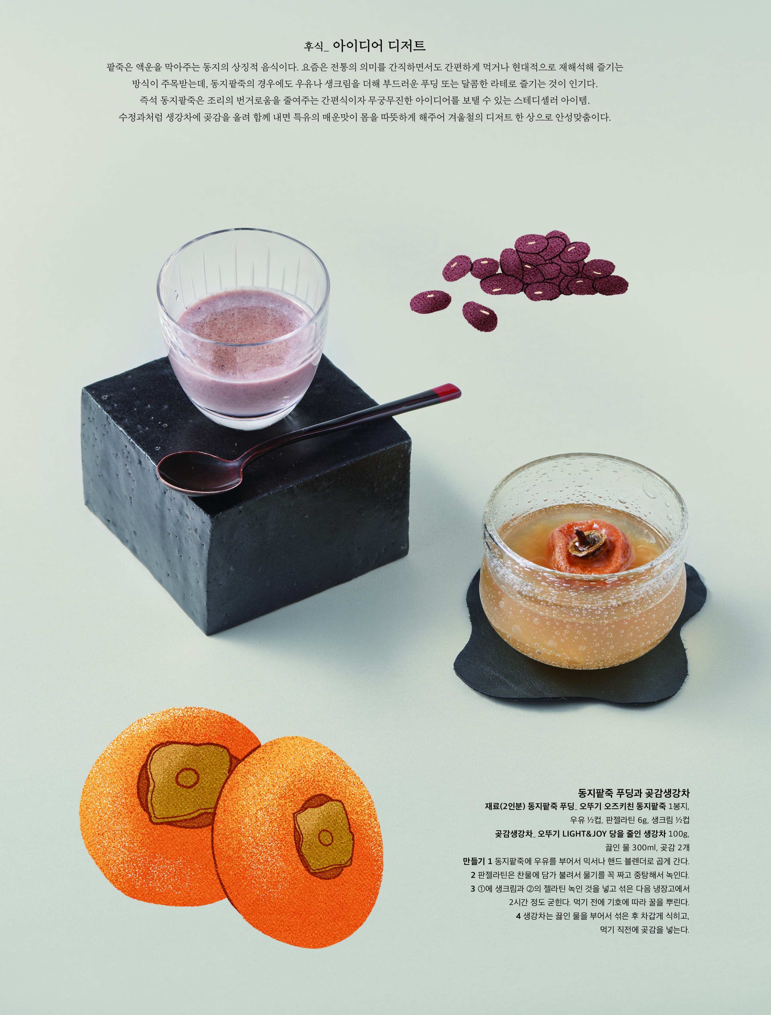 후식 _ 아이디어 디저트



팥죽은 액운을 막아주는 동지의 상징적 음식이다 . 요즘은 전통의 의미를 간직하면서도 간편하게 먹거나 현대적으로 재해석해 즐기는 방식이 주목받는데 , 동지팥죽의 경우에도 우유나 생크림을 더해 부드러운 푸딩 또는 달콤한 라테로 즐기는 것이 인기다 . 즉석 동지팥죽은 조리의 번거로움을 줄여주는 간편식이자 무궁무진한 아이디어를 보탤 수 있는 스테디셀러 아이템 .

수정과처럼 생강차에 곶감을 올려 함께 내면 특유의 매운맛이 몸을 따뜻하게 해주어 겨울철의 디저트 한 상으로 안성맞춤이다 .



동지팥죽 푸딩과 곶감생강차

재료 (2 인분 ) 동지팥죽 푸딩 _ 오뚜기 오즈키친 동지팥죽 1 봉지 , 우유 ½ 컵 , 판젤라틴 6g, 생크림 ½ 컵

곶감생강차 _ 오뚜기 LIGHT&JOY 당을 줄인 생강차 100g, 끓인 물 300ml, 곶감 2 개

만들기 1 동지팥죽에 우유를 부어서 믹서나 핸드 블렌더로 곱게 간다 .

2 판젤라틴은 찬물에 담가 불려서 물기를 꼭 짜고 중탕해서 녹인다 .

3 ① 에 생크림과 ② 의 젤라틴 녹인 것을 넣고 섞은 다음 냉장고에서 2 시간 정도 굳힌다 . 먹기 전에 기호에 따라 꿀을 뿌린다 .

4 생강차는 끓인 물을 부어서 섞은 후 차갑게 식히고 , 먹기 직전에 곶감을 넣는다 .