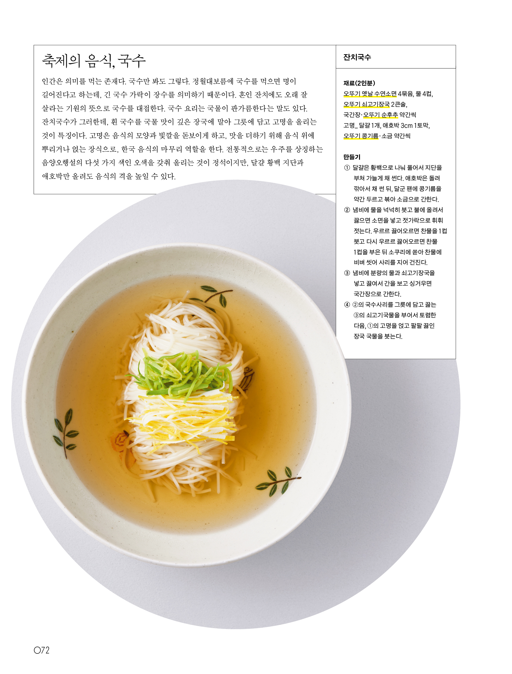 축제의 음식, 국수



인간은 의미를 먹는 존재다. 국수만 봐도 그렇다. 정월대보름에 국수를 먹으면 명이 길어진다고 하는데, 긴 국수 가락이 장수를 의미하기 때문이다. 혼인 잔치에도 오래 잘 살라는 기원의 뜻으로 국수를 대접한다. 국수 요리는 국물이 판가름한다는 말도 있다. 잔치국수가 그러한데, 흰 국수를 국물 맛이 깊은 장국에 말아 그릇에 담고 고명을 올리는 것이 특징이다. 고명은 음식의 모양과 빛깔을 돋보이게 하고, 맛을 더하기 위해 음식 위에 뿌리거나 얹는 장식으로, 한국 음식의 마무리 역할을 한다. 전통적으로는 우주를 상징하는 음양오행설의 다섯 가지 색인 오색을 갖춰 올리는 것이 정석이지만, 달걀 황백 지단과 애호박만 올려도 음식의 격을 높일 수 있다.



잔치국수



재료(2인분)

오뚜기 옛날 수연소면 4묶음, 물 4컵, 오뚜기 쇠고기장국 2큰술, 국간장·오뚜기 순후추 약간씩

고명_ 달걀 1개, 애호박 3cm 1토막, 오뚜기 콩기름·소금 약간씩



만들기

① 달걀은 황백으로 나눠 풀어서 지단을 부쳐 가늘게 채 썬다. 애호박은 돌려 깎아서 채 썬 뒤, 달군 팬에 콩기름을 약간 두르고 볶아 소금으로 간한다.

② 냄비에 물을 넉넉히 붓고 불에 올려서 끓으면 소면을 넣고 젓가락으로 휘휘 젓는다. 우르르 끓어오르면 찬물 1컵을 붓고 다시 우르르 끓어오르면 찬물 1컵을 부은 뒤 소쿠리에 쏟아 찬물에 비벼 씻어 사리를 지어 건진다.

③ 냄비에 분량의 물과 쇠고기장국을 넣고 끓여서 간을 보고 싱거우면 국간장으로 간한다.

④ ②의 국수사리를 그릇에 담고 끓는 ③의 쇠고기국물을 부어서 토렴한 다음, ①의 고명을 얹고 팔팔 끓인 장국 국물을 붓는다.

