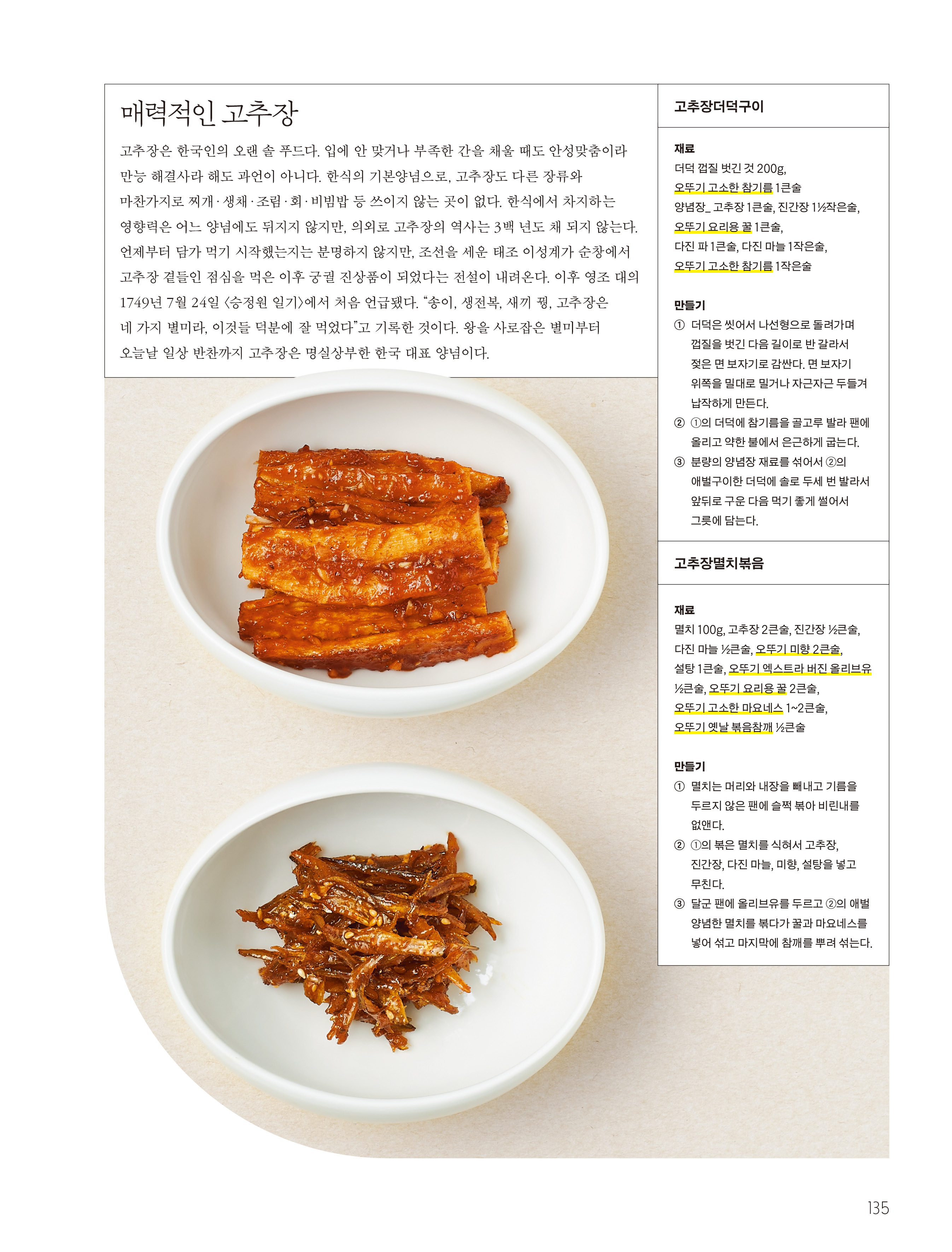 매력적인 고추장



고추장은 한국인의 오랜 솔 푸드다. 입에 안 맞거나 부족한 간을 채울 때도 안성맞춤이라 만능 해결사라 해도 과언이 아니다. 한식의 기본양념으로, 고추장도 다른 장류와 마찬가지로 찌개·생채·조림·회·비빔밥 등 쓰이지 않는 곳이 없다. 한식에서 차지하는 영향력은 어느 양념에도 뒤지지 않지만, 의외로 고추장의 역사는 3백 년도 채 되지 않는다. 언제부터 담가 먹기 시작했는지는 분명하지 않지만, 조선을 세운 태조 이성계가 순창에서 고추장 곁들인 점심을 먹은 이후 궁궐 진상품이 되었다는 전설이 내려온다. 이후 영조 대의 1749년 7월 24일 <승정원 일기>에서 처음 언급됐다. “송이, 생전복, 새끼 꿩, 고추장은 네 가지 별미라, 이것들 덕분에 잘 먹었다”고 기록한 것이다. 왕을 사로잡은 별미부터 오늘날 일상 반찬까지 고추장은 명실상부한 한국 대표 양념이다.



고추장더덕구이

재료
더덕 껍질 벗긴 것 200g, 오뚜기 고소한 참기름 1큰술
양념장_ 고추장 1큰술, 진간장 1½작은술, 오뚜기 요리용 꿀 1큰술, 다진 파 1큰술, 다진 마늘 1작은술, 오뚜기 고소한 참기름 1작은술

만들기
① 더덕은 씻어서 나선형으로 돌려가며 껍질을 벗긴 다음 길이로 반 갈라서 젖은 면 보자기로 감싼다. 면 보자기 위쪽을 밀대로 밀거나 자근자근 두들겨 납작하게 만든다.
② ①의 더덕에 참기름을 골고루 발라 팬에 올리고 약한 불에서 은근하게 굽는다.
③ 분량의 양념장 재료를 섞어서 ②의 애벌구이한 더덕에 솔로 두세 번 발라서 앞뒤로 구운 다음 먹기 좋게 썰어서 그릇에 담는다.



고추장멸치볶음

재료
멸치 100g, 고추장 2큰술, 진간장 ½큰술, 다진 마늘 ½큰술, 오뚜기 미향 2큰술, 설탕 1큰술, 오뚜기 엑스트라 버진 올리브유 ½큰술, 오뚜기 요리용 꿀 2큰술, 오뚜기 고소한 마요네스 1~2큰술, 오뚜기 옛날 볶음참깨 ½큰술

만들기
① 멸치는 머리와 내장을 빼내고 기름을 두르지 않은 팬에 슬쩍 볶아 비린내를 없앤다.
② ①의 볶은 멸치를 식혀서 고추장, 진간장, 다진 마늘, 미향, 설탕을 넣고 무친다.
③ 달군 팬에 올리브유를 두르고 ②의 애벌 양념한 멸치를 볶다가 꿀과 마요네스를 넣어 섞고 마지막에 참깨를 뿌려 섞는다.

