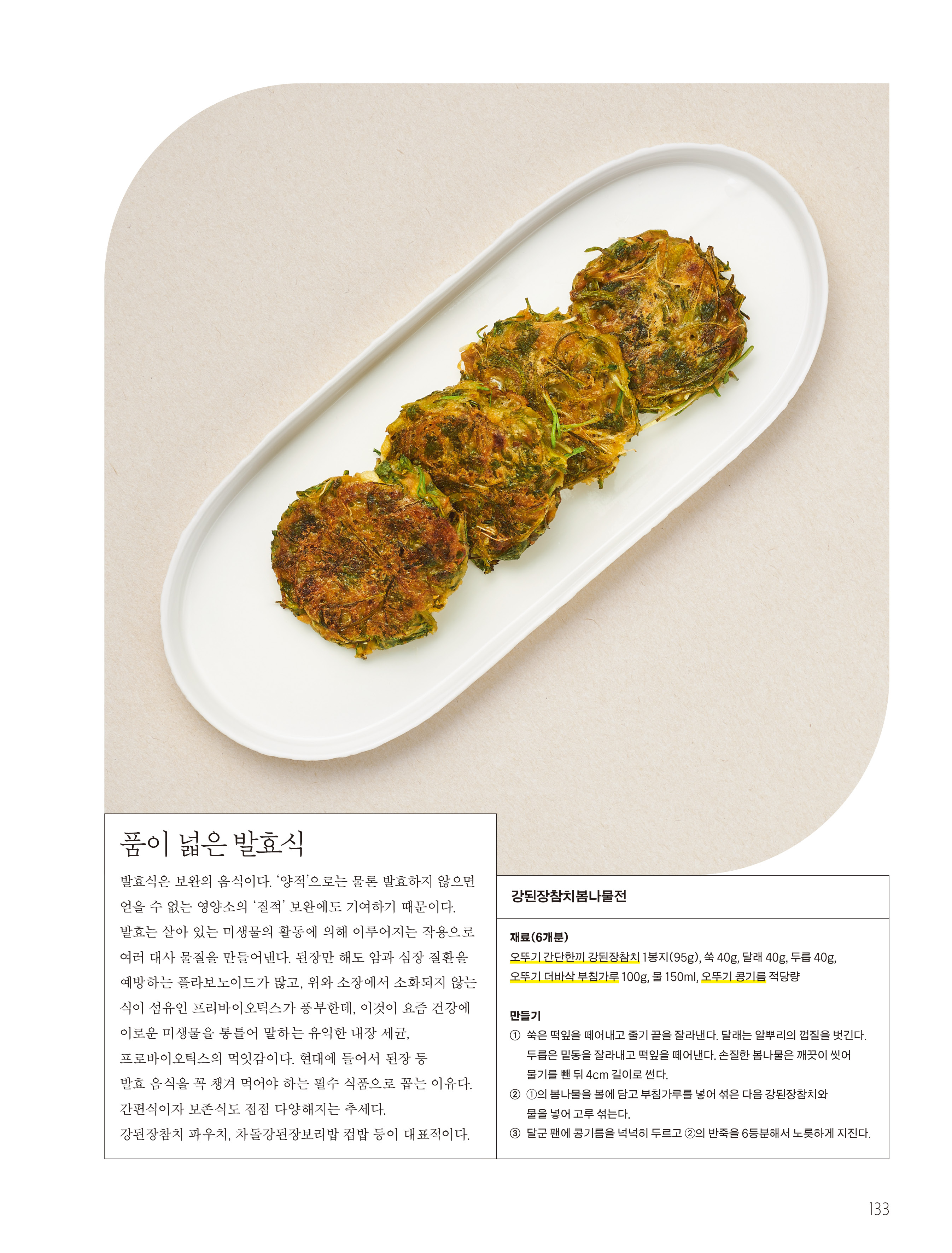 품이 넓은 발효식

발효식은 보완의 음식이다. ‘양적’으로는 물론 발효하지 않으면 얻을 수 없는 영양소의 ‘질적’ 보완에도 기여하기 때문이다. 발효는 살아 있는 미생물의 활동에 의해 이루어지는 작용으로 여러 대사 물질을 만들어낸다. 된장만 해도 암과 심장 질환을 예방하는 플라보노이드가 많고, 위와 소장에서 소화되지 않는 식이 섬유인 프리바이오틱스가 풍부한데, 이것이 요즘 건강에 이로운 미생물을 통틀어 말하는 유익한 내장 세균, 프로바이오틱스의 먹잇감이다. 현대에 들어서 된장 등 발효 음식을 꼭 챙겨 먹어야 하는 필수 식품으로 꼽는 이유다. 간편식이자 보존식도 점점 다양해지는 추세다. 강된장참치 파우치, 차돌강된장보리밥 컵밥 등이 대표적이다.



강된장참치봄나물전

재료(6개분)
오뚜기 간단한끼 강된장참치 1봉지(95g), 쑥 40g, 달래 40g, 두릅 40g, 오뚜기 더바삭 부침가루 100g, 물 150ml, 오뚜기 콩기름 적당량

만들기
① 쑥은 떡잎을 떼어내고 줄기 끝을 잘라낸다. 달래는 알뿌리의 껍질을 벗긴다. 두릅은 밑동을 잘라내고 떡잎을 떼어낸다. 손질한 봄나물은 깨끗이 씻어 물기를 뺀 뒤 4cm 길이로 썬다.
② ①의 봄나물을 볼에 담고 부침가루를 넣어 섞은 다음 강된장참치와 물을 넣어 고루 섞는다.
③ 달군 팬에 콩기름을 넉넉히 두르고 ②의 반죽을 6등분해서 노릇하게 지진다.

