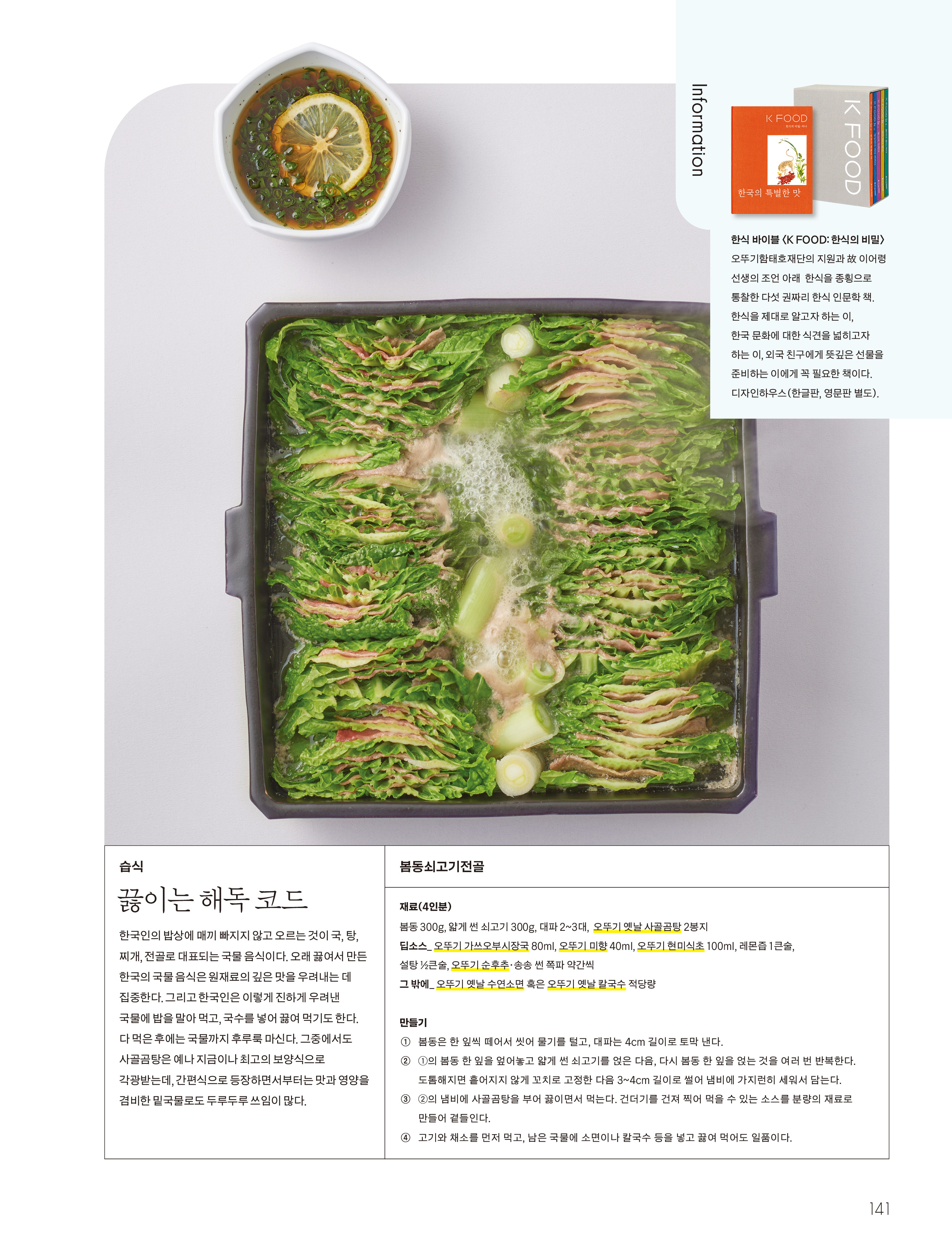 습식

끓이는 해독 코드

한국인의 밥상에 매끼 빠지지 않고 오르는 것이 국 , 탕 , 찌개 , 전골로 대표되는 국물 음식이다 . 오래 끓여서 만든 한국의 국물 음식은 원재료의 깊은 맛을 우려내는 데 집중한다 . 그리고 한국인은 이렇게 진하게 우려낸 국물에 밥을 말아 먹고 , 국수를 넣어 끓여 먹기도 한다 . 다 먹은 후에는 국물까지 후루룩 마신다 . 그중에서도 사골곰탕은 예나 지금이나 최고의 보양식으로 각광받는데 , 간편식으로 등장하면서부터는 맛과 영양을 겸비한 밑국물로도 두루두루 쓰임이 많다 .

봄동쇠고기전골

재료 (4 인분 )

봄동 300g , 얇게 썬 쇠고기 300g , 대파 2 ~ 3 대 , 오뚜기 옛날 사골곰탕 2 봉지

딥소스 _ 오뚜기 가쓰오부시장국 80ml , 오뚜기 미향 40ml , 오뚜기 현미식초 100ml , 레몬즙 1 큰술 , 설탕 ½ 큰술 , 오뚜기 순후추 · 송송 썬 쪽파 약간씩

그 밖에 _ 오뚜기 옛날 수연소면 혹은 오뚜기 옛날 칼국수 적당량

만들기

① 봄동은 한 잎씩 떼어서 씻어 물기를 털고 , 대파는 4cm 길이로 토막 낸다 .

② ① 의 봄동 한 잎을 엎어놓고 얇게 썬 쇠고기를 얹은 다음 , 다시 봄동 한 잎을 얹는 것을 여러 번 반복한다 . 도톰해지면 흩어지지 않게 꼬치로 고정한 다음 3 ~ 4cm 길이로 썰어 냄비에 가지런히 세워서 담는다 .

③ ② 의 냄비에 사골곰탕을 부어 끓이면서 먹는다 . 건더기를 건져 찍어 먹을 수 있는 소스를 분량의 재료로 만들어 곁들인다 .

④ 고기와 채소를 먼저 먹고 , 남은 국물에 소면이나 칼국수 등을 넣고 끓여 먹어도 일품이다 .

Information

한식 바이블 〈 K FOOD : 한식의 비밀 〉

오뚜기함태호재단의 지원과 故 이어령 선생의 조언 아래 한식을 종횡으로 통찰한 다섯 권짜리 한식 인문학 책 . 한식을 제대로 알고자 하는 이 , 한국 문화에 대한 식견을 넓히고자 하는 이 , 외국 친구에게 뜻깊은 선물을 준비하는 이에게 꼭 필요한 책이다 . 디자인하우스 ( 한글판 , 영문판 별도 ) .