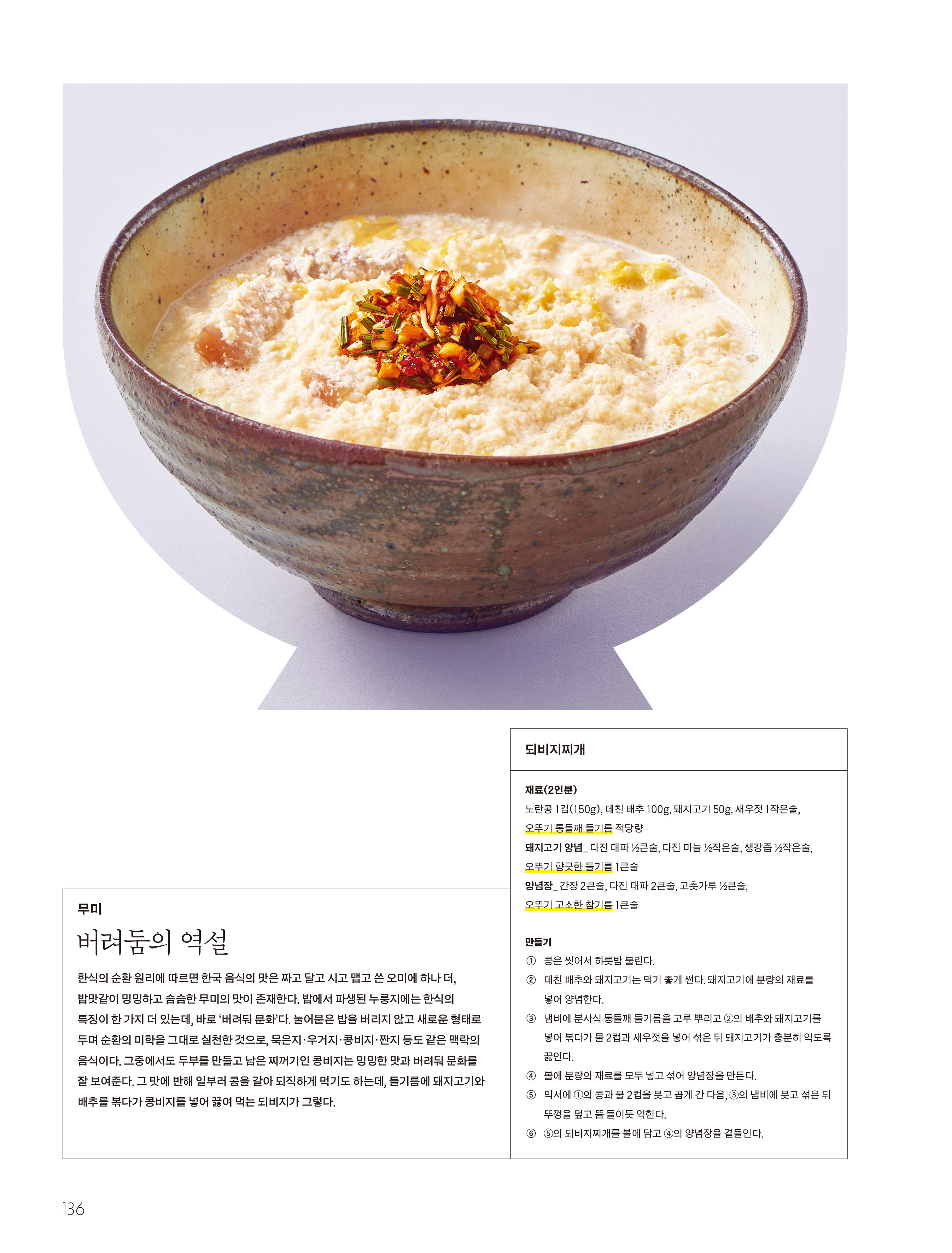 무미

버려둠의 역설



한식의 순환 원리에 따르면 한국 음식의 맛은 짜고 달고 시고 맵고 쓴 오미에 하나 더 , 밥맛같이 밍밍하고 슴슴한 무미의 맛이 존재한다 . 밥에서 파생된 누룽지에는 한식의 특징이 한 가지 더 있는데 , 바로 ‘ 버려둬 문화 ’ 다 . 눌어붙은 밥을 버리지 않고 새로운 형태로 두며 순환의 미학을 그대로 실천한 것으로 , 묵은지 · 우거지 · 콩비지 · 짠지 등도 같은 맥락의 음식이다 . 그중에서도 두부를 만들고 남은 찌꺼기인 콩비지는 밍밍한 맛과 버려둬 문화를 잘 보여준다 . 그 맛에 반해 일부러 콩을 갈아 되직하게 먹기도 하는데 , 들기름에 돼지고기와 배추를 볶다가 콩비지를 넣어 끓여 먹는 되비지가 그렇다 .



되비지찌개

재료 (2 인분 )

노란콩 1 컵 (150g), 데친 배추 100g, 돼지고기 50g, 새우젓 1 작은술 , 오뚜기 통들깨 들기름 적당량

돼지고기 양념 _ 다진 대파 ½ 큰술 , 다진 마늘 ½ 작은술 , 생강즙 ½ 작은술 , 오뚜기 향긋한 들기름 1 큰술

양념장 _ 간장 2 큰술 , 다진 대파 2 큰술 , 고춧가루 ½ 큰술 , 오뚜기 고소한 참기름 1 큰술



만들기

① 콩은 씻어서 하룻밤 불린다 .

② 데친 배추와 돼지고기는 먹기 좋게 썬다 . 돼지고기에 분량의 재료를 넣어 양념한다 .

③ 냄비에 분사식 통들깨 들기름을 고루 뿌리고 ② 의 배추와 돼지고기를 넣어 볶다가 물 2 컵과 새우젓을 넣어 섞은 뒤 돼지고기가 충분히 익도록 끓인다 .

④ 볼에 분량의 재료를 모두 넣고 섞어 양념장을 만든다 .

⑤ 믹서에 ① 의 콩과 물 2 컵을 붓고 곱게 간 다음 , ③ 의 냄비에 붓고 섞은 뒤 뚜껑을 덮고 뜸 들이듯 익힌다 .

⑥ ⑤ 의 되비지찌개를 볼에 담고 ④ 의 양념장을 곁들인다 .