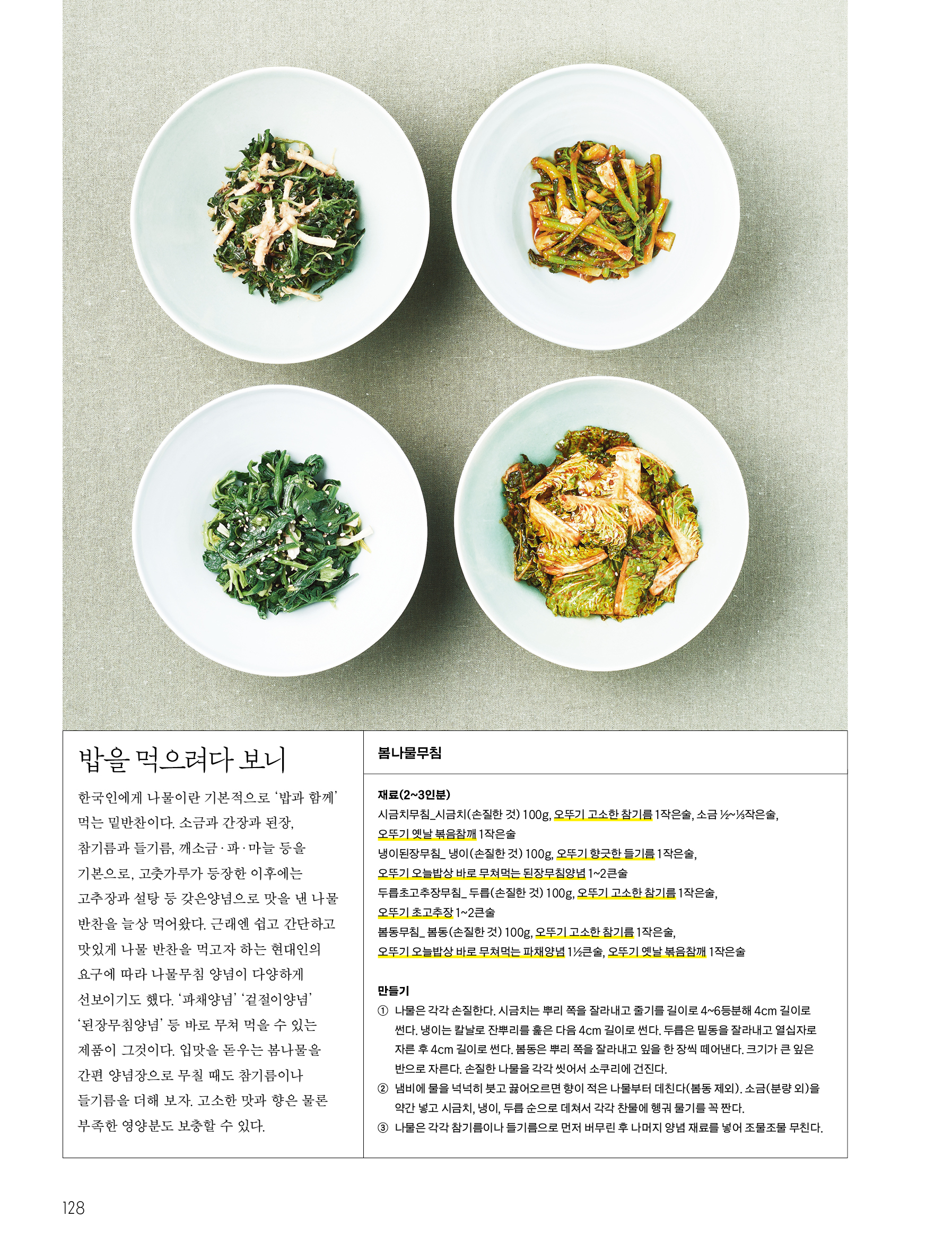 밥을 먹으려다 보니



한국인에게 나물이란 기본적으로 ‘밥과 함께’ 먹는 밑반찬이다. 소금과 간장과 된장, 참기름과 들기름, 깨소금·파·마늘 등을 기본으로, 고춧가루가 등장한 이후에는 고추장과 설탕 등 갖은양념으로 맛을 낸 나물 반찬을 늘상 먹어왔다. 근래엔 쉽고 간단하고 맛있게 나물 반찬을 먹고자 하는 현대인의 요구에 따라 나물무침 양념이 다양하게 선보이기도 했다. ‘파채양념’ ‘겉절이양념’ ‘된장무침양념’ 등 바로 무쳐 먹을 수 있는 제품이 그것이다. 입맛을 돋우는 봄나물을 간편 양념장으로 무칠 때도 참기름이나 들기름을 더해 보자. 고소한 맛과 향은 물론 부족한 영양분도 보충할 수 있다.



봄나물무침

재료(2~3인분)

시금치무침_ 시금치(손질한 것) 100g, 오뚜기 고소한 참기름 1작은술, 소금 ½~⅓작은술, 오뚜기 옛날 볶음참깨 1작은술

냉이된장무침_ 냉이(손질한 것) 100g, 오뚜기 향긋한 들기름 1작은술, 오뚜기 오늘밥상 바로 무쳐먹는 된장무침양념 1~2큰술

두릅초고추장무침_ 두릅(손질한 것) 100g, 오뚜기 고소한 참기름 1작은술, 오뚜기 초고추장 1~2큰술

봄동무침_ 봄동(손질한 것) 100g, 오뚜기 고소한 참기름 1작은술, 오뚜기 오늘밥상 바로 무쳐먹는 파채양념 1½큰술, 오뚜기 옛날 볶음참깨 1작은술



만들기



① 나물은 각각 손질한다. 시금치는 뿌리 쪽을 잘라내고 줄기를 길이로 4~6등분해 4cm 길이로 썬다. 냉이는 칼날로 잔뿌리를 훑은 다음 4cm 길이로 썬다. 두릅은 밑동을 잘라내고 열십자로 자른 후 4cm 길이로 썬다. 봄동은 뿌리 쪽을 잘라내고 잎을 한 장씩 떼어낸다. 크기가 큰 잎은 반으로 자른다. 손질한 나물을 각각 씻어서 소쿠리에 건진다.

② 냄비에 물을 넉넉히 붓고 끓어오르면 향이 적은 나물부터 데친다(봄동 제외). 소금(분량 외)을 약간 넣고 시금치, 냉이, 두릅 순으로 데쳐서 각각 찬물에 헹궈 물기를 꼭 짠다.

③ 나물은 각각 참기름이나 들기름으로 먼저 버무린 후 나머지 양념 재료를 넣어 조물조물 무친다.