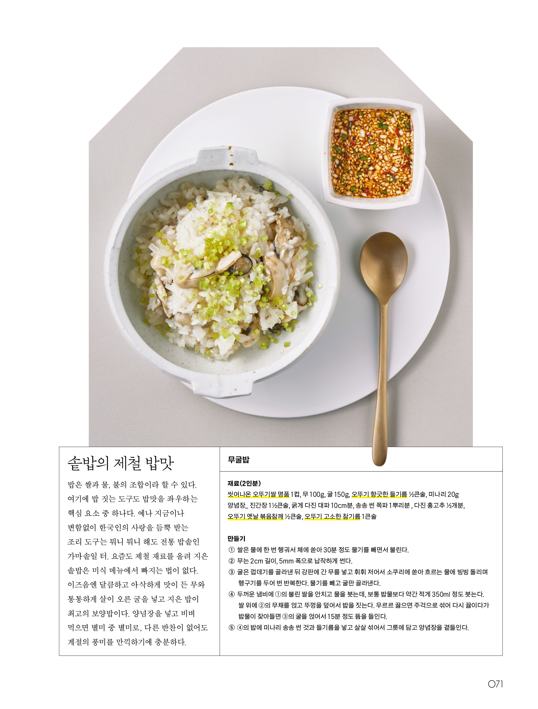 솥밥의 제철 밥맛



밥은 쌀과 물, 불의 조합이라 할 수 있다. 여기에 밥 짓는 도구도 밥맛을 좌우하는 핵심 요소 중 하나다. 예나 지금이나 변함없이 한국인의 사랑을 듬뿍 받는 조리 도구는 뭐니 뭐니 해도 전통 밥솥인 가마솥일 터. 요즘도 제철 재료를 올려 지은 솥밥은 미식 메뉴에서 빠지는 법이 없다. 이즈음엔 달큼하고 아삭하게 맛이 든 무와 통통하게 살이 오른 굴을 넣고 지은 밥이 최고의 보양밥이다. 양념장을 넣고 비벼 먹으면 별미 중 별미로, 다른 반찬이 없어도 계절의 풍미를 만끽하기에 충분하다.



무굴밥



재료(2인분)

씻어나온 오뚜기쌀 명품 1컵, 무 100g, 굴 150g, 오뚜기 향긋한 들기름 ½큰술, 미나리 20g

양념장_ 진간장 1½큰술, 굵게 다진 대파 10cm분, 송송 썬 쪽파 1뿌리분, 다진 홍고추 ½개분, 오뚜기 옛날 볶음참깨 ½큰술, 오뚜기 고소한 참기름 1큰술



만들기

① 쌀은 물에 한 번 헹궈서 체에 쏟아 30분 정도 물기를 빼면서 불린다.

② 무는 2cm 길이, 5mm 폭으로 납작하게 썬다.

③ 굴은 껍데기를 골라낸 뒤 강판에 간 무를 넣고 휘휘 저어서 소쿠리에 쏟아 흐르는 물에 빙빙 돌리며 헹구기를 두어 번 반복한다. 물기를 빼고 굴만 골라낸다.

④ 두꺼운 냄비에 ①의 불린 쌀을 안치고 물을 붓는데, 보통 밥물보다 약간 적게 350ml 정도 붓는다. 쌀 위에 ②의 무채를 얹고 뚜껑을 덮어서 밥을 짓는다. 우르르 끓으면 주걱으로 섞어 다시 끓이다가 밥물이 잦아들면 ③의 굴을 얹어서 15분 정도 뜸을 들인다.

⑤ ④의 밥에 미나리 송송 썬 것과 들기름을 넣고 살살 섞어서 그릇에 담고 양념장을 곁들인다.