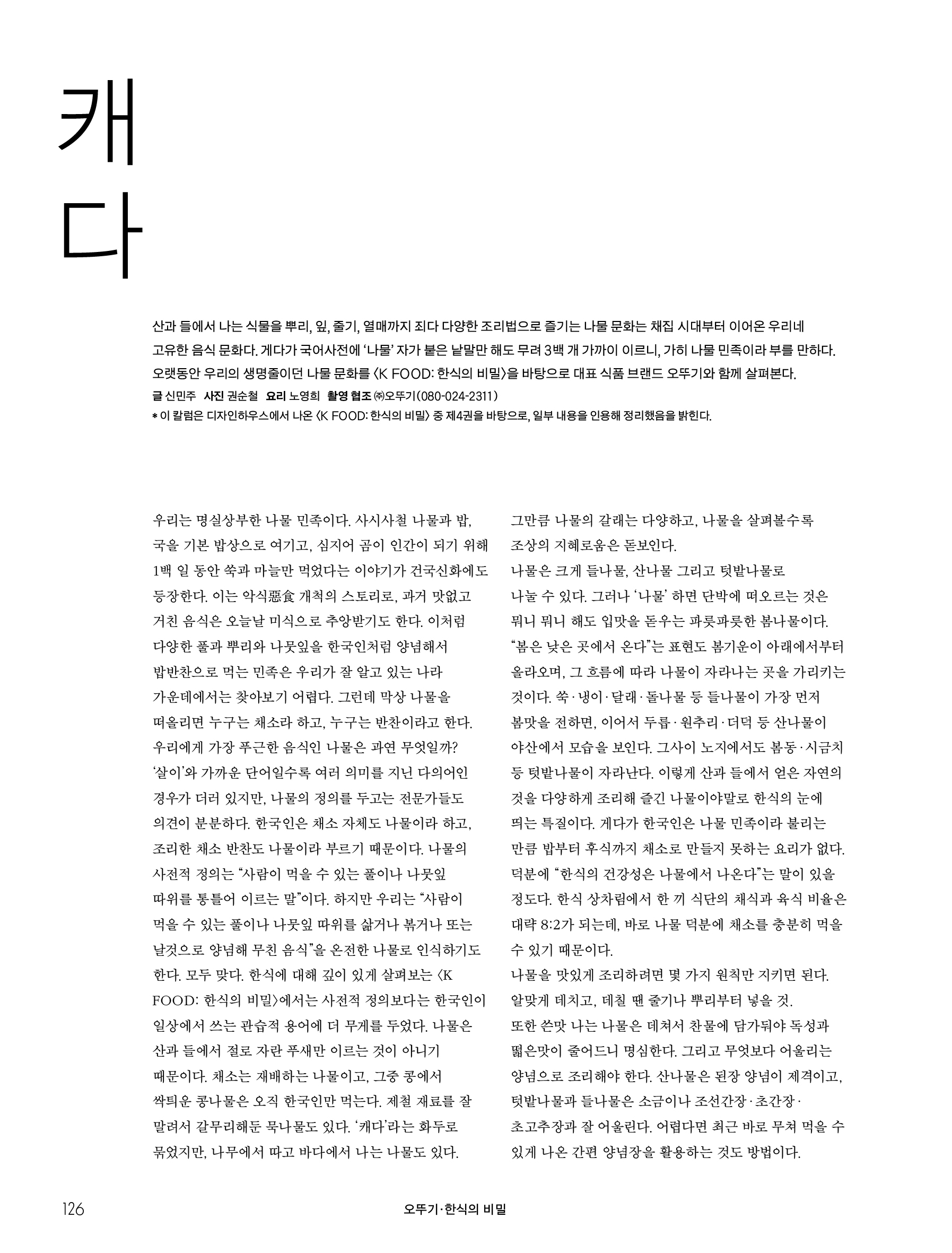 오뚜기_한식의 비밀

캐다



산과 들에서 나는 식물을 뿌리, 잎, 줄기, 열매까지 죄다 다양한 조리법으로 즐기는 나물 문화는 채집 시대부터 이어온 우리네 고유한 음식 문화다. 게다가 국어사전에 ‘나물’ 자가 붙은 낱말만 해도 무려 3백 개 가까이 이르니, 가히 나물 민족이라 부를 만하다. 오랫동안 우리의 생명줄이던 나물 문화를 〈K FOOD: 한식의 비밀〉을 바탕으로 대표 식품 브랜드 오뚜기와 함께 살펴본다.

글 신민주 사진 권순철 요리 노영희 촬영 협조 ㈜오뚜기(080-024-2311)

이 칼럼은 디자인하우스에서 나온 〈K FOOD: 한식의 비밀〉 중 제4권을 바탕으로, 일부 내용을 인용해 정리했음을 밝힌다.



우리는 명실상부한 나물 민족이다. 사시사철 나물과 밥, 국을 기본 밥상으로 여기고, 심지어 곰이 인간이 되기 위해 1백 일 동안 쑥과 마늘만 먹었다는 이야기가 건국신화에도 등장한다. 이는 악식惡食 개척의 스토리로, 과거 맛없고 거친 음식은 오늘날 미식으로 추앙받기도 한다. 이처럼 다양한 풀과 뿌리와 나뭇잎을 한국인처럼 양념해서 밥반찬으로 먹는 민족은 우리가 잘 알고 있는 나라 가운데에서는 찾아보기 어렵다. 그런데 막상 나물을 떠올리면 누구는 채소라 하고, 누구는 반찬이라고 한다. 우리에게 가장 푸근한 음식인 나물은 과연 무엇일까?



‘살이’와 가까운 단어일수록 여러 의미를 지닌 다의어인 경우가 더러 있지만, 나물의 정의를 두고는 전문가들도 의견이 분분하다. 한국인은 채소 자체도 나물이라 하고, 조리한 채소 반찬도 나물이라 부르기 때문이다. 나물의 사전적 정의는 “사람이 먹을 수 있는 풀이나 나뭇잎 따위를 통틀어 이르는 말”이다. 하지만 우리는 “사람이 먹을 수 있는 풀이나 나뭇잎 따위를 삶거나 볶거나 또는 날것으로 양념해 무친 음식”을 온전한 나물로 인식하기도 한다. 모두 맞다. 〈K FOOD: 한식의 비밀〉에서는 사전적 정의보다는 한국인이 일상에서 쓰는 관습적 용어에 더 무게를 둔다. 나물은 산과 들에서 절로 자란 푸새만 이르는 것이 아니다. 채소는 재배하는 나물이고, 그중 콩에서 싹틔운 콩나물은 오직 한국인만 먹는다. 제철 재료를 잘 말려서 갈무리해둔 묵나물도 있다. ‘캐다’라는 화두로 묶었지만, 나무에서 따고 바다에서 나는 나물도 있다. 그만큼 나물의 갈래는 다양하고, 나물을 살펴볼수록 조상의 지혜로움은 돋보인다.



나물은 크게 들나물, 산나물 그리고 텃밭나물로 나눌 수 있다. 그러나 ‘나물’ 하면 단박에 떠오르는 것은 뭐니 뭐니 해도 입맛을 돋우는 파릇파릇한 봄나물이다. “봄은 낮은 곳에서 온다”는 표현도 봄기운이 아래에서부터 올라오며, 그 흐름에 따라 나물이 자라나는 곳을 가리키는 것이다. 쑥·냉이·달래·돌나물 등 들나물이 가장 먼저 봄맛을 전하면, 이어서 두릅·원추리·더덕 등 산나물이 야산에서 모습을 보인다. 그사이 노지에서도 봄동·시금치 등 텃밭나물이 자라난다. 이렇게 산과 들에서 얻은 자연의 것을 다양하게 조리해 즐긴 나물이야말로 한식의 눈에 띄는 특질이다.



게다가 한국인은 나물 민족이라 불리는 만큼 밥부터 후식까지 채소로 만들지 못하는 요리가 없다. 덕분에 “한식의 건강성은 나물에서 나온다”는 말이 있을 정도다. 한식 상차림에서 한 끼 식단의 채식과 육식 비율은 대략 8:2가 되는데, 바로 나물 덕분에 채소를 충분히 먹을 수 있기 때문이다.



나물을 맛있게 조리하려면 몇 가지 원칙만 지키면 된다. 알맞게 데치고, 데칠 땐 줄기나 뿌리부터 넣을 것. 또한 쓴맛 나는 나물은 데쳐서 찬물에 담가둬야 독성과 떫은맛이 줄어드니 명심한다. 그리고 무엇보다 어울리는 양념으로 조리해야 한다. 산나물은 된장 양념이 제격이고, 텃밭나물과 들나물은 소금이나 조선간장·초간장·초고추장과 잘 어울린다. 어렵다면 최근 바로 무쳐 먹을 수 있게 나온 간편 양념장을 활용하는 것도 방법이다.

