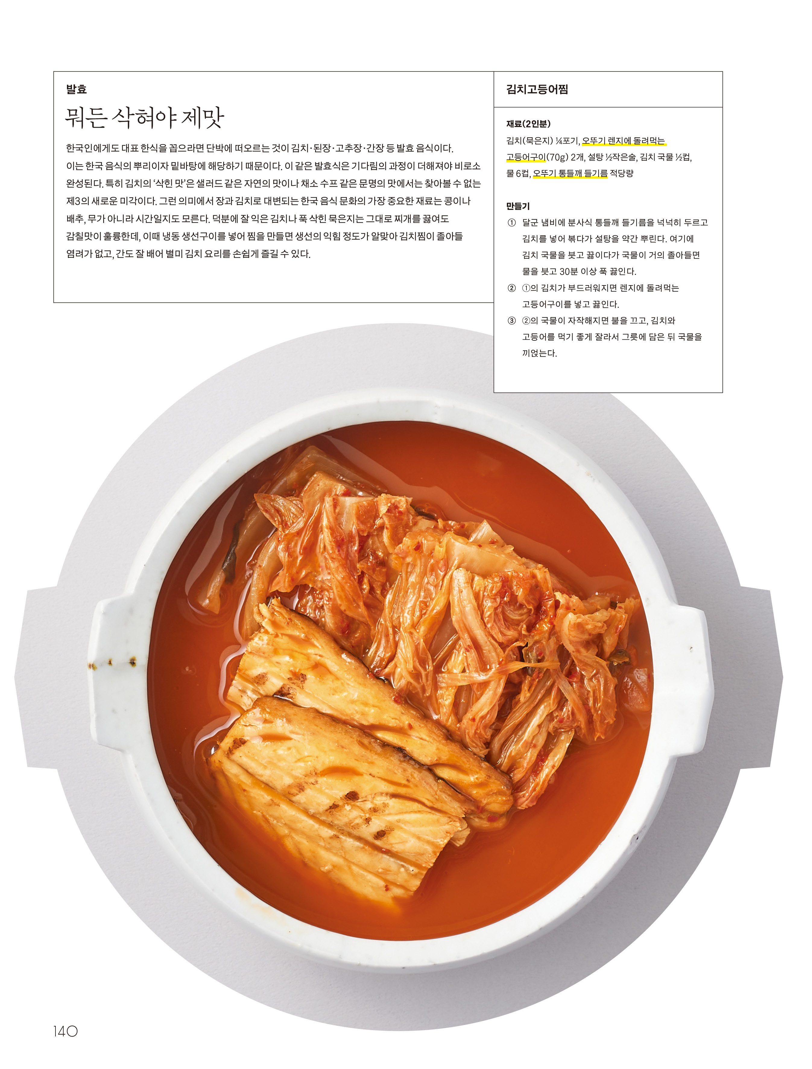 발효

뭐든 삭혀야 제맛

한국인에게도 대표 한식을 꼽으라면 단박에 떠오르는 것이 김치 · 된장 · 고추장 · 간장 등 발효 음식이다 . 이는 한국 음식의 뿌리이자 밑바탕에 해당하기 때문이다 . 이 같은 발효식은 기다림의 과정이 더해져야 비로소 완성된다 . 특히 김치의 ‘ 삭힌 맛 ’ 은 샐러드 같은 자연의 맛이나 채소 수프 같은 문명의 맛에서는 찾아볼 수 없는 제3의 새로운 미각이다 . 그런 의미에서 장과 김치로 대변되는 한국 음식 문화의 가장 중요한 재료는 콩이나 배추 , 무가 아니라 시간일지도 모른다 . 덕분에 잘 익은 김치나 푹 삭힌 묵은지는 그대로 찌개를 끓여도 감칠맛이 훌륭한데 , 이때 냉동 생선구이를 넣어 찜을 만들면 생선의 익힘 정도가 알맞아 김치찜이 졸아들 염려가 없고 , 간도 잘 배어 별미 김치 요리를 손쉽게 즐길 수 있다 .

김치고등어찜

재료 (2 인분 )

김치 ( 묵은지 ) ¼ 포기 , 오뚜기 렌지에 돌려먹는 고등어구이 ( 70g ) 2 개 , 설탕 ½ 작은술 , 김치 국물 ½ 컵 , 물 6 컵 , 오뚜기 통들깨 들기름 적당량

만들기

① 달군 냄비에 분사식 통들깨 들기름을 넉넉히 두르고 김치를 넣어 볶다가 설탕을 약간 뿌린다 . 여기에 김치 국물을 붓고 끓이다가 국물이 거의 졸아들면 물을 붓고 30 분 이상 푹 끓인다 .

② ① 의 김치가 부드러워지면 렌지에 돌려먹는 고등어구이를 넣고 끓인다 .

③ ② 의 국물이 자작해지면 불을 끄고 , 김치와 고등어를 먹기 좋게 잘라서 그릇에 담은 뒤 국물을 끼얹는다 .