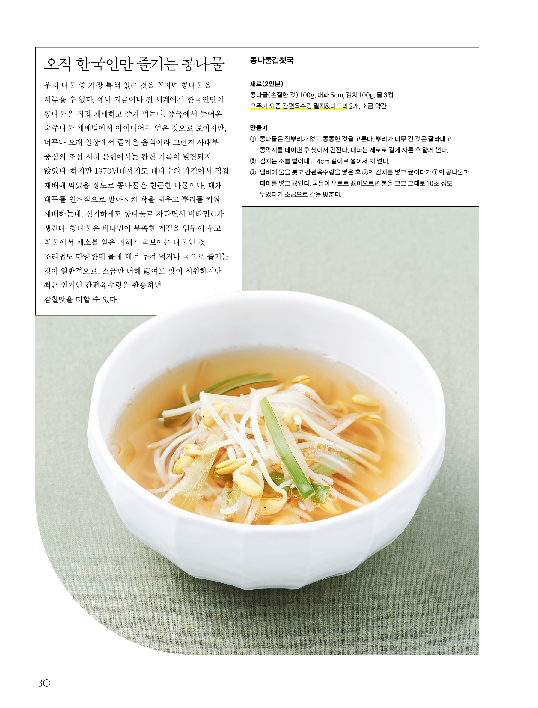 오직 한국인만 즐기는 콩나물



우리 나물 중 가장 특색 있는 것을 꼽자면 콩나물을 빼놓을 수 없다. 예나 지금이나 전 세계에서 한국인만이 콩나물을 직접 재배하고 즐겨 먹는다. 중국에서 들어온 숙주나물 재배법에서 아이디어를 얻은 것으로 보이지만, 너무나 오래 일상에서 즐겨온 음식이라 그런지 사대부 중심의 조선 시대 문헌에서는 관련 기록이 발견되지 않았다. 하지만 1970년대까지도 대다수의 가정에서 직접 재배해 먹었을 정도로 콩나물은 친근한 나물이다.



대개 대두를 인위적으로 발아시켜 싹을 틔우고 뿌리를 키워 재배하는데, 신기하게도 콩나물로 자라면서 비타민 C가 생긴다. 콩나물은 비타민이 부족한 계절을 염두에 두고 곡물에서 채소를 얻은 지혜가 돋보이는 나물인 것. 조리법도 다양한데 물에 데쳐 무쳐 먹거나 국으로 즐기는 것이 일반적으로, 소금만 더해 끓여도 맛이 시원하지만 최근 인기인 간편육수링을 활용하면 감칠맛을 더할 수 있다.



콩나물김치국

재료(2인분)

콩나물(손질한 것) 100g, 대파 5cm, 김치 100g, 물 3컵, 오뚜기 요즘 간편육수링 멸치&디포리 2개, 소금 약간

만들기

① 콩나물은 잔뿌리가 없고 통통한 것을 고른다. 뿌리가 너무 긴 것은 잘라내고 콩깍지를 떼어낸 후 씻어서 건진다. 대파는 세로로 길게 자른 후 얇게 썬다.

② 김치는 소를 털어내고 4cm 길이로 썰어서 채 썬다.

③ 냄비에 물을 붓고 간편육수링을 넣은 후 ②의 김치를 넣고 끓이다가 ①의 콩나물과 대파를 넣고 끓인다. 국물이 우르르 끓어오르면 불을 끄고 그대로 10초 정도 두었다가 소금으로 간을 맞춘다.