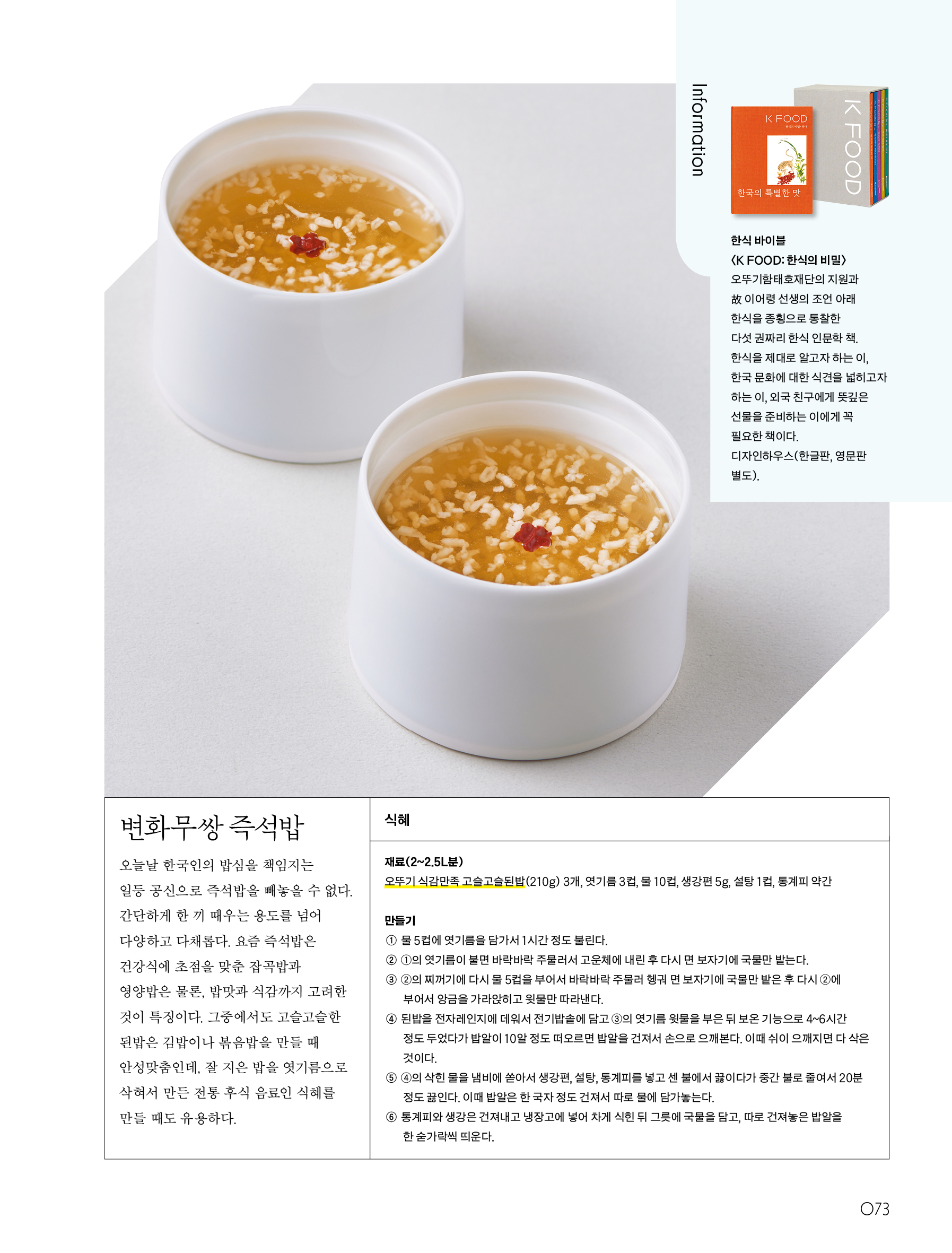 변화무쌍 즉석밥



오늘날 한국인의 밥심을 책임지는 일등 공신으로 즉석밥을 빼놓을 수 없다. 간단하게 한 끼 때우는 용도를 넘어 다양하고 다채롭다. 요즘 즉석밥은 건강식에 초점을 맞춘 잡곡밥과 영양밥은 물론, 밥맛과 식감까지 고려한 것이 특징이다. 그중에서도 고슬고슬한 된밥은 김밥이나 볶음밥을 만들 때 안성맞춤인데, 잘 지은 밥을 엿기름으로 삭혀서 만든 전통 후식 음료인 식혜를 만들 때도 유용하다.



식혜



재료(2~2.5L분)

오뚜기 식감만족 고슬고슬된밥(210g) 3개, 엿기름 3컵, 물 10컵, 생강편 5g, 설탕 1컵, 통계피 약간



만들기

① 물 5컵에 엿기름을 담가서 1시간 정도 불린다.

② ①의 엿기름이 불면 바락바락 주물러서 고운체에 내린 후 다시 면 보자기에 국물만 밭는다.

③ ②의 찌꺼기에 다시 물 5컵을 부어서 바락바락 주물러 헹궈 면 보자기에 국물만 밭은 후 다시 ②에 부어서 앙금을 가라앉히고 윗물만 따라낸다.

④ 된밥을 전자레인지에 데워서 전기밥솥에 담고 ③의 엿기름 윗물을 부은 뒤 보온 기능으로 4~6시간 정도 두었다가 밥알이 10알 정도 떠오르면 밥알을 건져서 손으로 으깨본다. 이때 쉬이 으깨지면 다 삭은 것이다.

⑤ ④의 삭힌 물을 냄비에 쏟아서 생강편, 설탕, 통계피를 넣고 센 불에서 끓이다가 중간 불로 줄여서 20분 정도 끓인다. 이때 밥알은 한 국자 정도 건져서 따로 물에 담가놓는다.

⑥ 통계피와 생강은 건져내고 냉장고에 넣어 차게 식힌 뒤 그릇에 국물을 담고, 따로 건져놓은 밥알을 한 숟가락씩 띄운다.



Information

한식 바이블〈K FOOD:한식의 비밀〉

오뚜기함태호재단의 지원과 故 이어령 선생의 조언 아래 한식을 종횡으로 통찰한 다섯 권짜리 한식 인문학 책. 한식을 제대로 알고자 하는 이, 한국 문화에 대한 식견을 넓히고자 하는 이, 외국 친구에게 뜻깊은 선물을 준비하는 이에게 꼭 필요한 책이다.

디자인하우스(한글판, 영문판 별도).