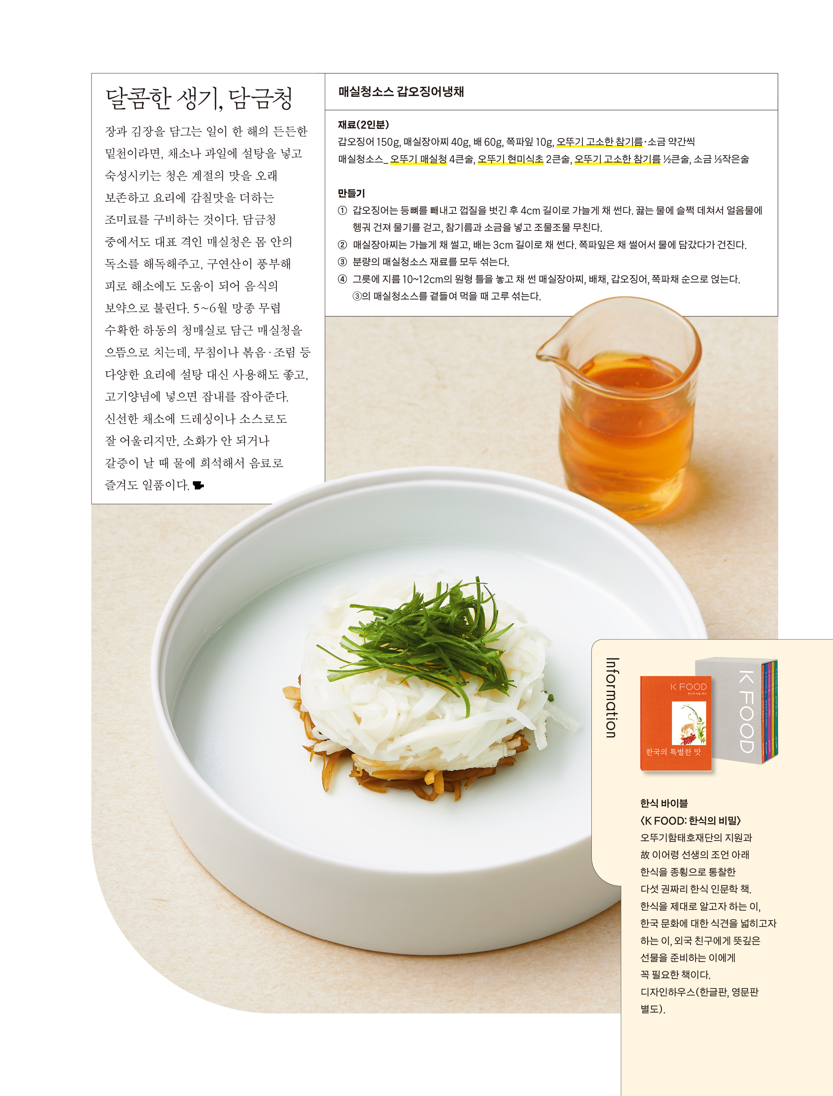 

달콤한 생기, 담금청

장과 김장을 담그는 일이 한 해의 든든한 밑천이라면, 채소나 과일에 설탕을 넣고 숙성시키는 청은 계절의 맛을 오래 보존하고 요리에 감칠맛을 더하는 조미료를 구비하는 것이다. 담금청 중에서도 대표 격인 매실청은 몸 안의 독소를 해독해주고, 구연산이 풍부해 피로 해소에도 도움이 되어 음식의 보약으로 불린다. 5~6월 망종 무렵 수확한 하동의 청매실로 담근 매실청을 으뜸으로 치는데, 무침이나 볶음·조림 등 다양한 요리에 설탕 대신 사용해도 좋고, 고기양념에 넣으면 잡내를 잡아준다. 신선한 채소에 드레싱이나 소스로도 잘 어울리지만, 소화가 안 되거나 갈증이 날 때 물에 희석해서 음료로 즐겨도 일품이다.



매실청소스 갑오징어냉채

재료(2인분)
갑오징어 150g, 매실장아찌 40g, 배 60g, 쪽파잎 10g, 오뚜기 고소한 참기름·소금 약간씩
매실청소스_ 오뚜기 매실청 4큰술, 오뚜기 현미식초 2큰술, 오뚜기 고소한 참기름 ½큰술, 소금 ⅓작은술

만들기
① 갑오징어는 등뼈를 빼내고 껍질을 벗긴 후 4cm 길이로 가늘게 채 썬다. 끓는 물에 슬쩍 데쳐서 얼음물에 헹궈 건져 물기를 걷고, 참기름과 소금을 넣고 조물조물 무친다.
② 매실장아찌는 가늘게 채 썰고, 배는 3cm 길이로 채 썬다. 쪽파잎은 채 썰어서 물에 담갔다가 건진다. 분량의 매실청소스 재료를 모두 섞는다.
③ 그릇에 지름 10~12cm의 원형 틀을 놓고 채 썬 매실장아찌, 배채, 갑오징어, 쪽파채 순으로 얹는다.
④ ②의 매실청소스를 곁들여 먹을 때 고루 섞는다.