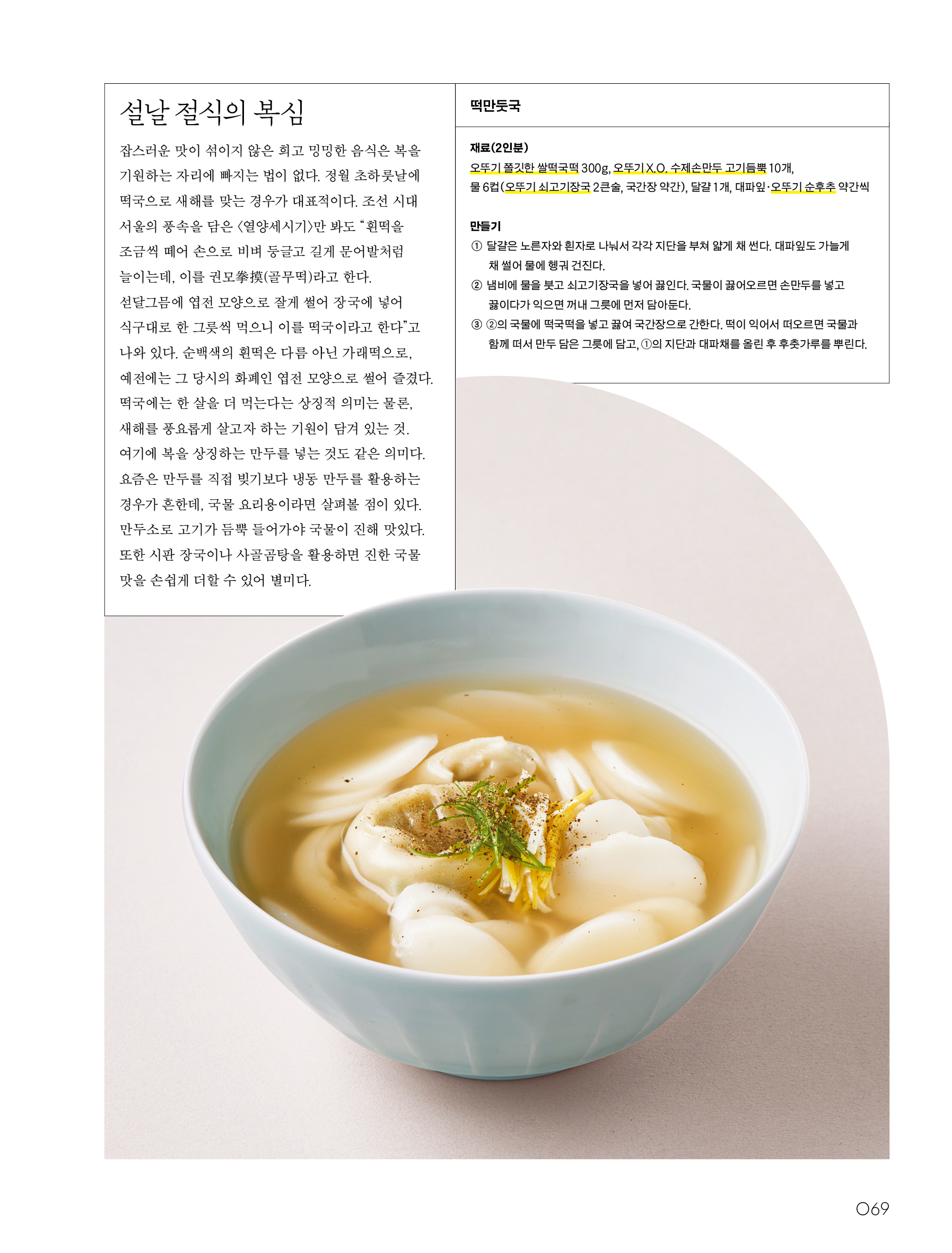 설날 절식의 복심

잡스러운 맛이 섞이지 않은 희고 밍밍한 음식은 복을 기원하는 자리에 빠지는 법이 없다. 정월 초하룻날에 떡국으로 새해를 맞는 경우가 대표적이다. 조선 시대 서울의 풍속을 담은 〈열양세시기〉만 봐도 “흰떡을 조금씩 떼어 손으로 비벼 둥글고 길게 문어발처럼 늘이는데, 이를 권모拳摸(골무떡)라고 한다. 섣달그믐에 엽전 모양으로 잘게 썰어 장국에 넣어 식구대로 한 그릇씩 먹으니 이를 떡국이라고 한다”고 나와 있다. 순백색의 흰떡은 다름 아닌 가래떡으로, 예전에는 그 당시의 화폐인 엽전 모양으로 썰어 즐겼다.

떡국에는 한 살을 더 먹는다는 상징적 의미는 물론, 새해를 풍요롭게 살고자 하는 기원이 담겨 있는 것. 여기에 복을 상징하는 만두를 넣는 것도 같은 의미다. 요즘은 만두를 직접 빚기보다 냉동 만두를 활용하는 경우가 흔한데, 국물 요리용이라면 살펴볼 점이 있다. 만두소로 고기가 듬뿍 들어가야 국물이 진해 맛있다. 또한 시판 장국이나 사골곰탕을 활용하면 진한 국물 맛을 손쉽게 더할 수 있어 별미다.

떡만둣국

재료(2인분)

오뚜기 쫄깃한 쌀떡국떡 300g, 오뚜기 X.O. 수제손만두 고기듬뿍 10개, 물 6컵(오뚜기 쇠고기장국 2큰술, 국간장 약간), 달걀 1개, 대파잎·오뚜기 순후추 약간씩

만들기

① 달걀은 노른자와 흰자로 나눠서 각각 지단을 부쳐 얇게 채 썬다. 대파잎도 가늘게 채 썰어 물에 헹궈 건진다.

② 냄비에 물을 붓고 쇠고기장국을 넣어 끓인다. 국물이 끓어오르면 손만두를 넣고 끓이다가 익으면 꺼내 그릇에 먼저 담아둔다.

③ ②의 국물에 떡국떡을 넣고 끓여 국간장으로 간한다. 떡이 익어서 떠오르면 국물과 함께 떠서 만두 담은 그릇에 담고, ①의 지단과 대파채를 올린 후 후춧가루를 뿌린다.