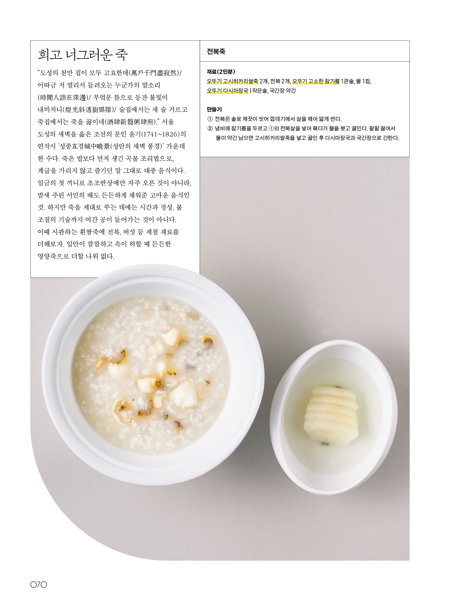 희고 너그러운 죽



“도성의 천만 집이 모두 고요한데(萬戶千門盡寂然)/ 이따금 저 멀리서 들려오는 누군가의 말소리(時聞人語在深邊)/ 부엌문 틈으로 등잔 불빛이 내비치니(燈光斜透廚扉隙)/ 술집에서는 새 술 거르고 죽집에서는 죽을 끓이네(酒肆新篘粥肆煎).”

서울 도성의 새벽을 읊은 조선의 문인 윤기(1741~1826)의 연작시 ‘성중효경城中曉景(성안의 새벽 풍경)’ 가운데 한 수다. 죽은 밥보다 먼저 생긴 곡물 조리법으로, 계급을 가리지 않고 즐기던 말 그대로 대중 음식이다. 임금의 첫 끼니로 초조반상에만 자주 오른 것이 아니라, 밤새 주린 서민의 배도 든든하게 채워준 고마운 음식인 것. 하지만 죽을 제대로 쑤는 데에는 시간과 정성, 불 조절의 기술까지 여간 공이 들어가는 것이 아니다. 이때 시판하는 흰쌀죽에 전복, 버섯 등 제철 재료를 더해보자. 입안이 깔깔하고 속이 허할 때 든든한 영양죽으로 더할 나위 없다.



전복죽



재료(2인분)

오뚜기 고시히카리쌀죽 2개, 전복 2개, 오뚜기 고소한 참기름 1큰술, 물 1컵, 오뚜기 다시마장국 1작은술, 국간장 약간



만들기

① 전복은 솔로 깨끗이 씻어 껍데기에서 살을 떼어 얇게 썬다.

② 냄비에 참기름을 두르고 ①의 전복살을 넣어 볶다가 물을 붓고 끓인다. 팔팔 끓여서 물이 약간 남으면 고시히카리쌀죽을 넣고 끓인 후 다시마장국과 국간장으로 간한다.