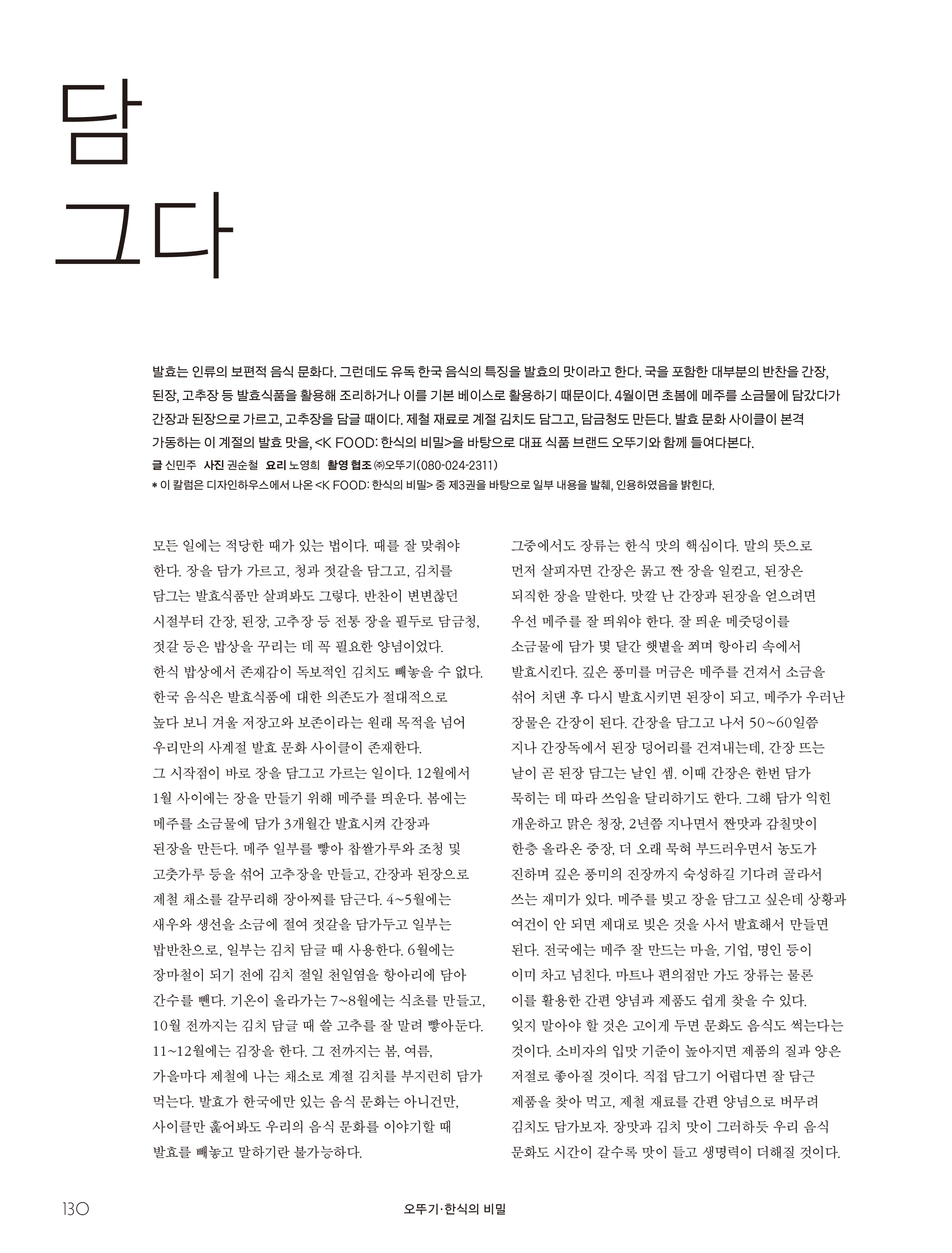 오뚜기_한식의 비밀

담그다



발효는 인류의 보편적 음식 문화다. 그런데도 유독 한국 음식의 특징을 발효의 맛이라고 한다. 국을 포함한 대부분의 반찬을 간장, 된장, 고추장 등 발효식품을 활용해 조리하거나 이를 기본 베이스로 활용하기 때문이다. 4월이면 초봄에 메주를 소금물에 담갔다가 간장과 된장으로 가르고, 고추장을 담글 때이다. 제철 재료로 계절 김치도 담그고, 담금청도 만든다. 발효 문화 사이클이 본격 가동하는 이 계절의 발효 맛을, <K FOOD: 한식의 비밀>을 바탕으로 대표 식품 브랜드 오뚜기와 함께 들여다본다.

글 신민주 사진 권순철 요리 노영희 촬영 협조 ㈜오뚜기(080-024-2311)

* 이 칼럼은 디자인하우스에서 나온 <K FOOD: 한식의 비밀> 중 제3권을 바탕으로 일부 내용을 발췌, 인용하였음을 밝힌다.



모든 일에는 적당한 때가 있는 법이다. 때를 잘 맞춰야 한다. 장을 담가 가르고, 청과 젓갈을 담그고, 김치를 담그는 발효식품만 살펴봐도 그렇다. 반찬이 변변찮던 시절부터 간장, 된장, 고추장 등 전통 장을 필두로 담금청, 젓갈 등은 밥상을 꾸리는 데 꼭 필요한 양념이었다. 한식 밥상에서 존재감이 독보적인 김치도 빼놓을 수 없다. 한국 음식은 발효식품에 대한 의존도가 절대적으로 높다 보니 겨울 저장고와 보존이라는 원래 목적을 넘어 우리만의 사계절 발효 문화 사이클이 존재한다. 그 시작점이 바로 장을 담그고 가르는 일이다. 12월에서 1월 사이에는 장을 만들기 위해 메주를 띄운다. 봄에는 메주를 소금물에 담가 3개월간 발효시켜 간장과 된장을 만든다. 메주 일부를 빻아 찹쌀가루와 조청 및 고춧가루 등을 섞어 고추장을 만들고, 간장과 된장으로 제철 채소를 갈무리해 장아찌를 담근다. 4~5월에는 새우와 생선을 소금에 절여 젓갈을 담가두고 일부는 밥반찬으로, 일부는 김치 담글 때 사용한다. 6월에는 장마철이 되기 전에 김치 절일 천일염을 항아리에 담아 간수를 뺀다. 기온이 올라가는 7~8월에는 식초를 만들고, 10월 전까지는 김치 담글 때 쓸 고추를 잘 말려 빻아둔다. 11~12월에는 김장을 한다. 그 전까지는 봄, 여름, 가을마다 제철에 나는 채소로 계절 김치를 부지런히 담가 먹는다. 발효가 한국에만 있는 음식 문화는 아니건만, 사이클만 훑어봐도 우리의 음식 문화를 이야기할 때 발효를 빼놓고 말하기란 불가능하다. 그중에서도 장류는 한식 맛의 핵심이다. 말의 뜻으로 먼저 살피자면 간장은 묽고 짠 장을 일컫고, 된장은 되직한 장을 말한다. 맛깔 난 간장과 된장을 얻으려면우선 메주를 잘 띄워야 한다. 잘 띄운 메줏덩이를 소금물에 담가 몇 달간 햇볕을 쬐며 항아리 속에서 발효시킨다. 깊은 풍미를 머금은 메주를 건져서 소금을 섞어 치댄 후 다시 발효시키면 된장이 되고, 메주가 우러난 장물은 간장이 된다. 간장을 담그고 나서 50~60일쯤 지나 간장독에서 된장 덩어리를 건져내는데, 간장 뜨는 날이 곧 된장 담그는 날인 셈. 이때 간장은 한번 담가 묵히는 데 따라 쓰임을 달리하기도 한다. 그해 담가 익힌 개운하고 맑은 청장, 2년쯤 지나면서 짠맛과 감칠맛이 한층 올라온 중장, 더 오래 묵혀 부드러우면서 농도가 진하며 깊은 풍미의 진장까지 숙성하길 기다려 골라서 쓰는 재미가 있다. 메주를 빚고 장을 담그고 싶은데 상황과 여건이 안 되면 제대로 빚은 것을 사서 발효해서 만들면 된다. 전국에는 메주 잘 만드는 마을, 기업, 명인 등이 이미 차고 넘친다. 마트나 편의점만 가도 장류는 물론 이를 활용한 간편 양념과 제품도 쉽게 찾을 수 있다. 잊지 말아야 할 것은 고이게 두면 문화도 음식도 썩는다는 것이다. 소비자의 입맛 기준이 높아지면 제품의 질과 양은 저절로 좋아질 것이다. 직접 담그기 어렵다면 잘 담근 제품을 찾아 먹고, 제철 재료를 간편 양념으로 버무려 김치도 담가보자. 장맛과 김치 맛이 그러하듯 우리 음식 문화도 시간이 갈수록 맛이 들고 생명력이 더해질 것이다.
