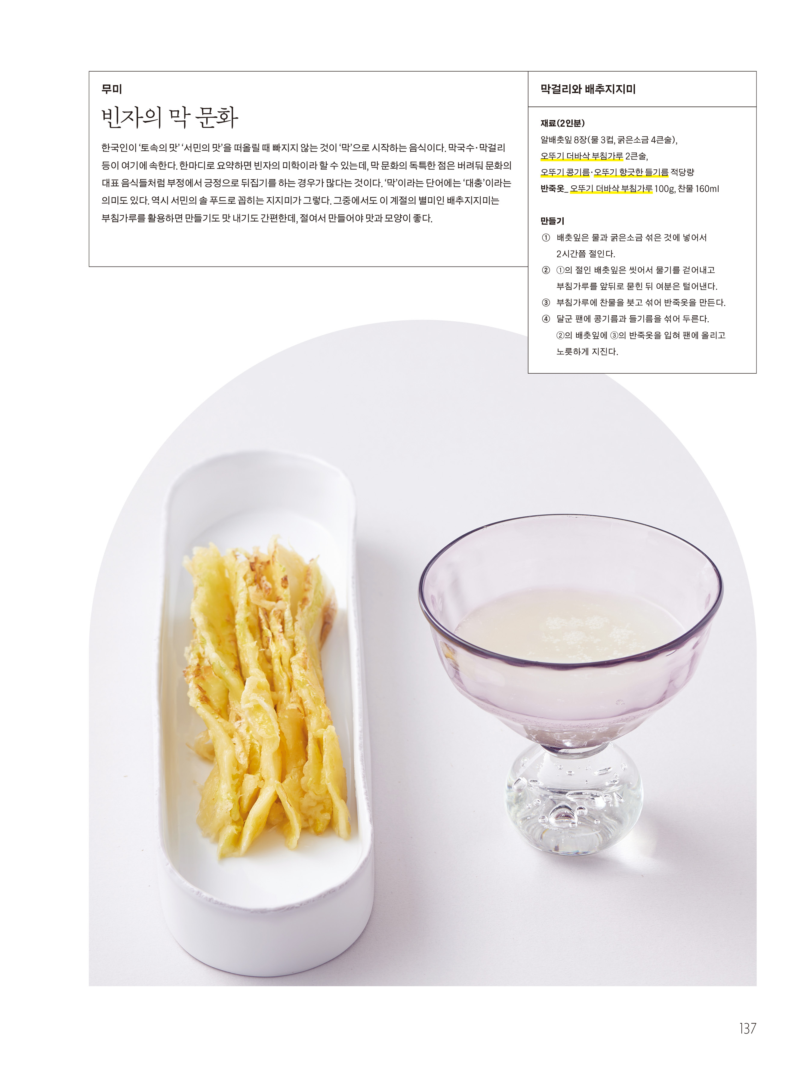 무미

빈자의 막 문화



한국인이 ‘ 토속의 맛 ’ ‘ 서민의 맛 ’ 을 떠올릴 때 빠지지 않는 것이 ‘ 막 ’ 으로 시작하는 음식이다 . 막국수 · 막걸리 등이 여기에 속한다 . 한마디로 요약하면 빈자의 미학이라 할 수 있는데 , 막 문화의 독특한 점은 버려둬 문화의 대표 음식들처럼 부정에서 긍정으로 뒤집기를 하는 경우가 많다는 것이다 . ‘ 막 ’ 이라는 단어에는 ‘ 대충 ’ 이라는 의미도 있다 . 역시 서민의 솔 푸드로 꼽히는 지지미가 그렇다 . 그중에서도 이 계절의 별미인 배추지지미는 부침가루를 활용하면 만들기도 맛 내기도 간편한데 , 절여서 만들어야 맛과 모양이 좋다 .



막걸리와 배추지지미

재료 (2 인분 )

알배춧잎 8 장 ( 물 3 컵 , 굵은소금 4 큰술 ), 오뚜기 더바삭 부침가루 2 큰술 , 오뚜기 콩기름 · 오뚜기 향긋한 들기름 적당량

반죽옷 _ 오뚜기 더바삭 부침가루 100g, 찬물 160ml



만들기

① 배춧잎은 물과 굵은소금 섞은 것에 넣어서 2 시간쯤 절인다 .

② ① 의 절인 배춧잎은 씻어서 물기를 걷어내고 부침가루를 앞뒤로 묻힌 뒤 여분은 털어낸다 .

③ 부침가루에 찬물을 붓고 섞어 반죽옷을 만든다 .

④ 달군 팬에 콩기름과 들기름을 섞어 두른다 . ② 의 배춧잎에 ③ 의 반죽옷을 입혀 팬에 올리고 노릇하게 지진다 .

