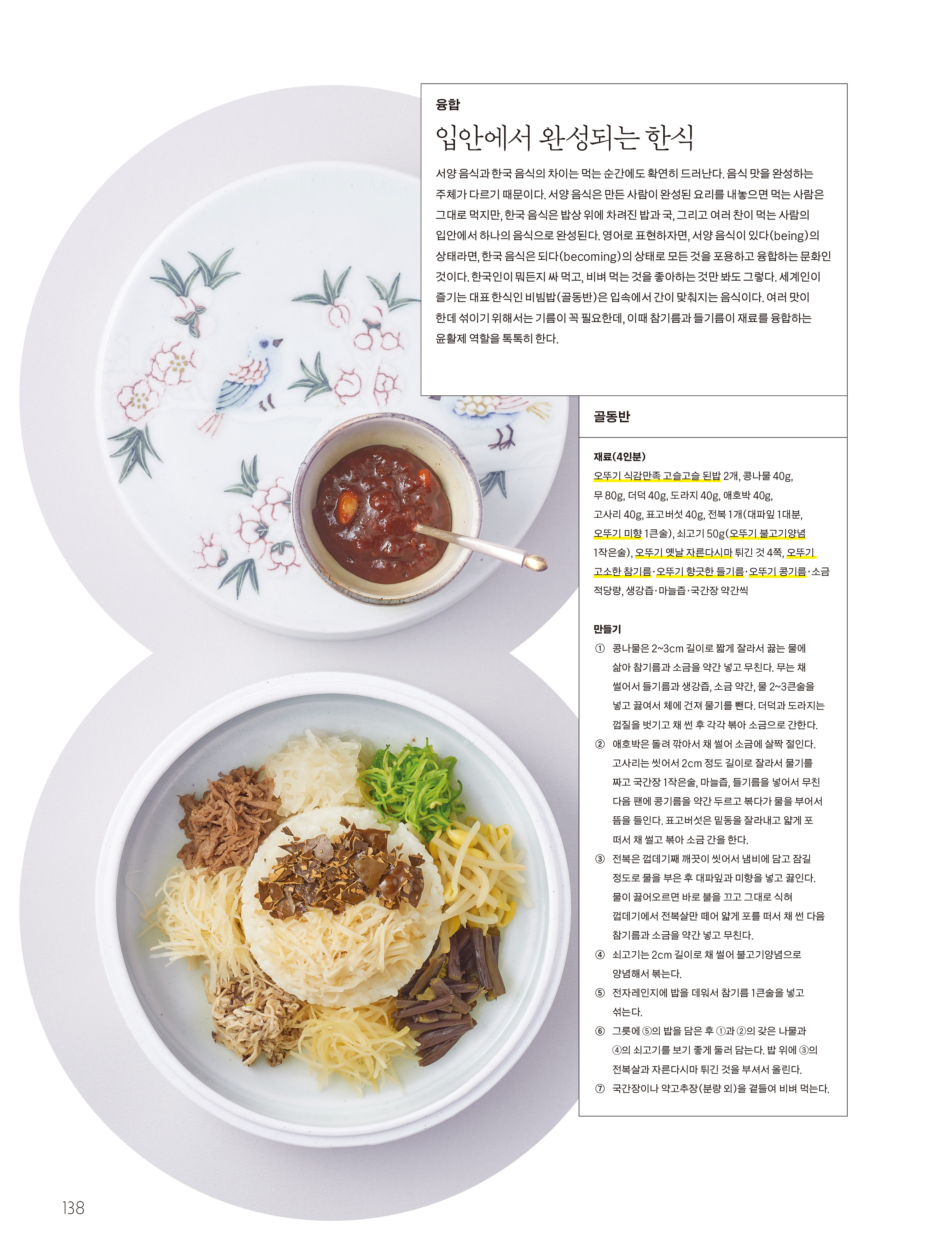 융합

입안에서 완성되는 한식



서양 음식과 한국 음식의 차이는 먹는 순간에도 확연히 드러난다 . 음식 맛을 완성하는 주체가 다르기 때문이다 . 서양 음식은 만든 사람이 완성된 요리를 내놓으면 먹는 사람은 그대로 먹지만 , 한국 음식은 밥상 위에 차려진 밥과 국 , 그리고 여러 찬이 먹는 사람의 입안에서 하나의 음식으로 완성된다 . 영어로 표현하자면 , 서양 음식이 있다 ( being ) 의 상태라면 , 한국 음식은 되다 ( becoming ) 의 상태로 모든 것을 포용하고 융합하는 문화인 것이다 . 한국인이 뭐든지 싸 먹고 , 비벼 먹는 것을 좋아하는 것만 봐도 그렇다 . 세계인이 즐기는 대표 한식인 비빔밥 ( 골동반 ) 은 입속에서 간이 맞춰지는 음식이다 . 여러 맛이 한데 섞이기 위해서는 기름이 꼭 필요한데 , 이때 참기름과 들기름이 재료를 융합하는 윤활제 역할을 톡톡히 한다 .



골동반

재료 (4 인분 )

오뚜기 식감만족 고슬고슬 된밥 2 개 , 콩나물 40g , 무 80g , 더덕 40g , 도라지 40g , 애호박 40g , 고사리 40g , 표고버섯 40g , 전복 1 개 ( 대파잎 1 대분 , 오뚜기 미향 1 큰술 ) , 쇠고기 50g ( 오뚜기 불고기양념 1 작은술 ) , 오뚜기 옛날 자른다시마 튀긴 것 4 쪽 , 오뚜기 고소한 참기름 · 오뚜기 향긋한 들기름 · 오뚜기 콩기름 · 소금 적당량 , 생강즙 · 마늘즙 · 국간장 약간씩



만들기

① 콩나물은 2 ~ 3cm 길이로 짧게 잘라서 끓는 물에 삶아 참기름과 소금을 약간 넣고 무친다 . 무는 채 썰어서 들기름과 생강즙 , 소금 약간 , 물 2 ~ 3 큰술을 넣고 끓여서 체에 건져 물기를 뺀다 . 더덕과 도라지는 껍질을 벗기고 채 썬 후 각각 볶아 소금으로 간한다 .

② 애호박은 돌려 깎아서 채 썰어 소금에 살짝 절인다 . 고사리는 씻어서 2cm 정도 길이로 잘라서 물기를 짜고 국간장 1 작은술 , 마늘즙 , 들기름을 넣어서 무친 다음 팬에 콩기름을 약간 두르고 볶다가 물을 부어서 뜸을 들인다 . 표고버섯은 밑동을 잘라내고 얇게 포 떠서 채 썰고 볶아 소금 간을 한다 .

③ 전복은 껍데기째 깨끗이 씻어서 냄비에 담고 잠길 정도로 물을 부은 후 대파잎과 미향을 넣고 끓인다 . 물이 끓어오르면 바로 불을 끄고 그대로 식혀 껍데기에서 전복살만 떼어 얇게 포를 떠서 채 썬 다음 참기름과 소금을 약간 넣고 무친다 .

④ 쇠고기는 2cm 길이로 채 썰어 불고기양념으로 양념해서 볶는다 .

⑤ 전자레인지에 밥을 데워서 참기름 1 큰술을 넣고 섞는다 .

⑥ 그릇에 ⑤ 의 밥을 담은 후 ① 과 ② 의 갖은 나물과 ④ 의 쇠고기를 보기 좋게 둘러 담는다 . 밥 위에 ③ 의 전복살과 자른다시마 튀긴 것을 부셔서 올린다 .

⑦ 국간장이나 약고추장 ( 분량 외 ) 을 곁들여 비벼 먹는다 .