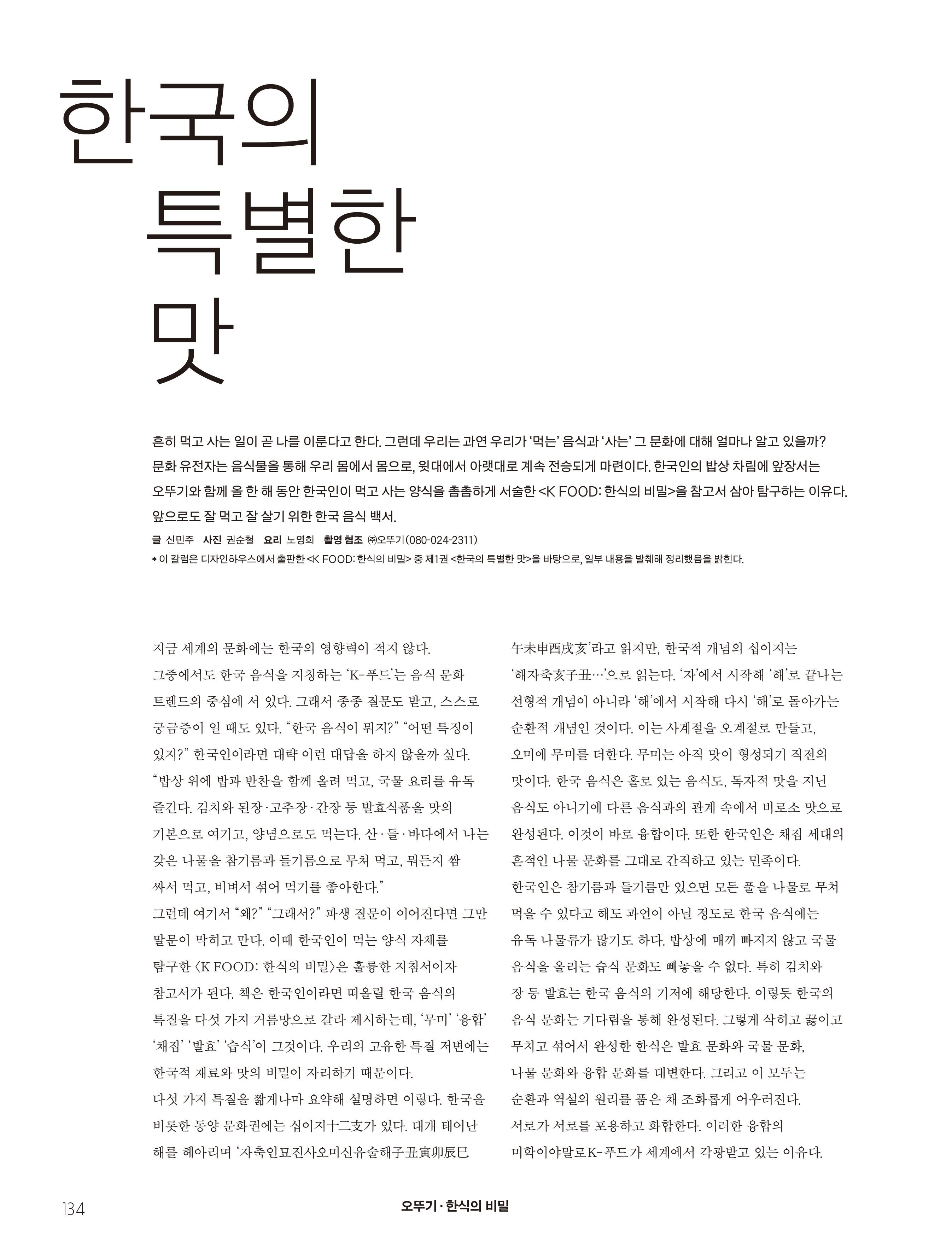 오뚜기_한식의 비밀 
한국의 특별한 맛

흔히 먹고 사는 일이 곧 나를 이룬다고 한다. 그런데 우리는 과연 우리가 ‘먹는’ 음식과 ‘사는’ 그 문화에 대해 얼마나 알고 있을까? 문화 유전자는 음식물을 통해 우리 몸에서 몸으로, 윗대에서 아랫대로 계속 전승되게 마련이다. 한국인의 밥상 차림에 앞장서는 오뚜기와 함께 올 한 해 동안 한국인이 먹고 사는 양식을 촘촘하게 서술한 <K FOOD: 한식의 비밀>을 참고서 삼아 탐구하는 이유다. 앞으로도 잘 먹고 잘 살기 위한 한국 음식 백서.   
글 신민주 사진 권순철 요리 노영희 촬영 협조 ㈜오뚜기(080-024-2311) 
* 이 칼럼은 디자인하우스에서 출판한 <K FOOD: 한식의 비밀> 중 제1권 <한국의 특별한 맛>을 바탕으로, 일부 내용을 발췌해 정리했음을 밝힌다. 

지금 세계의 문화에는 한국의 영향력이 적지 않다. 그중에서도 한국 음식을 지칭하는 ‘K-푸드’는 음식 문화 트렌드의 중심에 서 있다. 그래서 종종 질문도 받고, 스스로 궁금증이 일 때도 있다. “한국 음식이 뭐지?” “어떤 특징이 있지?” 한국인이라면 대략 이런 대답을 하지 않을까 싶다. “밥상 위에 밥과 반찬을 함께 올려 먹고, 국물 요리를 유독 즐긴다. 김치와 된장·고추장·간장 등 발효식품을 맛의 기본으로 여기고, 양념으로도 먹는다. 산·들·바다에서 나는 갖은 나물을 참기름과 들기름으로 무쳐 먹고, 뭐든지 쌈 싸서 먹고, 비벼서 섞어 먹기를 좋아한다.” 
그런데 여기서 “왜?” “그래서?” 파생 질문이 이어진다면 그만 말문이 막히고 만다. 이때 한국인이 먹는 양식 자체를 탐구한 <K FOOD: 한식의 비밀>은 훌륭한 지침서이자 참고서가 된다. 책은 한국인이라면 떠올릴 한국 음식의 특질을 다섯 가지 거름망으로 갈라 제시하는데, ‘무미’ ‘융합’ ‘채집’ ‘발효’ ‘습식’이 그것이다. 우리의 고유한 특질 저변에는 한국적 재료와 맛의 비밀이 자리하기 때문이다. 
다섯 가지 특질을 짧게나마 요약해 설명하면 이렇다. 한국을 비롯한 동양 문화권에는 십이지十二支가 있다. 대개 태어난 해를 헤아리며 ‘자축인묘진사오미신유술해子丑寅卯辰巳
午未申酉戌亥’라고 읽지만, 한국적 개념의 십이지는 ‘해자축亥子丑…’으로 읽는다. ‘자’에서 시작해 ‘해’로 끝나는 선형적 개념이 아니라 ‘해’에서 시작해 다시 ‘해’로 돌아가는 순환적 개념인 것이다. 이는 사계절을 오계절로 만들고, 오미에 무미를 더한다. 무미는 아직 맛이 형성되기 직전의 맛이다. 한국 음식은 홀로 있는 음식도, 독자적 맛을 지닌 음식도 아니기에 다른 음식과의 관계 속에서 비로소 맛으로 완성된다. 이것이 바로 융합이다. 또한 한국인은 채집 세대의 흔적인 나물 문화를 그대로 간직하고 있는 민족이다. 한국인은 참기름과 들기름만 있으면 모든 풀을 나물로 무쳐 먹을 수 있다고 해도 과언이 아닐 정도로 한국 음식에는 유독 나물류가 많기도 하다. 밥상에 매끼 빠지지 않고 국물 음식을 올리는 습식 문화도 빼놓을 수 없다. 특히 김치와 
장 등 발효는 한국 음식의 기저에 해당한다. 이렇듯 한국의 음식 문화는 기다림을 통해 완성된다. 그렇게 삭히고 끓이고 무치고 섞어서 완성한 한식은 발효 문화와 국물 문화, 
나물 문화와 융합 문화를 대변한다. 그리고 이 모두는 순환과 역설의 원리를 품은 채 조화롭게 어우러진다. 
서로가 서로를 포용하고 화합한다. 이러한 융합의 미학이야말로 K-푸드가 세계에서 각광받고 있는 이유다. 