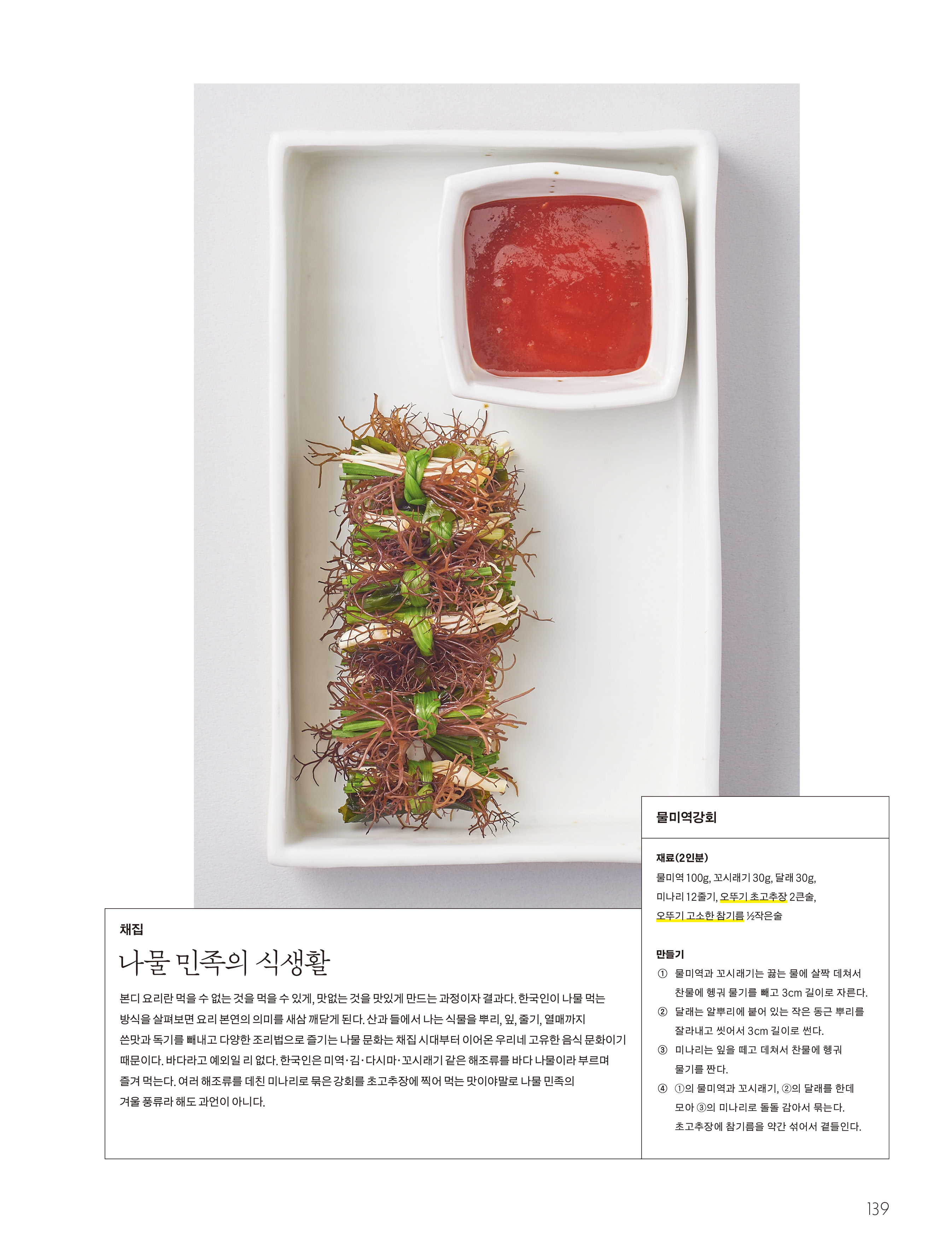 채집

나물 민족의 식생활

본디 요리란 먹을 수 없는 것을 먹을 수 있게 , 맛없는 것을 맛있게 만드는 과정이자 결과다 . 한국인이 나물 먹는 방식을 살펴보면 요리 본연의 의미를 새삼 깨닫게 된다 . 산과 들에서 나는 식물을 뿌리 , 잎 , 줄기 , 열매까지 쓴맛과 독기를 빼내고 다양한 조리법으로 즐기는 나물 문화는 채집 시대부터 이어온 우리네 고유한 음식 문화이기 때문이다 . 바다라고 예외일 리 없다 . 한국인은 미역 · 김 · 다시마 · 꼬시래기 같은 해조류를 바다 나물이라 부르며 즐겨 먹는다 . 여러 해조류를 데친 미나리로 묶은 강회를 초고추장에 찍어 먹는 맛이야말로 나물 민족의 겨울 풍류라 해도 과언이 아니다 .

물미역강회

재료 (2 인분 )

물미역 100g , 꼬시래기 30g , 달래 30g , 미나리 12 줄기 , 오뚜기 초고추장 2 큰술 , 오뚜기 고소한 참기름 ½ 작은술

만들기

① 물미역과 꼬시래기는 끓는 물에 살짝 데쳐서 찬물에 헹궈 물기를 빼고 3cm 길이로 자른다 .

② 달래는 알뿌리에 붙어 있는 작은 동근 뿌리를 잘라내고 씻어서 3cm 길이로 썬다 .

③ 미나리는 잎을 떼고 데쳐서 찬물에 헹궈 물기를 짠다 .

④ ① 의 물미역과 꼬시래기 , ② 의 달래를 한데 모아 ③ 의 미나리로 돌돌 감아서 묶는다 . 초고추장에 참기름을 약간 섞어서 곁들인다 .