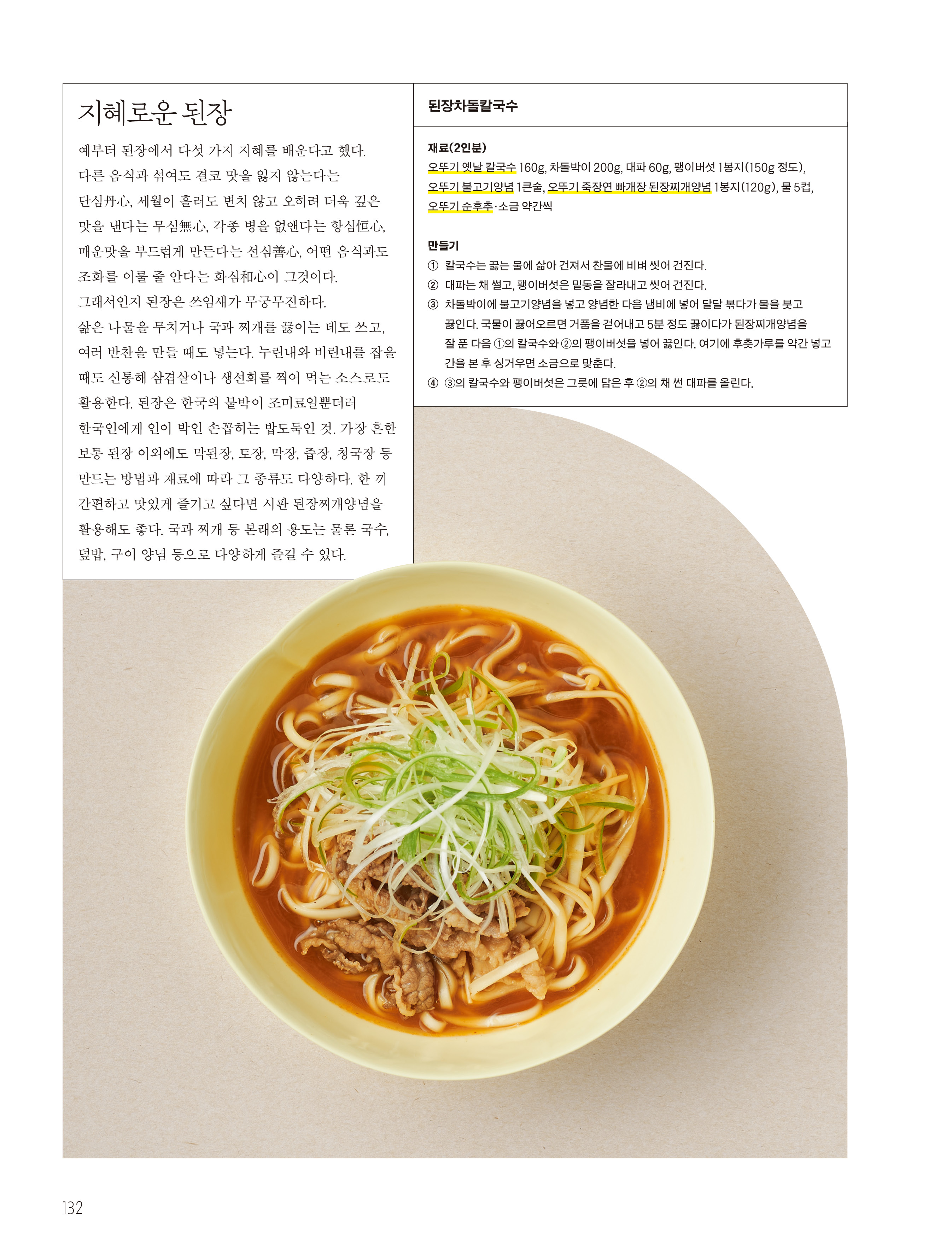 지혜로운 된장

예부터 된장에서 다섯 가지 지혜를 배운다고 했다. 다른 음식과 섞여도 결코 맛을 잃지 않는다는 단심丹心, 세월이 흘러도 변치 않고 오히려 더욱 깊은 맛을 낸다는 무심無心, 각종 병을 없앤다는 항심恒心, 매운맛을 부드럽게 만든다는 선심善心, 어떤 음식과도 조화를 이룰 줄 안다는 화심和心이 그것이다. 그래서인지 된장은 쓰임새가 무궁무진하다. 삶은 나물을 무치거나 국과 찌개를 끓이는 데도 쓰고, 여러 반찬을 만들 때도 넣는다. 누린내와 비린내를 잡을 때도 신통해 삼겹살이나 생선회를 찍어 먹는 소스로도 활용한다. 된장은 한국의 붙박이 조미료일뿐더러 한국인에게 인이 박인 손꼽히는 밥도둑인 것. 가장 흔한 보통 된장 이외에도 막된장, 토장, 막장, 즙장, 청국장 등 만드는 방법과 재료에 따라 그 종류도 다양하다. 한 끼 간편하고 맛있게 즐기고 싶다면 시판 된장찌개양념을 활용해도 좋다. 국과 찌개 등 본래의 용도는 물론 국수, 덮밥, 구이 양념 등으로 다양하게 즐길 수 있다.



된장차돌칼국수

재료(2인분)
오뚜기 옛날 칼국수 160g, 차돌박이 200g, 대파 60g, 팽이버섯 1봉지(150g 정도), 오뚜기 불고기양념 1큰술, 오뚜기 죽장연 빠개장 된장찌개양념 1봉지(120g), 물 5컵, 오뚜기 순후추·소금 약간씩

만들기
① 칼국수는 끓는 물에 삶아 건져서 찬물에 비벼 씻어 건진다.
② 대파는 채 썰고, 팽이버섯은 밑동을 잘라내고 씻어 건진다.
③ 차돌박이에 불고기양념을 넣고 양념한 다음 냄비에 넣어 달달 볶다가 물을 붓고 끓인다. 국물이 끓어오르면 거품을 걷어내고 5분 정도 끓이다가 된장찌개양념을 잘 푼 다음 ①의 칼국수와 ②의 팽이버섯을 넣어 끓인다. 여기에 후춧가루를 약간 넣고 간을 본 후 싱거우면 소금으로 맞춘다.
④ ③의 칼국수와 팽이버섯은 그룻에 담은 후 ②의 채 썬 대파를 올린다.