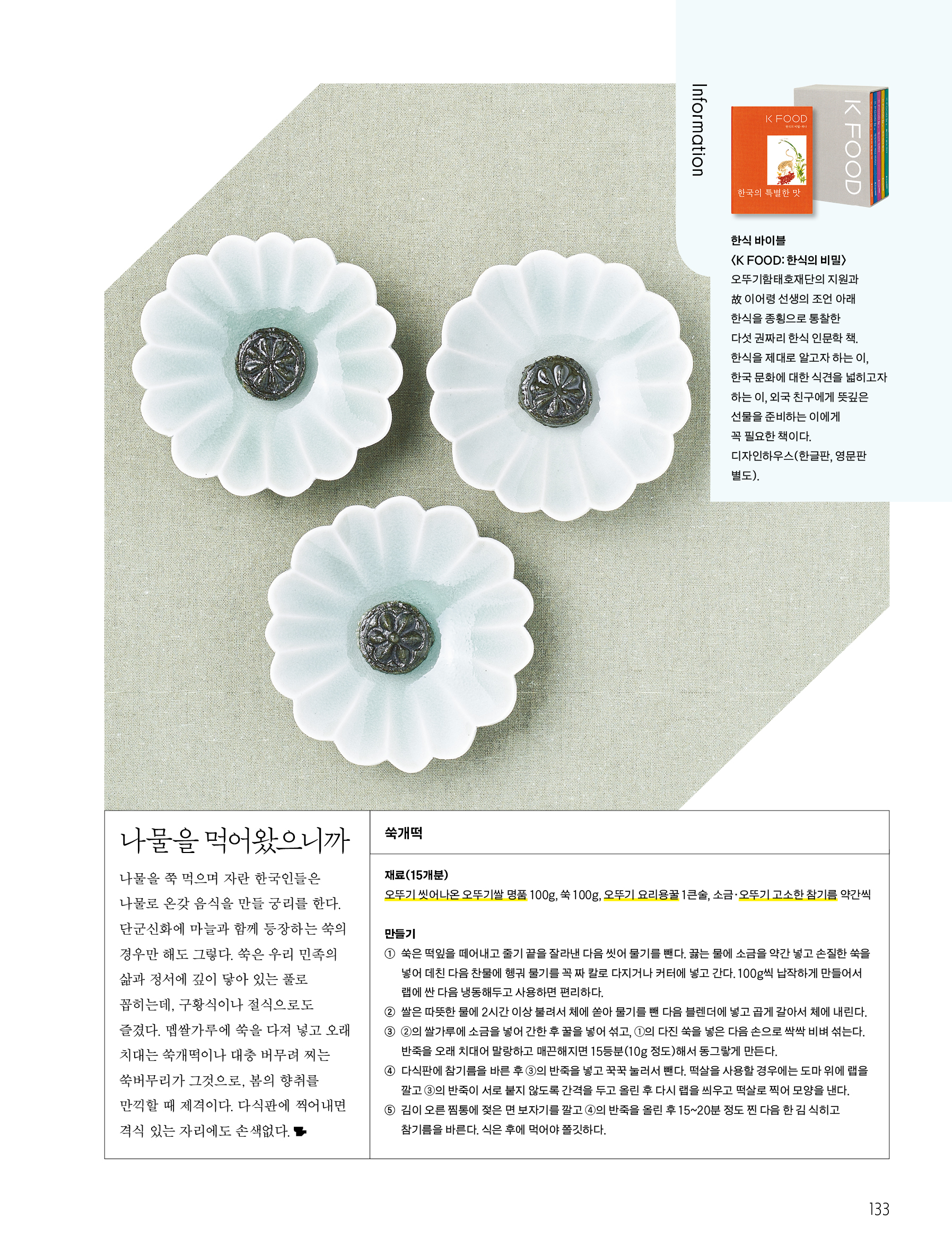 나물을 먹어왔으니까


나물을 쭉 먹으며 자란 한국인들은 나물로 온갖 음식을 만들 궁리를 한다. 단군신화에 마늘과 함께 등장하는 쑥의 경우만 해도 그렇다. 쑥은 우리 민족의 삶과 정서에 깊이 닿아 있는 풀로 꼽히는데, 구황식이나 절식으로도 즐겼다. 멥쌀가루에 쑥을 다져 넣고 오래 치대는 쑥개떡이나 대충 버무려 찌는 쑥버무리가 그것으로, 봄의 향취를 만끽할 때 제격이다. 다식판에 찍어내면 격식 있는 자리에도 손색없다.




쑥개떡


재료(15개분)


오뚜기 씻어나온 오뚜기쌀 명품 100g, 쑥 100g, 오뚜기 요리용꿀 1큰술, 소금·오뚜기 고소한 참기름 약간씩




만들기


① 쑥은 떡잎을 떼어내고 줄기 끝을 잘라낸 다음 씻어 물기를 뺀다. 끓는 물에 소금을 약간 넣고 손질한 쑥을 넣어 데친 다음 찬물에 헹궈 물기를 꼭 짜 칼로 다지거나 커터에 넣고 간다. 100g씩 납작하게 만들어서 랩에 싼 다음 냉동해두고 사용하면 편리하다.


② 쌀은 따뜻한 물에 2시간 이상 불려서 체에 쏟아 물기를 뺀 다음 블렌더에 넣고 곱게 갈아서 체에 내린다.


③ ②의 쌀가루에 소금을 넣어 간한 후 꿀을 넣어 섞고 ①의 다진 쑥을 넣은 다음 손으로 싹싹 비벼 섞는다. 반죽을 오래 치대어 말랑하고 매끈해지면 15등분(10g 정도)해서 동그랗게 만든다.


④ 다식판에 참기름을 바른 후 ③의 반죽을 넣고 꾹꾹 눌러서 뺀다. 떡살을 사용할 경우에는 도마 위에 랩을 깔고 ③의 반죽이 서로 붙지 않도록 간격을 두고 올린 후 다시 랩을 씌우고 떡살로 찍어 모양을 낸다.


⑤ 김이 오른 찜통에 젖은 면 보자기를 깔고 ④의 반죽을 올린 후 15~20분 정도 찐 다음 한 김 식히고 참기름을 바른다. 식은 후에 먹어야 쫄깃하다.




Information

한식 바이블 〈K FOOD:한식의 비밀〉

오뚜기함태호재단의 지원과 故 이어령 선생의 조언 아래 한식을 종횡으로 통찰한 다섯 권짜리 한식 인문학 책. 한식을 제대로 알고자 하는 이, 한국 문화에 대한 식견을 넓히고자 하는 이, 외국 친구에게 뜻깊은 선물을 준비하는 이에게 꼭 필요한 책이다.

디자인하우스(한글판, 영문판 별도).