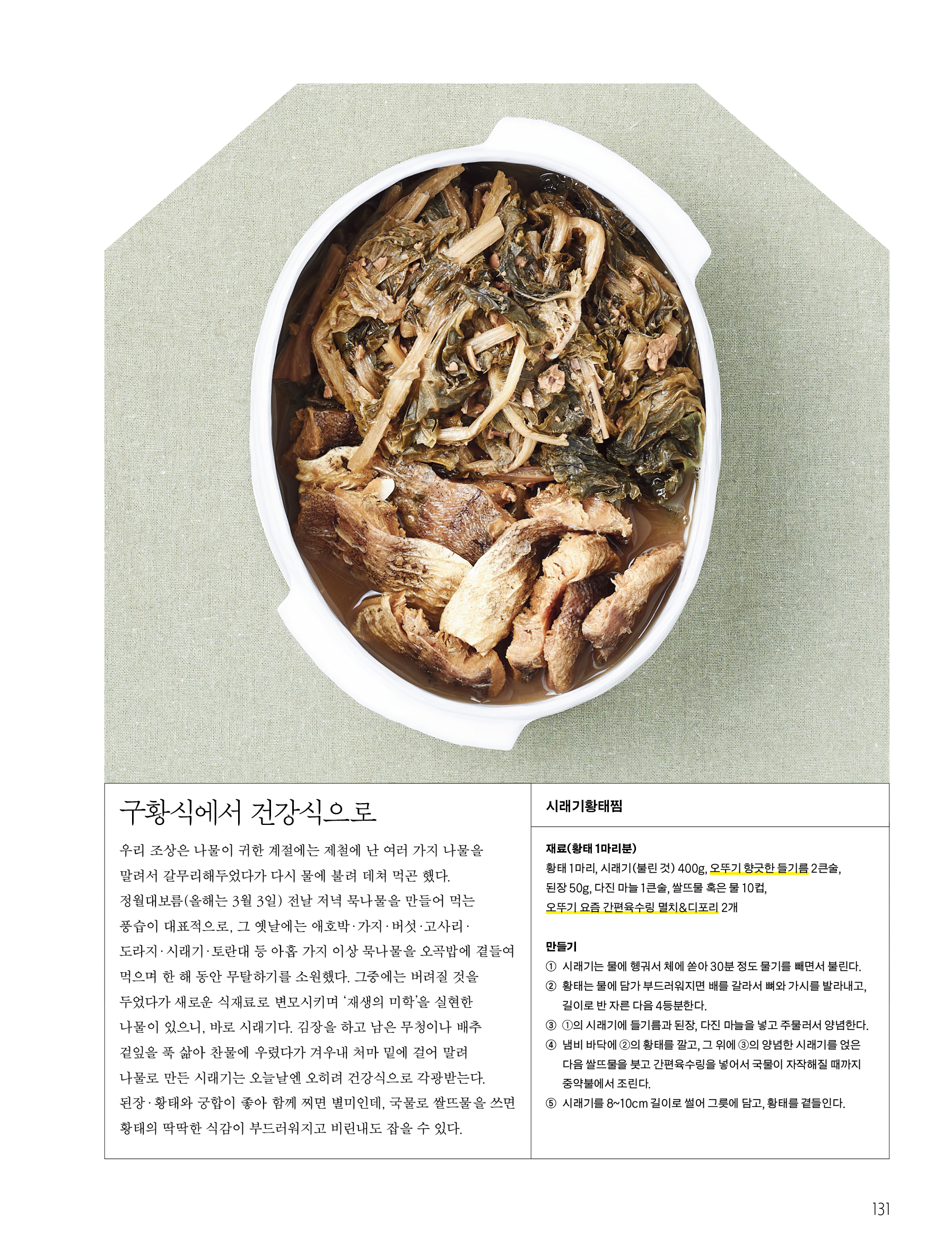 구황식에서 건강식으로




우리 조상은 나물이 귀한 계절에는 제철에 난 여러 가지 나물을 말려서 갈무리해두었다가 다시 물에 불려 데쳐 먹곤 했다. 정월대보름 전날 저녁 묵나물을 만들어 먹는 풍습이 대표적으로, 그 옛날에는 애호박·가지·버섯·고사리·도라지·시래기·토란대 등 아홉 가지 이상 묵나물을 오곡밥에 곁들여 먹으며 한 해 동안 무탈하기를 소원했다.


그중에는 버려질 것을 두었다가 새로운 식재료로 변모시키며 ‘재생의 미학’을 실현한 나물이 있으니, 바로 시래기다. 김장을 하고 남은 무청이나 배추 겉잎을 푹 삶아 찬물에 우렸다가 겨우내 처마 밑에 걸어 말려 나물로 만든 시래기는 오늘날엔 오히려 건강식으로 각광받는다. 된장·황태와 궁합이 좋아 함께 찌면 별미인데, 국물로 쌀뜨물을 쓰면 황태의 딱딱한 식감이 부드러워지고 비린내도 잡을 수 있다.




시래기황태찜


재료(황태 1마리분)


황태 1마리, 시래기(불린 것) 400g, 오뚜기 향긋한 들기름 2큰술, 된장 50g, 다진 마늘 1큰술, 쌀뜨물 혹은 물 10컵, 오뚜기 요즘 간편육수링 멸치&디포리 2개




만들기


① 시래기는 물에 헹궈서 체에 쏟아 30분 정도 물기를 빼면서 불린다.


② 황태는 물에 담가 부드러워지면 배를 갈라서 뼈와 가시를 발라내고, 길이로 반 자른 다음 4등분한다.


③ ①의 시래기에 들기름과 된장, 다진 마늘을 넣고 주물러서 양념한다.


④ 냄비 바닥에 ②의 황태를 깔고, 그 위에 ③의 양념한 시래기를 얹은 다음 쌀뜨물을 붓고 간편육수링을 넣어서 국물이 자작해질 때까지 중약불에서 조린다.


⑤ 시래기를 8~10cm 길이로 썰어 그릇에 담고, 황태를 곁들인다.