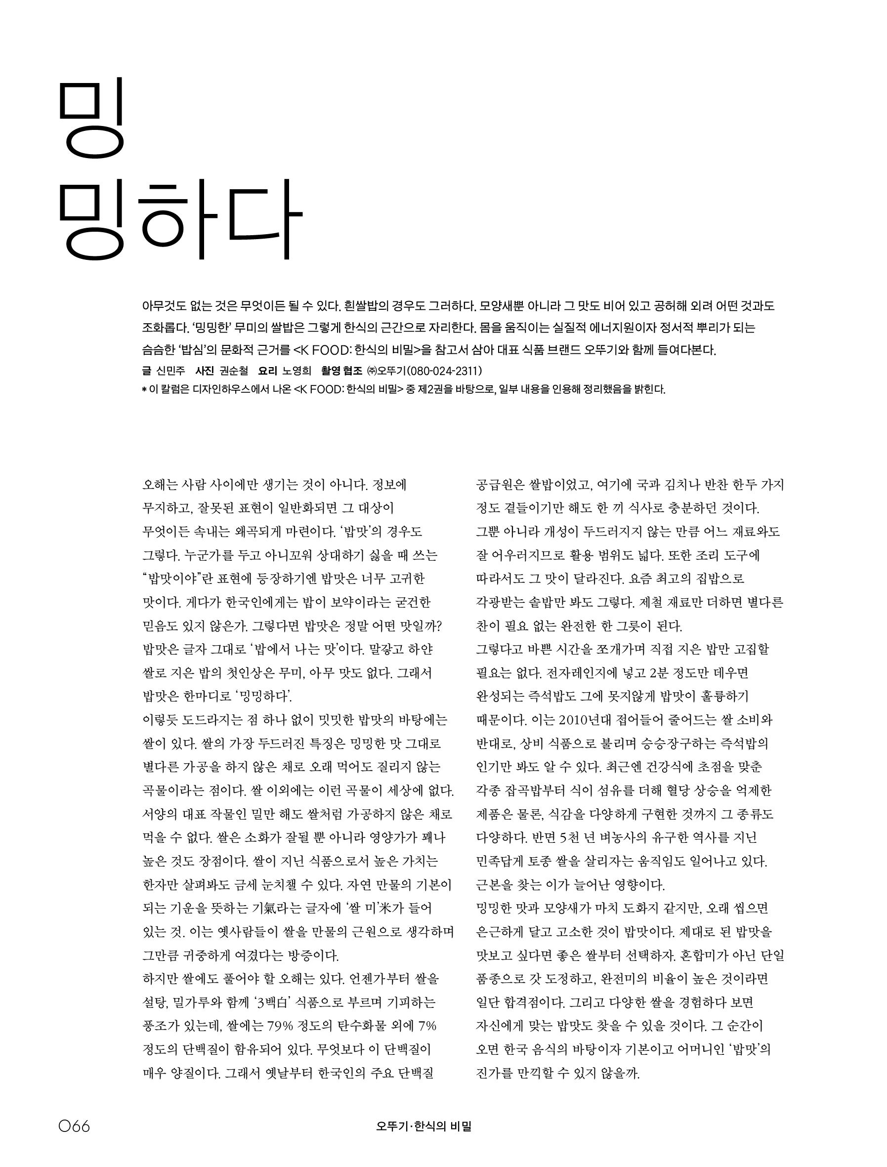 오뚜기_한식의 비밀

밍밍하다



아무것도 없는 것은 무엇이든 될 수 있다 . 흰쌀밥의 경우도 그러하다 . 모양새뿐 아니라 그 맛도 비어 있고 공허해 외려 어떤 것과도 조화롭다 . ‘ 밍밍한 ’ 무미의 쌀밥은 그렇게 한식의 근간으로 자리한다 . 몸을 움직이는 실질적 에너지원이자 정서적 뿌리가 되는 슴슴한 ‘ 밥심 ’ 의 문화적 근거를 〈 K FOOD: 한식의 비밀 〉 을 참고서 삼아 대표 식품 브랜드 오뚜기와 함께 들여다본다 .

글 신민주 사진 권순철 요리 노영희 촬영 협조 ㈜오뚜기 (080-024-2311)

* 이 칼럼은 디자인하우스에서 나온 〈 K FOOD: 한식의 비밀 〉 중 제 2 권을 바탕으로 , 일부 내용을 인용해 정리했음을 밝힌다 .






오해는 사람 사이에만 생기는 것이 아니다 . 정보에 무지하고 , 잘못된 표현이 일반화되면 그 대상이 무엇이든 속내는 왜곡되게 마련이다 . ‘ 밥맛 ’ 의 경우도 그렇다 . 누군가를 두고 아니꼬워 상대하기 싫을 때 쓰는 “ 밥맛이야 ” 란 표현에 등장하기엔 밥맛은 너무 고귀한 맛이다 . 게다가 한국인에게는 밥이 보약이라는 굳건한 믿음도 있지 않은가 . 그렇다면 밥맛은 정말 어떤 맛일까 ?

밥맛은 글자 그대로 ‘ 밥에서 나는 맛 ’ 이다 . 말갛고 하얀 쌀로 지은 밥의 첫인상은 무미 , 아무 맛도 없다 . 그래서 밥맛은 한마디로 ‘ 밍밍하다 ’. 이렇듯 도드라지는 점 하나 없이 밋밋한 밥맛의 바탕에는 쌀이 있다 . 쌀의 가장 두드러진 특징은 밍밍한 맛 그대로 별다른 가공을 하지 않은 채로 오래 먹어도 질리지 않는 곡물이라는 점이다 . 쌀 이외에는 이런 곡물이 세상에 없다 . 서양의 대표 작물인 밀만 해도 쌀처럼 가공하지 않은 채로 먹을 수 없다 . 쌀은 소화가 잘될 뿐 아니라 영양가가 꽤나 높은 것도 장점이다 . 쌀이 지닌 식품으로서 높은 가치는 한자만 살펴봐도 금세 눈치챌 수 있다 . 자연 만물의 기본이 되는 기운을 뜻하는 기氣라는 글자에 ‘ 쌀 미 ’ 米가 들어 있는 것 . 이는 옛사람들이 쌀을 만물의 근원으로 생각하며 그만큼 귀중하게 여겼다는 방증이다 . 하지만 쌀에도 풀어야 할 오해는 있다 . 언젠가부터 쌀을 설탕 , 밀가루와 함께 ‘3 백白 ’ 식품으로 부르며 기피하는 풍조가 있는데 , 쌀에는 79% 정도의 탄수화물 외에 7% 정도의 단백질이 함유되어 있다 . 무엇보다 이 단백질이 매우 양질이다 . 그래서 옛날부터 한국인의 주요 단백질 공급원은 쌀밥이었고 , 여기에 국과 김치나 반찬 한두 가지 정도 곁들이기만 해도 한 끼 식사로 충분하던 것이다 .

그뿐 아니라 개성이 두드러지지 않는 만큼 어느 재료와도 잘 어우러지므로 활용 범위도 넓다 . 또한 조리 도구에 따라서도 그 맛이 달라진다 . 요즘 최고의 집밥으로 각광받는 솥밥만 봐도 그렇다 . 제철 재료만 더하면 별다른 찬이 필요 없는 완전한 한 그릇이 된다 . 그렇다고 바쁜 시간을 쪼개가며 직접 지은 밥만 고집할 필요는 없다 . 전자레인지에 넣고 2 분 정도만 데우면 완성되는 즉석밥도 그에 못지않게 밥맛이 훌륭하기 때문이다 . 이는 2010 년대 접어들어 줄어드는 쌀 소비와 반대로 , 상비 식품으로 불리며 승승장구하는 즉석밥의 인기만 봐도 알 수 있다 . 최근엔 건강식에 초점을 맞춘 각종 잡곡밥부터 식이 섬유를 더해 혈당 상승을 억제한 제품은 물론 , 식감을 다양하게 구현한 것까지 그 종류도 다양하다 . 반면 5 천 년 벼농사의 유구한 역사를 지닌 민족답게 토종 쌀을 살리자는 움직임도 일어나고 있다 . 근본을 찾는 이가 늘어난 영향이다 .

밍밍한 맛과 모양새가 마치 도화지 같지만 , 오래 씹으면 은근하게 달고 고소한 것이 밥맛이다 . 제대로 된 밥맛을 맛보고 싶다면 좋은 쌀부터 선택하자 . 혼합미가 아닌 단일 품종으로 갓 도정하고 , 완전미의 비율이 높은 것이라면 일단 합격점이다 . 그리고 다양한 쌀을 경험하다 보면 자신에게 맞는 밥맛도 찾을 수 있을 것이다 . 그 순간이 오면 한국 음식의 바탕이자 기본이고 어머니인 ‘ 밥맛 ’ 의 진가를 만끽할 수 있지 않을까 .

