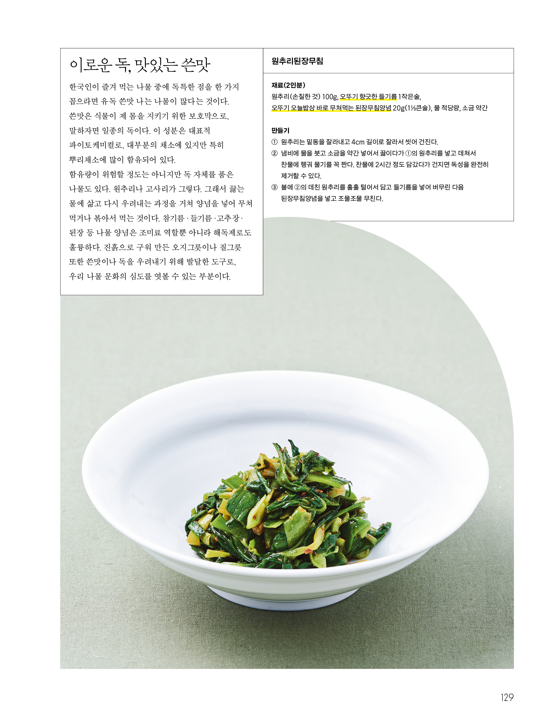 이로운 독, 맛있는 쓴맛

한국인이 즐겨 먹는 나물 중에 독특한 점을 한 가지 꼽으라면 유독 쓴맛 나는 나물이 많다는 것이다. 쓴맛은 식물이 제 몸을 지키기 위한 보호막으로, 말하자면 일종의 독이다. 이 성분은 대표적 파이토케미컬로, 대부분의 채소에 있지만 특히 뿌리채소에 많이 함유되어 있다.

함유량이 위험할 정도는 아니지만 독 자체를 품은 나물도 있다. 원추리나 고사리가 그렇다. 그래서 끓는 물에 삶고 다시 우려내는 과정을 거쳐 양념을 넣어 무쳐 먹거나 볶아서 먹는 것이다. 참기름·들기름·고추장·된장 등 나물 양념은 조미료 역할뿐 아니라 해독제로도 훌륭하다. 진흙으로 구워 만든 오지그릇이나 질그릇 또한 쓴맛이나 독을 우려내기 위해 발달한 도구로, 우리 나물 문화의 심도를 엿볼 수 있는 부분이다.

원추리된장무침

재료(2인분)

원추리(손질한 것) 100g, 오뚜기 향긋한 들기름 1작은술, 오뚜기 오늘밥상 바로 무쳐먹는 된장무침양념 20g(1⅓큰술), 물 적당량, 소금 약간

만들기

① 원추리는 밑동을 잘라내고 4cm 길이로 잘라서 씻어 건진다.

② 냄비에 물을 붓고 소금을 약간 넣어서 끓이다가 ①의 원추리를 넣고 데쳐서 찬물에 헹궈 물기를 꼭 짠다. 찬물에 2시간 정도 담갔다가 건지면 독성을 완전히 제거할 수 있다.

③ 볼에 ②의 데친 원추리를 훌훌 털어서 담고 들기름을 넣어 버무린 다음 된장무침양념을 넣고 조물조물 무친다.