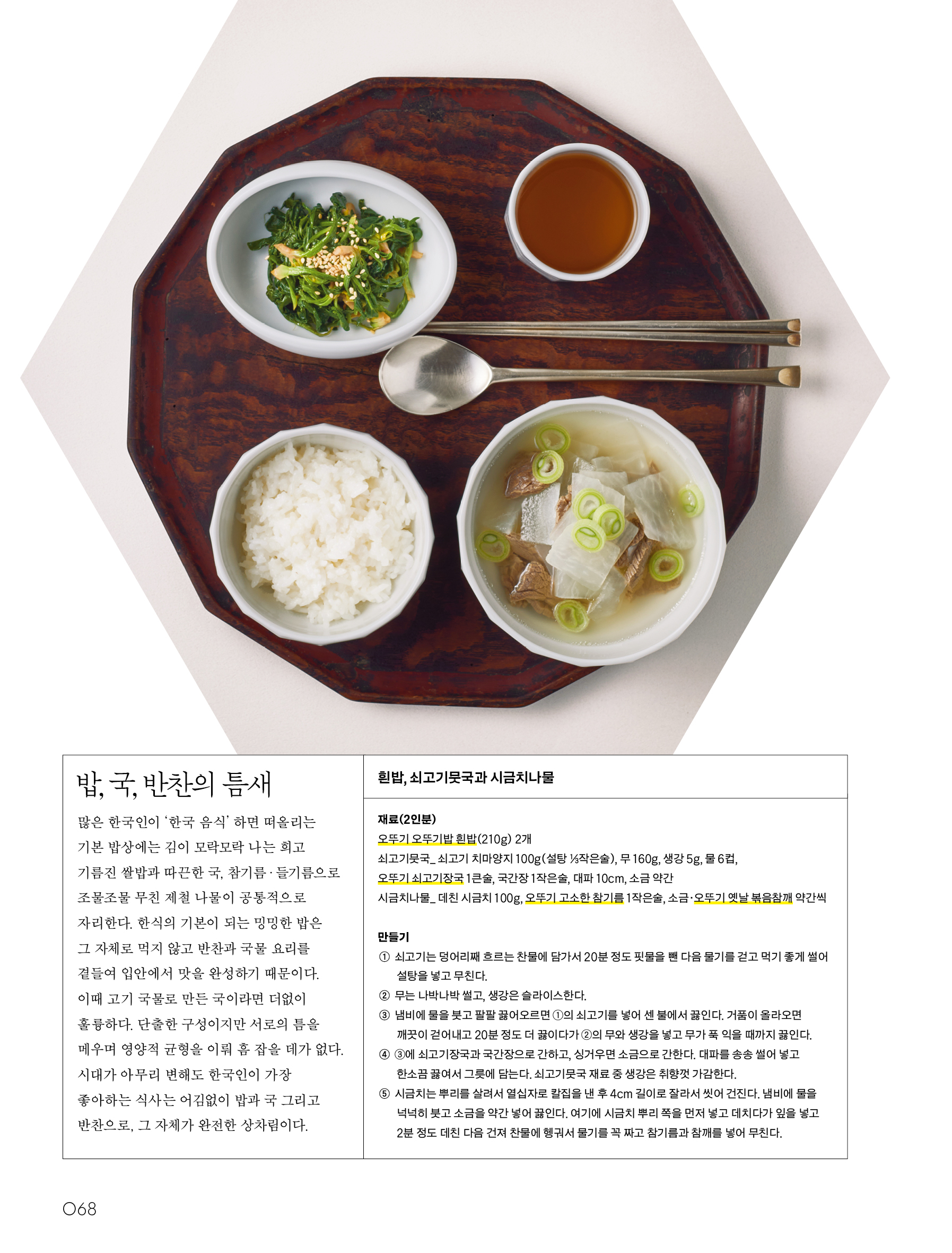 밥, 국, 반찬의 틈새




많은 한국인이 ‘한국 음식’ 하면 떠올리는 기본 밥상에는 김이 모락모락 나는 희고 기름진 쌀밥과 따끈한 국, 참기름·들기름으로 조물조물 무친 제철 나물이 공통적으로 자리한다. 한식의 기본이 되는 밍밍한 밥은 그 자체로 먹지 않고 반찬과 국물 요리를 곁들여 입안에서 맛을 완성하기 때문이다. 이때 고기 국물로 만든 국이라면 더없이 훌륭하다. 단출한 구성이지만 서로의 틈을 메우며 영양적 균형을 이뤄 흠 잡을 데가 없다. 시대가 아무리 변해도 한국인이 가장 좋아하는 식사는 어김없이 밥과 국 그리고 반찬으로, 그 자체가 완전한 상차림이다.




흰밥, 쇠고기뭇국과 시금치나물


재료(2인분)


오뚜기 오뚜기밥 흰밥(210g) 2개


쇠고기뭇국_ 쇠고기 치마양지 100g(설탕 ⅓작은술), 무 160g, 생강 5g, 물 6컵, 오뚜기 쇠고기장국 1큰술, 국간장 1작은술, 대파 10cm, 소금 약간


시금치나물_ 데친 시금치 100g, 오뚜기 고소한 참기름 1작은술, 소금·오뚜기 옛날 볶음참깨 약간씩




만들기


① 쇠고기는 덩어리째 흐르는 찬물에 담가서 20분 정도 핏물을 뺀 다음 물기를 걷고 먹기 좋게 썰어 설탕을 넣고 무친다.


② 무는 나박나박 썰고, 생강은 슬라이스한다.


③ 냄비에 물을 붓고 팔팔 끓어오르면 ①의 쇠고기를 넣어 센 불에서 끓인다. 거품이 올라오면 깨끗이 걷어내고 20분 정도 더 끓이다가 ②의 무와 생강을 넣고 무가 푹 익을 때까지 끓인다.


④ ③에 쇠고기장국과 국간장으로 간하고, 싱거우면 소금으로 간한다. 대파를 송송 썰어 넣고 한소끔 끓여서 그릇에 담는다. 쇠고기뭇국 재료 중 생강은 취향껏 가감한다.


⑤ 시금치는 뿌리를 살려서 열십자로 칼집을 낸 후 4cm 길이로 잘라서 씻어 건진다. 냄비에 물을 넉넉히 붓고 소금을 약간 넣어 끓인다. 여기에 시금치 뿌리 쪽을 먼저 넣고 데치다가 잎을 넣고 2분 정도 데친 다음 건져 찬물에 헹궈서 물기를 꼭 짜고 참기름과 참깨를 넣어 무친다.