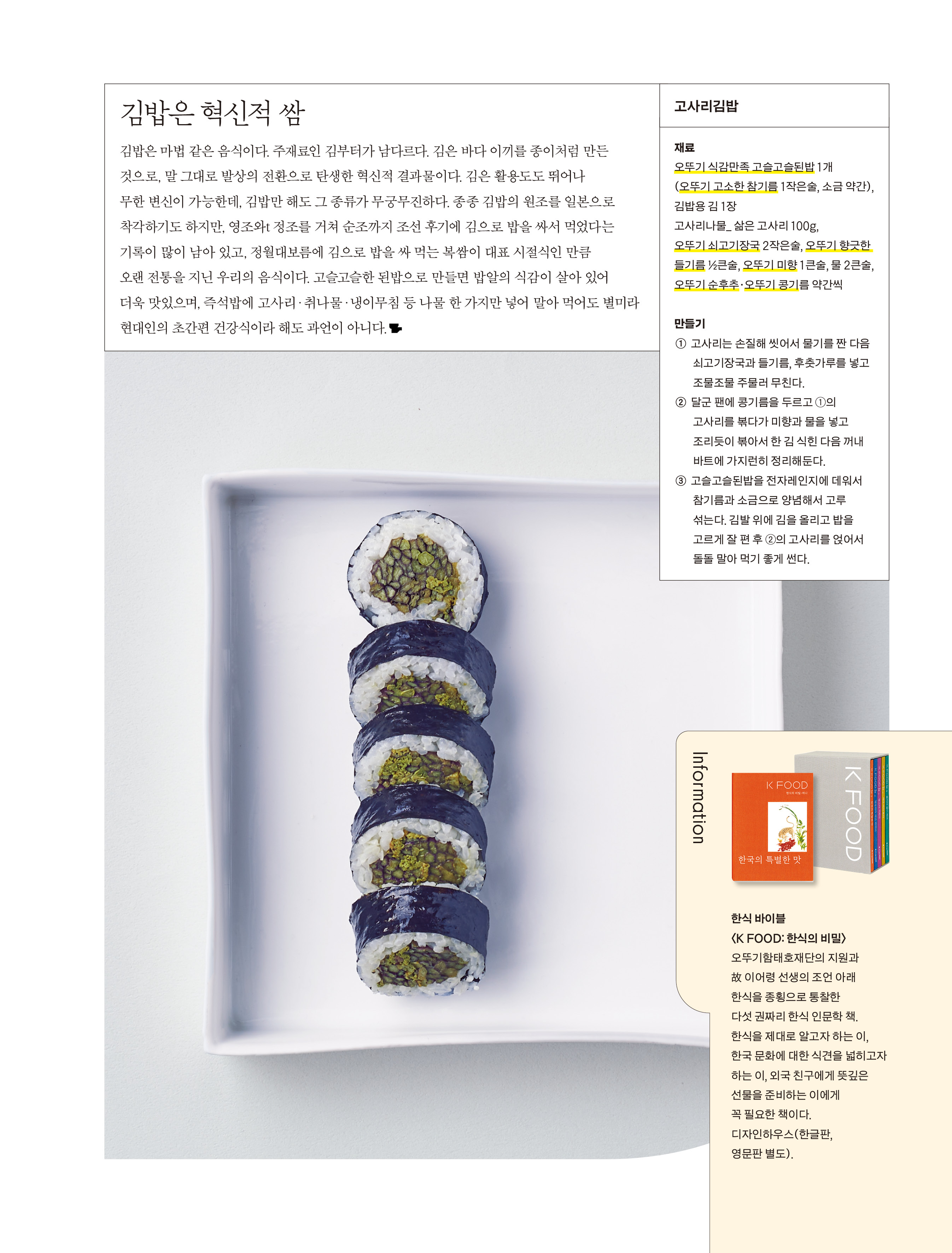 김밥은 혁신적 쌈

김밥은 마법 같은 음식이다. 주재료인 김부터가 남다르다. 김은 바다 이끼를 종이처럼 만든 것으로, 말 그대로 발상의 전환으로 탄생한 혁신적 결과물이다. 김은 활용도도 뛰어나 무한 변신이 가능한데, 김밥만 해도 그 종류가 무궁무진하다. 종종 김밥의 원조를 일본으로 착각하기도 하지만, 영조와t 정조를 거쳐 순조까지 조선 후기에 김으로 밥을 싸서 먹었다는 기록이 많이 남아 있고, 정월대보름에 김으로 밥을 싸 먹는 복쌈이 대표 시절식인 만큼 오랜 전통을 지닌 우리의 음식이다. 고슬고슬한 된밥으로 만들면 밥알의 식감이 살아 있어 더욱 맛있으며, 즉석밥에 고사리·취나물·냉이무침 등 나물 한 가지만 넣어 말아 먹어도 별미라 현대인의 초간편 건강식이라 해도 과언이 아니다.


고사리김밥

재료
오뚜기 식감만족 고슬고슬된밥 1개(오뚜기 고소한 참기름 1작은술, 소금 약간), 김밥용 김 1장
고사리나물_ 삶은 고사리 100g, 오뚜기 쇠고기장국 2작은술, 오뚜기 향긋한 들기름 ½큰술, 오뚜기 미향 1큰술, 물 2큰술, 오뚜기 순후추·오뚜기 콩기름 약간씩

만들기
① 고사리는 손질해 씻어서 물기를 짠 다음 쇠고기장국과 들기름, 후춧가루를 넣고 조물조물 주물러 무친다.
② 달군 팬에 콩기름을 두르고 ①의 고사리를 볶다가 미향과 물을 넣고 조리듯이 볶아서 한 김 식힌 다음 꺼내 바트에 가지런히 정리해둔다.
③ 고슬고슬된밥을 전자레인지에 데워서 참기름과 소금으로 양념해서 고루 섞는다. 김발 위에 김을 올리고 밥을 고르게 잘 편 후 ②의 고사리를 얹어서 돌돌 말아 먹기 좋게 썬다.