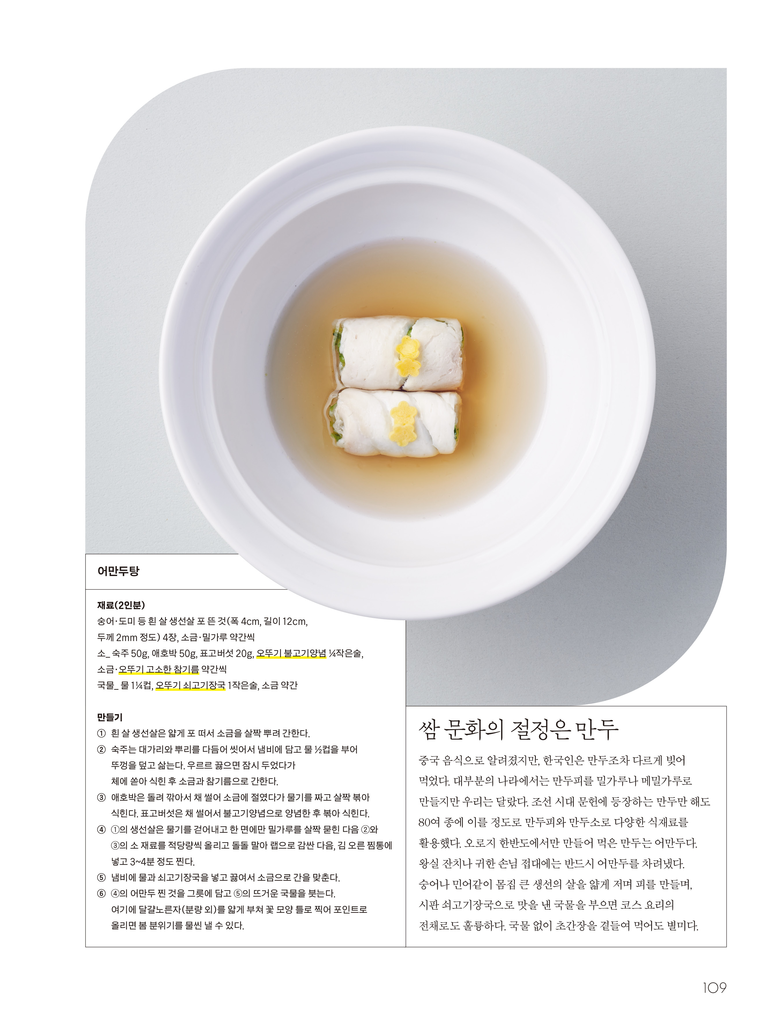 쌈 문화의 절정은 만두

중국 음식으로 알려졌지만, 한국인은 만두조차 다르게 빚어 먹었다. 대부분의 나라에서는 만두피를 밀가루나 메밀가루로 만들지만 우리는 달랐다. 조선 시대 문헌에 등장하는 만두만 해도 80여 종에 이를 정도로 만두피와 만두소로 다양한 식재료를 활용했다. 오로지 한반도에서만 만들어 먹은 만두는 어만두다. 왕실 잔치나 귀한 손님 접대에는 반드시 어만두를 차려냈다. 숭어나 민어같이 몸집 큰 생선의 살을 얇게 저며 피를 만들며, 시판 쇠고기장국으로 맛을 낸 국물을 부으면 코스 요리의 전채로도 훌륭하다. 국물 없이 초간장을 곁들여 먹어도 별미다.


어만두탕

재료(2인분)
숭어·도미 등 흰 살 생선살 포 뜬 것(폭 4cm, 길이 12cm, 두께 2mm 정도) 4장, 소금·밀가루 약간씩
소_ 숙주 50g, 애호박 50g, 표고버섯 20g, 오뚜기 불고기양념 ¼작은술, 소금·오뚜기 고소한 참기름 약간씩
국물_ 물 1¼컵, 오뚜기 쇠고기장국 1작은술, 소금 약간

만들기
① 흰 살 생선살은 얇게 포 떠서 소금을 살짝 뿌려 간한다.
② 숙주는 대가리와 뿌리를 다듬어 씻어서 냄비에 담고 물 ½컵을 부어 뚜껑을 덮고 삶는다. 우르르 끓으면 잠시 두었다가 체에 쏟아 식힌 후 소금과 참기름으로 간한다.
③ 애호박은 돌려 깎아서 채 썰어 소금에 절였다가 물기를 짜고 살짝 볶아 식힌다. 표고버섯은 채 썰어서 불고기양념으로 양념한 후 볶아 식힌다.
④ ①의 생선살은 물기를 걷어내고 한 면에만 밀가루를 살짝 묻힌 다음 ②와 ③의 소 재료를 적당량씩 올리고 돌돌 말아 랩으로 감싼 다음, 김 오른 찜통에 넣고 3~4분 정도 찐다.
⑤ 냄비에 물과 쇠고기장국을 넣고 끓여서 소금으로 간을 맞춘다.
⑥ ④의 어만두 찐 것을 그릇에 담고 ⑤의 뜨거운 국물을 붓는다. 여기에 달걀노른자(분량 외)를 얇게 부쳐 꽃 모양 틀로 찍어 포인트로 올리면 봄 분위기를 물씬 낼 수 있다.

