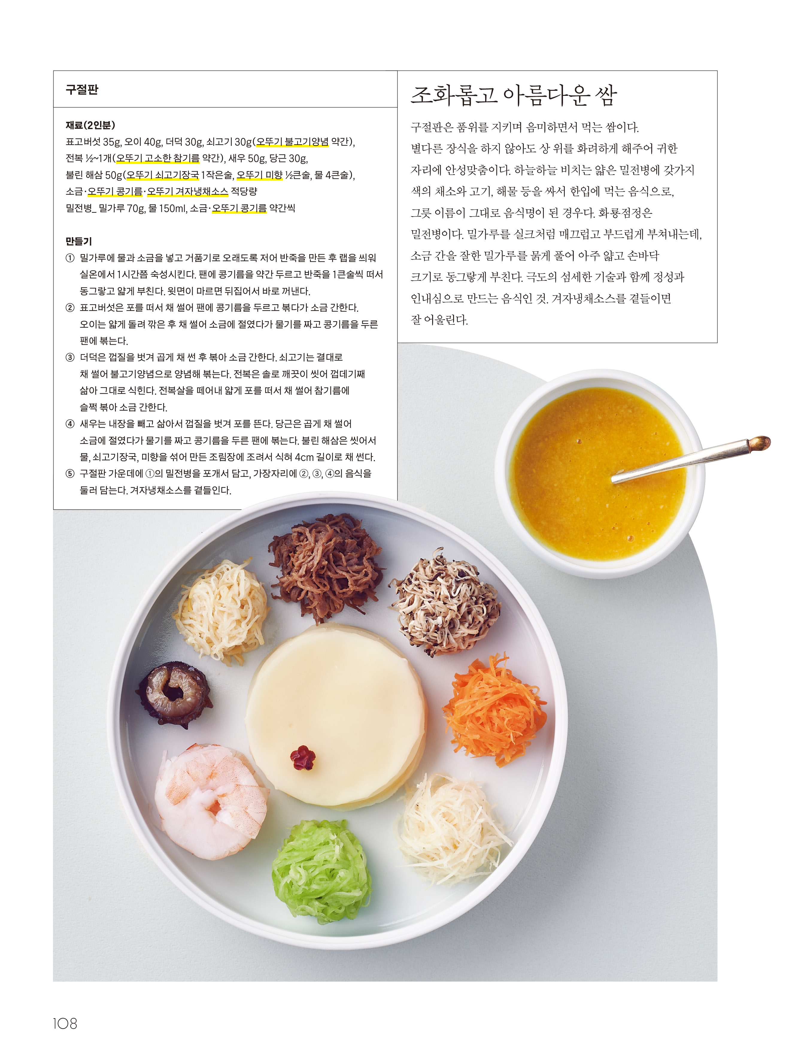 조화롭고 아름다운 쌈  

구절판은 품위를 지키며 음미하면서 먹는 쌈이다. 별다른 장식을 하지 않아도 상 위를 화려하게 해주어 귀한 자리에 안성맞춤이다. 하늘하늘 비치는 얇은 밀전병에 갖가지 색의 채소와 고기, 해물 등을 싸서 한입에 먹는 음식으로, 그릇 이름이 그대로 음식명이 된 경우다. 화룡점정은 밀전병이다. 밀가루를 실크처럼 매끄럽고 부드럽게 부쳐내는데, 소금 간을 잘한 밀가루를 묽게 풀어 아주 얇고 손바닥 크기로 동그랗게 부친다. 극도의 섬세한 기술과 함께 정성과 인내심으로 만드는 음식인 것. 겨자냉채소스를 곁들이면 잘 어울린다.  


구절판  

재료(2인분)
표고버섯 35g, 오이 40g, 더덕 30g, 쇠고기 30g(오뚜기 불고기양념 약간), 전복 ½~1개(오뚜기 고소한 참기름 약간), 새우 50g, 당근 30g, 불린 해삼 50g(오뚜기 쇠고기장국 1작은술, 오뚜기 미향 ½큰술, 물 4큰술), 소금·오뚜기 콩기름·오뚜기 겨자냉채소스 적당량  
밀전병_ 밀가루 70g, 물 150ml, 소금·오뚜기 콩기름 약간씩  

만들기
① 밀가루에 물과 소금을 넣고 거품기로 오래도록 저어 반죽을 만든 후 랩을 씌워 실온에서 1시간쯤 숙성시킨다. 팬에 콩기름을 약간 두르고 반죽을 1큰술씩 떠서 동그랗고 얇게 부친다. 윗면이 마르면 뒤집어서 바로 꺼낸다.  
② 표고버섯은 포를 떠서 채 썰어 팬에 콩기름을 두르고 볶다가 소금 간한다. 오이는 얇게 돌려 깎은 후 채 썰어 소금에 절였다가 물기를 짜고 콩기름을 두른 팬에 볶는다.  
③ 더덕은 껍질을 벗겨 곱게 채 썬 후 볶아 소금 간한다. 쇠고기는 결대로 채 썰어 불고기양념으로 양념해 볶는다. 전복은 솔로 깨끗이 씻어 껍데기째 삶아 그대로 식힌다. 전복살을 떼어내 얇게 포를 떠서 채 썰어 참기름에 슬쩍 볶아 소금 간한다.  
④ 새우는 내장을 빼고 삶아서 껍질을 벗겨 포를 뜬다. 당근은 곱게 채 썰어 소금에 절였다가 물기를 짜고 콩기름을 두른 팬에 볶는다. 불린 해삼은 씻어서 물, 쇠고기장국, 미향을 섞어 만든 조림장에 조려서 식혀 4cm 길이로 채 썬다.  
⑤ 구절판 가운데에 ①의 밀전병을 포개서 담고, 가장자리에 ②, ③, ④의 음식을 둘러 담는다. 겨자냉채소스를 곁들인다.  
