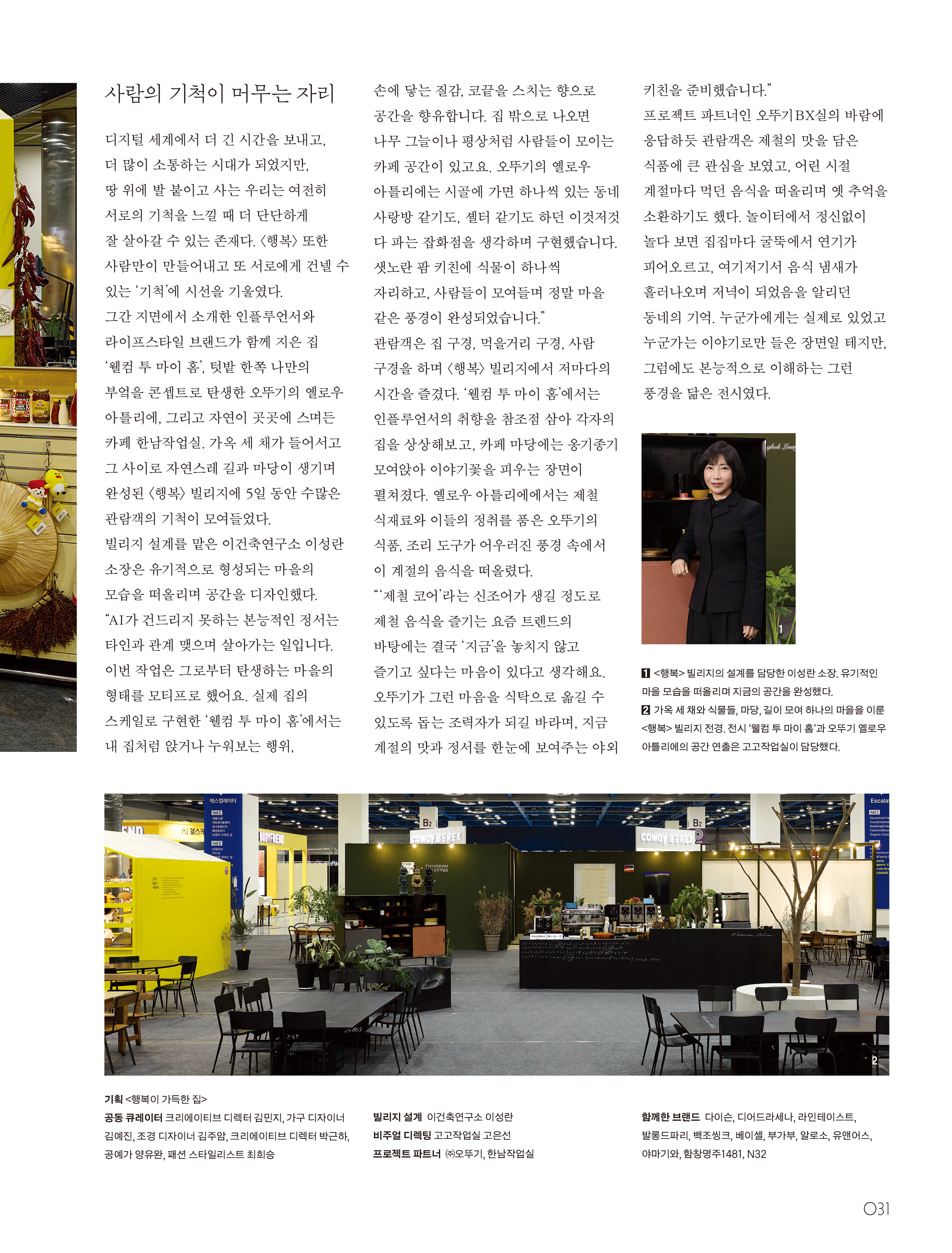 “텃밭 한쪽, 나만의 노란 부엌”



요리에 담긴 추억과 이야기까지 길어 올리는 오뚜기의 야외 팜 키친 옐로우 아틀리에.

말린 시래기와 마늘 다발, 곶감 등 제철 재료가 계절의 정서를 물씬 풍기는 옐로우 아틀리에에는 절기에 맞춘 오뚜기 식품과 함께 스스로를 돌보는 삶을 살기를 바라는 마음이 담겨 있다.

제철 식재료로 채운 팬트리와 생활감 넘치는 조리 도구, 오뚜기의 다양한 제품을 선보인 옐로우 아틀리에. 절기 달력 굿즈, 봄 소풍 도시락을 쌀 때 유용한 미니 케첩과 마요네즈 등 깨알 같은 소품도 만날 수 있었다.

이번 전시를 기념해 한남작업실에서는 오뚜기의 퀵모닝 에그 샐러드와 딸기 잼, 오월의 종 빵으로 만든 샌드위치와 시그너처 메뉴인 애플 시나몬 티를 함께 선보이기도 했다.




사람의 기척이 머무는 자리



디지털 세계에서 더 긴 시간을 보내고, 더 많이 소통하는 시대가 되었지만, 땅 위에 발 붙이고 사는 우리는 여전히 서로의 기척을 느낄 때 더 단단하게 잘 살아갈 수 있는 존재다. <행복> 또한 사람만이 만들어내고 또 서로에게 건넬 수 있는 ‘기척’에 시선을 기울였다.



그간 지면에서 소개한 인플루언서와 라이프스타일 브랜드가 함께 지은 집 ‘웰컴 투 마이 홈’, 텃밭 한쪽 나만의 부엌을 콘셉트로 탄생한 오뚜기의 옐로우 아틀리에, 그리고 자연이 곳곳에 스며든 카페 한남작업실. 가옥 세 채가 들어서고 그 사이로 자연스레 길과 마당이 생기며 완성된 〈행복〉 빌리지에 5일 동안 수많은 관람객의 기척이 모여들었다.



빌리지 설계를 맡은 이성란 소장은 유기적으로 형성되는 마을의 모습을 떠올리며 공간을 디자인했다. “AI가 건드리지 못하는 본능적인 정서는 타인과 관계 맺으며 살아가는 일입니다. 이번 작업은 그로부터 탄생하는 마을의 형태를 모티프로 했어요. 실제 집의 스케일로 구현한 ‘웰컴 투 마이 홈’에서는 내 집처럼 앉거나 누워보는 행위, 손에 닿는 질감, 코끝을 스치는 향으로 공간을 향유합니다. 집 밖으로 나오면 나무 그늘이나 평상처럼 사람들이 모이는 카페 공간이 있고요. 오뚜기의 옐로우 아틀리에는 시골에 가면 하나씩 있는 동네 사랑방 같기도, 셸터 같기도 하던 이것저것 다 파는 잡화점을 생각하며 구현했습니다. 샛노란 팜 키친에 식물이 하나씩 자리하고, 사람들이 모여들며 정말 마을 같은 풍경이 완성되었습니다.”



관람객은 집 구경, 먹을거리 구경, 사람 구경을 하며 <행복> 빌리지에서 저마다의 시간을 즐겼다. ‘웰컴 투 마이 홈’에서는 인플루언서의 취향을 참조점 삼아 각자의 집을 상상해보고, 카페 마당에는 옹기종기 모여앉아 이야기꽃을 피우는 장면이 펼쳐졌다. 옐로우 아틀리에에서는 제철 식재료와 이들의 정취를 품은 오뚜기의 식품, 조리 도구가 어우러진 풍경 속에서 이 계절의 음식을 떠올렸다.



“‘제철 코어’라는 신조어가 생길 정도로 제철 음식을 즐기는 요즘 트렌드의 바탕에는 결국 ‘지금’을 놓치지 않고 즐기고 싶다는 마음이 있다고 생각해요. 오뚜기가 그런 마음을 식탁으로 옮길 수 있도록 돕는 조력자가 되길 바라며, 지금 계절의 맛과 정서를 한눈에 보여주는 야외 키친을 준비했습니다.”



프로젝트 파트너인 오뚜기 BX실의 바람에 응답하듯 관람객은 제철의 맛을 담은 식품에 큰 관심을 보였고, 어린 시절 계절마다 먹던 음식을 떠올리며 옛 추억을 소환하기도 했다. 놀이터에서 정신없이 놀다 보면 집집마다 굴뚝에서 연기가 피어오르고, 여기저기서 음식 냄새가 흘러나오며 저녁이 되었음을 알리던 동네의 기억. 누군가에게는 실제로 있었고 누군가는 이야기로만 들은 장면일 테지만, 그럼에도 본능적으로 이해하는 그런 풍경을 닮은 전시였다.



① <행복> 빌리지의 설계를 담당한 이성란 소장. 유기적인 마을 모습을 떠올리며 지금의 공간을 완성했다.

② 가옥 세 채와 식물들, 마당, 길이 모여 하나의 마을을 이룬 <행복> 빌리지 전경. 전시 ‘웰컴 투 마이 홈’과 오뚜기 옐로우 아틀리에의 공간 연출은 고고작업실이 담당했다.



기획 <행복이 가득한 집>

공동 큐레이터 크리에이티브 디렉터 김민지, 가구 디자이너 김예진, 조경 디자이너 김주암, 크리에이티브 디렉터 박근하, 공예가 양유완, 패션 스타일리스트 최희승

빌리지 설계 이건축연구소 이성란

비주얼 디렉팅 고고작업실 고은선

프로젝트 파트너 ㈜오뚜기, 한남작업실

함께한 브랜드 다이슨, 디어드라세나, 라인테이스트, 발롱드파리, 백조씽크, 베이셀, 부가부, 알로소, 유앤어스, 야마기와, 함창명주1481, N32

