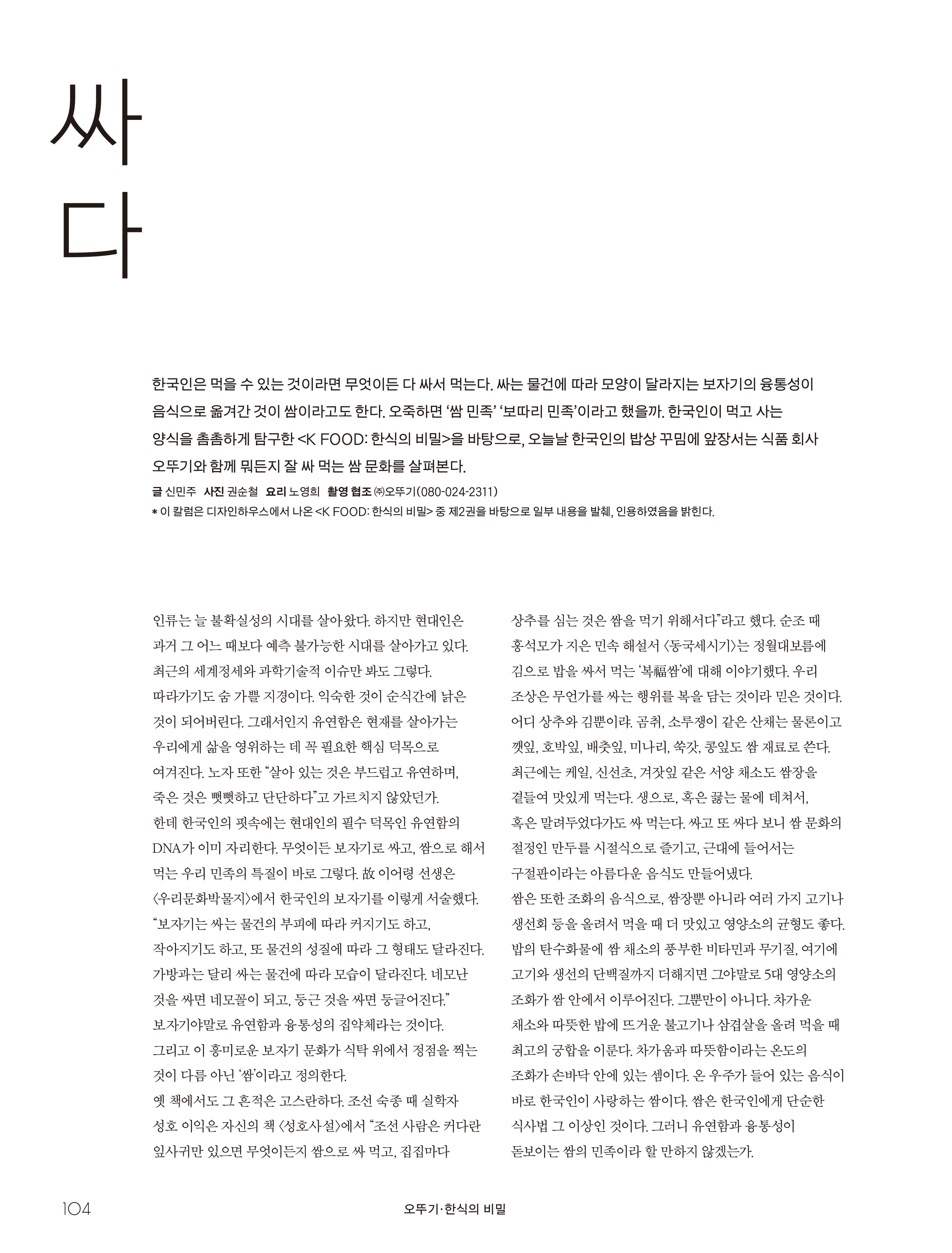오뚜기_한식의 비밀

싸다



한국인은 먹을 수 있는 것이라면 무엇이든 다 싸서 먹는다. 싸는 물건에 따라 모양이 달라지는 보자기의 융통성이 음식으로 옮겨간 것이 쌈이라고도 한다. 오죽하면 ‘쌈 민족’ ‘보따리 민족’이라고 했을까. 한국인이 먹고 사는 양식을 촘촘하게 탐구한 <K FOOD: 한식의 비밀>을 바탕으로, 오늘날 한국인의 밥상 꾸밈에 앞장서는 식품 회사 오뚜기와 함께 뭐든지 잘 싸 먹는 쌈 문화를 살펴본다.

글 신민주 사진 권순철 요리 노영희 촬영 협조 ㈜오뚜기(080-024-2311)

* 이 칼럼은 디자인하우스에서 나온 <K FOOD: 한식의 비밀> 중 제2권을 바탕으로 일부 내용을 발췌, 인용하였음을 밝힌다.


인류는 늘 불확실성의 시대를 살아왔다. 하지만 현대인은 과거 그 어느 때보다 예측 불가능한 시대를 살아가고 있다. 최근의 세계정세와 과학기술적 이슈만 봐도 그렇다. 따라가기도 숨 가쁠 지경이다. 익숙한 것이 순식간에 낡은 것이 되어버린다. 그래서인지 유연함은 현재를 살아가는 우리에게 삶을 영위하는 데 꼭 필요한 핵심 덕목으로 여겨진다. 노자 또한 “살아 있는 것은 부드럽고 유연하며, 죽은 것은 뻣뻣하고 단단하다”고 가르치지 않았던가.
한데 한국인의 핏속에는 현대인의 필수 덕목인 유연함의 DNA가 이미 자리한다. 무엇이든 보자기로 싸고, 쌈으로 해서 먹는 우리 민족의 특질이 바로 그렇다. 故 이어령 선생은 <우리문화박물지>에서 한국인의 보자기를 이렇게 서술했다. “보자기는 싸는 물건의 부피에 따라 커지기도 하고, 작아지기도 하고, 또 물건의 성질에 따라 그 형태도 달라진다. 가방과는 달리 싸는 물건에 따라 모습이 달라진다. 네모난 것을 싸면 네모꼴이 되고, 둥근 것을 싸면 둥글어진다.” 보자기야말로 유연함과 융통성의 집약체라는 것이다. 그리고 이 흥미로운 보자기 문화가 식탁 위에서 정점을 찍는 것이 다름 아닌 ‘쌈’이라고 정의한다.
옛 책에서도 그 흔적은 고스란하다. 조선 숙종 때 실학자 성호 이익은 자신의 책 <성호사설>에서 “조선 사람은 커다란 잎사귀만 있으면 무엇이든지 쌈으로 싸 먹고, 집집마다 상추를 심는 것은 쌈을 먹기 위해서다”라고 했다. 순조 때 홍석모가 지은 민속 해설서 <동국세시기>는 정월대보름에 김으로 밥을 싸서 먹는 ‘복福쌈’에 대해 이야기했다. 우리 조상은 무언가를 싸는 행위를 복을 담는 것이라 믿은 것이다. 어디 상추와 김뿐이랴. 곰취, 소루쟁이 같은 산채는 물론이고 깻잎, 호박잎, 배춧잎, 미나리, 쑥갓, 콩잎도 쌈 재료로 쓴다. 최근에는 케일, 신선초, 겨잣잎 같은 서양 채소도 쌈장을 곁들여 맛있게 먹는다. 생으로, 혹은 끓는 물에 데쳐서, 혹은 말려두었다가도 싸 먹는다. 싸고 또 싸다 보니 쌈 문화의 절정인 만두를 시절식으로 즐기고, 근대에 들어서는 구절판이라는 아름다운 음식도 만들어냈다.
쌈은 또한 조화의 음식으로, 쌈장뿐 아니라 여러 가지 고기나 생선회 등을 올려서 먹을 때 더 맛있고 영양소의 균형도 좋다. 밥의 탄수화물에 쌈 채소의 풍부한 비타민과 무기질, 여기에 고기와 생선의 단백질까지 더해지면 그야말로 5대 영양소의 조화가 쌈 안에서 이루어진다. 그뿐만이 아니다. 차가운 채소와 따뜻한 밥에 뜨거운 불고기나 삼겹살을 올려 먹을 때 최고의 궁합을 이룬다. 차가움과 따뜻함이라는 온도의 조화가 손바닥 안에 있는 셈이다. 온 우주가 들어 있는 음식이 바로 한국인이 사랑하는 쌈이다. 쌈은 한국인에게 단순한 식사법 그 이상인 것이다. 그러니 유연함과 융통성이 돋보이는 쌈의 민족이라 할 만하지 않겠는가.