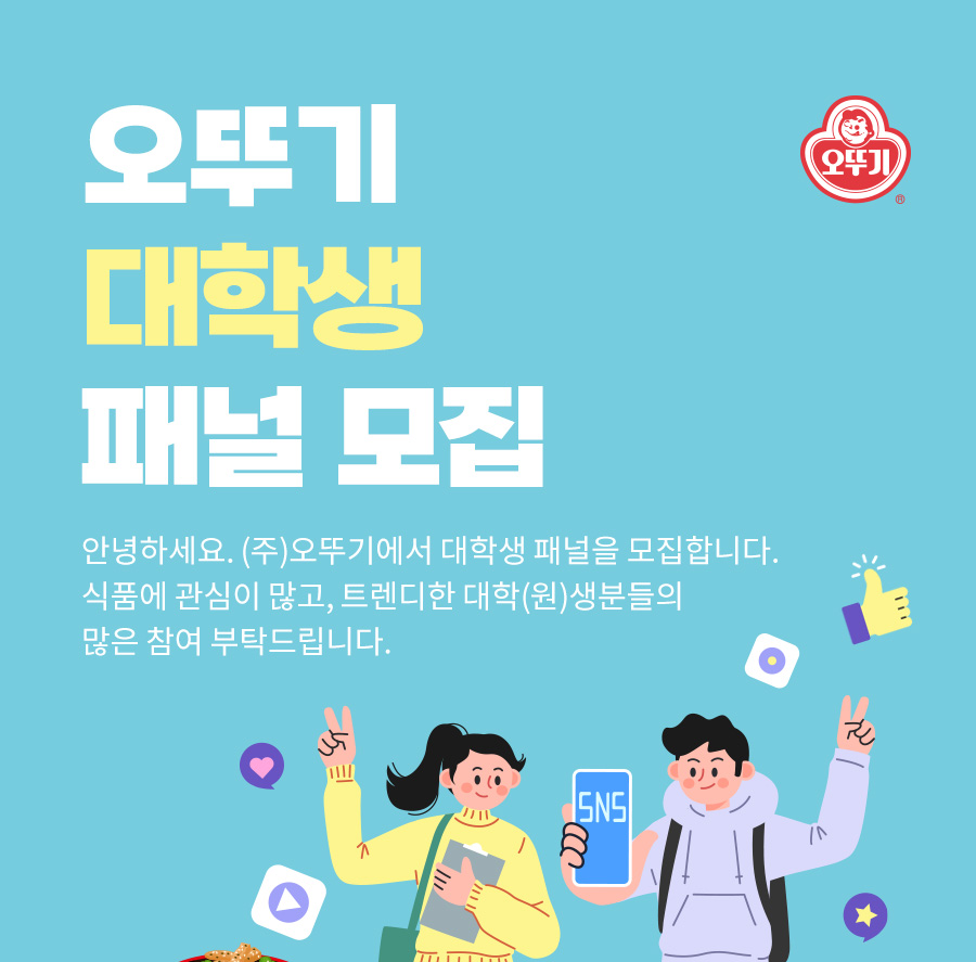 오뚜기 대학생 패널 모집 안녕하세요. (주)오뚜기에서 대학생 패널을 모집합니다. 식품에 관심이 많고, 트렌디한 대학(원)생분들의 많은 참여 부탁드립니다.